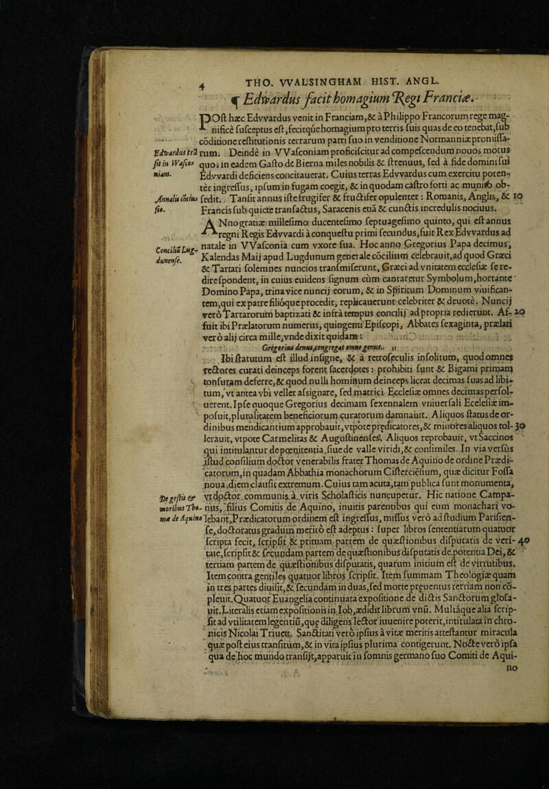 ardus facit howagium%egtFrancm^ - • POft hscc Edvvardus venit in Franciam,8c aPhilippo Francorum.rege mag¬ nifice fufeeptus cft,fccitquehoiiiagium pro terris fuis quas de eo tenebat, codicioncrcftitutionis terrarum patri fuo in venditione NormanniaEpromifia- fitvAritutrt rutn. Deinde in VVafeoniam proficiCcituradcompefeendura nouos motus ft in Wafioi q^jos in eadem Gafto dc Bierna miles nobilis Sc ftrenuus, fed a fide dominifui nidm. Edvvardi deficiens concitaucrat. Cuius terras Edvvardus cum, exercitu poten^r ter ingreffiis, ipfum in fugam coegit, Sc in quodam caftro forti ac mu^nisb qb- JnnalUcodui fedit. Tanfitannus iftefrugifer Scfrudifcr opulenter: Romanis, Anghs, Sc lO Frartcis fubquietc tranfa^us, Saracenis ctia Sc cunftis incredulis nociuus* A Nnogratiae^millcfimo: ducentefimo feptuagefimo quinto, qui cftannus •^regni Regis Edvvardi aconqueftu primi fecundus,fuitRexEdvvardus ad ConciliuJjtg- natale in VVafeonia cum vxorc fua. Hoc anno .Gregorius Papadecimus^ dun!nji. Kalendas Maij apud Lugdunum generale c5cilium celebrauit,ad quod Graeci Sc Tartari folemnes nuncios tranfmifcrunt, Graeci ad vnitatem ccciefii fe rc- dircfpondent, in cuius euidens fignum ciim cantaretur Symbolum,hortante* Domino Papa, trina vice nuncij eorum, Sc in Spiritum Dominum viuifican* tcm,qui ex patrefilioqucprocedit, rcpJscaucrunt-celebriter ^ deuote. Nuncij vero Tartarorum baptizari Sc infra tempus conciJij ad propria redierunt. Afr id fuit ibi Praelatorum numerus, quingena'Epifeopi, Abbates fexaginta, praelati vcroalij circa mille,vndc dixit quidanac: .triC i ~ ... Greiiriiu dtnMjcongrtgAt 9^ntitnM.y )f Ibi ftatutum ,cft illud infigne, Sc ^ retrorpculis infolitum, quod omnes Teflorcs curati deinceps forent raecr4ptcs: prohibiti fgnt Sc Bigami primam tonfur^m deferrc,&quod nulli hominum deinceps liceat decimas fuasad libi* - tum,Vt antea vbi vellet afsignare, fed matrici ^cclcfiic omnes deciraaspcrfql- nerent.Ipfe quoque Gregorius decimam fexennalcm vniuerfali Ecelefixitn- pofuitjpluralitatem beneficiorum curatorum cLmnaiiit. A liquos ftatusde or¬ dinibus mendicantium approbauit,vtpbteprpdicatorcs,& minores aliquos tol- 30 lcrauit,vtpotcCarmclitas& Auguftinenfc!?. Aliquos reprobauir, vtSaccinos qui intitul^ntur dcpoenitcntia/iuedc valle viridi,& conlimilcs. In viavcrfiis jllud confilium doAor venerabilis fraterThomas de Aquino dc ordine Prardi- ''catomm,in quadam Abbathia monachorum Ciftcrciefium, quas dicitur FofTa poua ,diem claiific extremum. Cuius tamacuta,tam publica funt monumenta^ ^egefiiit^ VJtdp.^or communi^a.yiris Scholafticis nuncupetur. Hic natione Campa- loribusthi^ Comitis de ,Aquino, inuitis parentibus qui cum monachari vo- trf</fi<^«mtf'lcbantjPra:dicatorum prdihcm eft ingrcifus, milTus vero adftudium Parifien- fc,.dodoratus gradum merito cft adeptus: fuper libros fcntcntiarumqiiatuor feripta fecit, fcrjipfit & primam partem de qua^ftionibus difputaiis de ycri-40 tafe,fcripfit8c fecundam partcmldcquaEftionibusdirputatis depotentiapei,&: tertiam partem de qUa^ftionibus dirputatis, quarum initium eft de Virtutibus» Itcrncontra gentile^ quatupr libros .fcripfit. Ttem fummam Theologiae quam in tres partes diuifit,5cTccundam in duas,fcd morte prpuentus tertiam non'c5- plcuit.Quatuqr puangeliacontinuataexpofitione dc didis Sandortimgiofa- uir,Litcralis ctiamcxpofitionisin.l9b,aediditlibrum vnu. MultaqUcalia ferip- ifitad vtilitatemi^cntiu,qu?diligcnVledoriuucnircpoterit,intitulacain chro¬ nicis Nicolai Triucti;. Sanditati vero ipfius a vitae meritis attcftantur miracula quae poft cius tranfitum,8c in vita ipfius plurima contigerunt. Node vero ipfa qua dc hpc mundqtranfijt,apparuit in fomnis germano fuo Comiti dc Aqui-