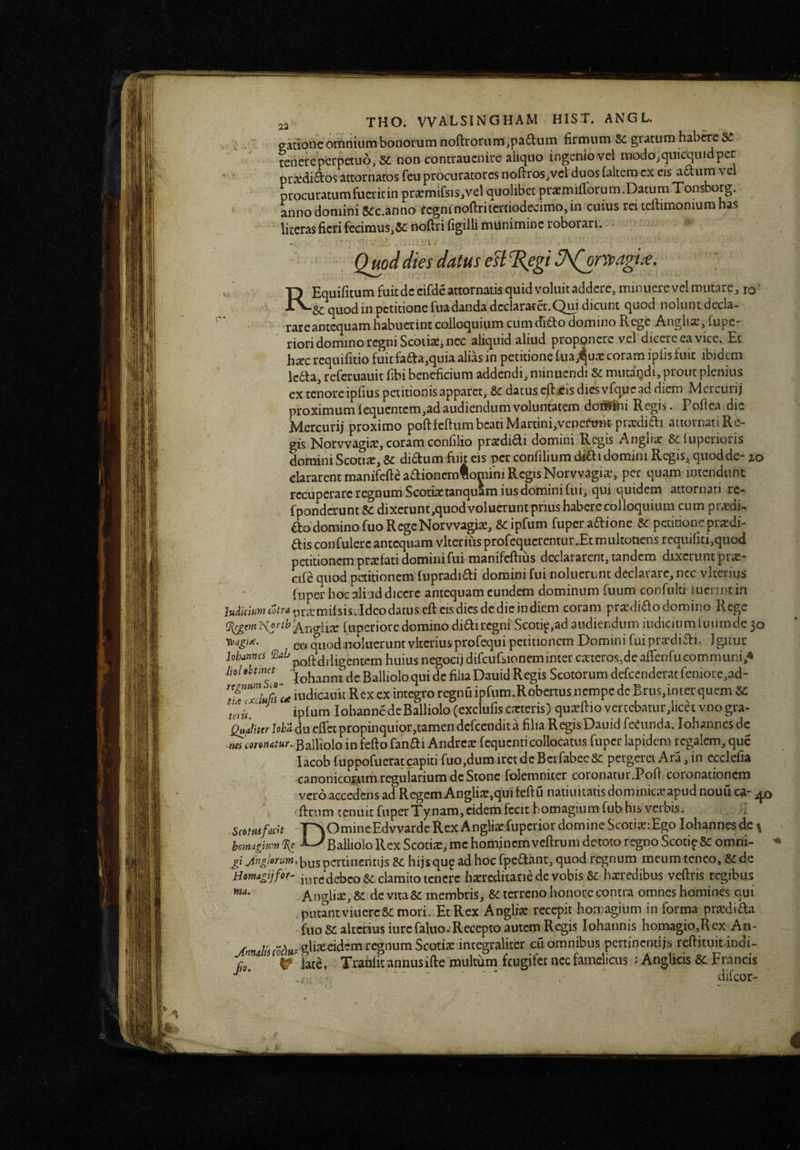 gadonc omnium bonorum noftrorum,pa6liim firmum &: gratum hab^e Si tenere perpetuo, non contraucnire aliquo ingenio vel modojqiiicquidper ' pi;^*(ii£tosattornatosfeuprocuratoresnoftroSjVelduosCakcmexcis a£lumvel procuratum fuerit in prxmifsis,vel quolibet prxmilTorum.DatumTonsborg. anno domini Scc.anno fegm noftritertiodecimo, in cuius rei teftimonium has litcras fieri fecimus,noftri figiili munimine roborari. , Quod dies datus eB^egi^^^rrvagi^. ■p Equifimmfuitdeeifdeattornaiisquidvoluitaddere.miiuierevclmutarc.io' quod in petitione fua danda declararet.Qm dicunt quod noluntdecla- rareantequam habuerint colloquium cumcTi€to domino Rege A.nglia23fupc* ' riori domino regni Scotiae, nec aliquid aliud propgncrc vel dicere ea vice. Et hiec requifitio fuitfa6ba,quia alias in petitione fua^uae coram ipfis fuit ibidem ledla, referuauit fibi beneficium addendi, minuendi &c mutaqdi, prout plenius cx tenoreipfius petitionis apparet, &c datus c/lfis diCsvfquead diem Mercurij proximum lequentem,ad audiendum voluntatem doiSini Regis. Pofiea dic Mercurij proximo poftfcftum beati Martini,vcncfTTm pra:diai attornati Re¬ gis Norvvagiae, coram confilio praedidti domini Regis Angli;^ Sclupcrioris domini Scotix, & didum fuit eis per confilium didti domini Regis, quod de- lo clararent manifcfteaaioiicmlomini RegisNorvvagis, per quam intendunt recuperare regnum Scotiaetanquam ius domini fui, qui quidem attornati rc- fponderunt Sc dixerunt,quod voluerunt prius habere colloquium cum pr^di- aodominofuoRcgcNorvvagix, 8cipfum fuperaftione Sc petitioneprxdi- ais confulere antequam vlteriusprofequcrentur.Etmultotiens rcqiiifiti,quod petitionem praefati domini fui manifcftius declararent, tandem dixerunt pr^- cife quod petitionem fupradiai domini fui noluerunt declarare, ncc vkcriijs fiiper hoc aliud diccrc antequam eundem dominum fuum confuld luerint in I«toKJ<^^?'-*pr.Tmifsis.Idcodatuseftcisdicsdedicjndicm coram prxdiaodomino Rege (upcrioredominodiairegni Scotip,ad audiendum indiciumfuumde3o eo qiiodnoluerunt vltcriusprpfequi petitionem Domini fui prardiai. Igitur jolMTines diligentem huius negocij difcufsioncminter cauero.s.dcafrenfucomnnini,^ MolehimH de Ballioloqui dc filia Dauid Regis Scotorum defccndcrat fcniore,ad- ITxclufnt^ iudicauit Rex ex integro regnuipfum.Robcrtus nempe de Brus,inter quem &: l]l ' ^ ipfum lolunnedeBalliolo(exclufiscatteris) quaflioverccbatur,licecvnogra- 4iJ//«)'M duefrctpropinquior,tamen dcrcendita filia Regis Dauid feCiinda. iohannesde ^m monatur. Balliolo in fefto fanai Andrcar fequenti collocatus fiiper lapidem regalem, que lacob fuppofuerat capiti ruo,dum iret dc Bcrfabec Sc pergeret Ara, in ccclefia canonicoiiim regurariumdcStonc folemniter coronatur.Poli coronationem vero accedens ad Regem Anglite,qui feftu natiuitatis dominica apud nouu ca- ' fi:rnmtcniiitruperTynam,cidemfccithomagmmfnbhisverbis. Scotmfacit r^iOmineEdvvarde Rex Angliafuperior domine ScotiarEgo Iohannes dc \ homxgmn % Balliolo Rex Scotia, me hominemvcftrum detoto regno ScotipSe omni- gi w^»^/‘»''«>w*bnspertincntijs hijsqu^ ad hoc fpe^fant, quod regnum meum teneo, de Hmapjfof- inrcdebeo &: clamito icncrc harcdicarie de vobis Se haredibus veftris regibus Anglia, Se dc vitaSe membris. Se terreno honore contra omnes homines qui putLtviuercSemori. EtRex Anglia recepit homagium in forma pradida fuo se alterius iurc faluo.-Recepto autem Regis Iohannis homagio,Rex An- ' eidem regnum Scotia incegralitcr cu omnibus pertinentijs reftituitdndi- ^ late, Trahfitannusifte multum frugifer ncc famelicus : AngUeis Se Francis ■ * .. - - difeor- i