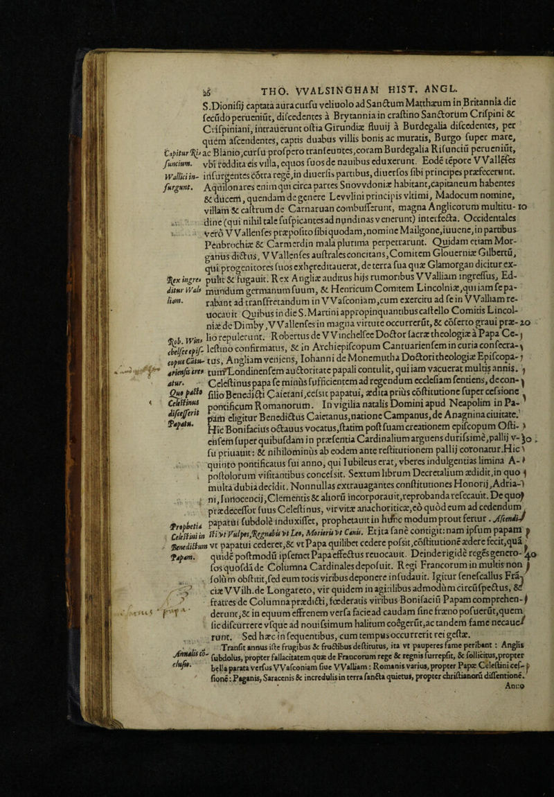 5.Dionifij captata auracurfu vcliuolo ad San6tutnMatchaciiin in Britannia dic fccuciopcimcniut, difcedcntcs a Brytanniain craftirio Sanftorlim Crirpini Crifpiniani, ibcraiieruntoftiaGirundiae fliuiij a Burdcgalia difcedcntcs, per quem arcendentes, captis duabus villis bonis ac muratis, Burgo fuper mare, i:.i/)/f«r'?y^ac Blanio,curfu profpcro tranicuntes,coram Burdcgalia Rifunciu pcrucniut, functum. vbU‘eddita eis Villa, equos fuos de naiiibus eduxerunt. Eode tepore VValiaib WallUiin- irirurgCntcsicotra rcge,in diucriis partibus, diuerfos fibi principes profecerunt. furiunt. Aqullonares enim qui circa partes Snovvdonio habitant,capitancum habentes duceni, quendam de genere Lcvvlini principis vltimi, Madocum nomine, villam Se callrum de CarnaruancombulTerunt, magna Anglicorura multitu- lo ' dinc(qui nihil tale fufpicantesad nundinas venerunt) intcrfeaa. Occidentales r Vero V Vallcnfcs propofito libi quodam,nomine Mailgonc,iuucne,in partibus^ Peabrochio Se Carmerdin mala plurima perpetrarunt. Quidam etiam Mor- ganus dians. VVallcnfes auftralcsconcitans,Comitem Glouernia: Gilbcrcu, qlii progenitores fuos cxh^rcditaucrat, de terra fuaquo Glamorgan dicitur ex- f^xingre* pulit Sc fugauit. Rex A nglio auditus hijs rumoribus VValliam ingreflus, Ed- ditnr w&lt mundum germanumfuum. Se Hcnricum Comitem Lincolnio,quiiamfcpa» /<>». rabant ad tranffretandum in VVarconiam,cum exercitu ad fein VValliamrc- uocauir Quibus in die S.Martini appropinquantibuscallello Comitis Lincol- nio de Di mby, VVallcnfes in magna virtute occurrerut, Coferto graui pro- ao ^ lio repuleru nt/ Robertusde VVinchelfccDoaor facro theologia: a Papa Ce-j helfeecpif' Icftino confirmatus, Scin ArchicpircopumCantuaricnrcmincuriaconfccra-^ tus, Angliam veniens, Iohanni deMonemuthaDoaoritheologisEpifeopa-; srieitfitrt* run?Dondincnfcm aufloricatcpapali contulit, quiiam vacucrat luulris annis. ^ _...... i‘rfrrndiim ecclefiamfcnticns.dccon- pattl eligitur Dcneclictiis v^aicuanus,naiionc v.rf*iHp«iwu3,uv. HTc Bonifacius odauus vocatus,ftatim poftfuam creationem epifeopum Ofti- } chfcm fuper quibufdam in profentia Cardinalium arguens durirsime,pallii v-^o > fu priuauit: Se nihilominus ab eodem ante reftitutionem pallij cotonatur.HiO quinto pontificatus fui anno, qui lubilcus erat, vbcres indulgentias limina A- ^ . poftolorum vifitantibus concefsit. Sextum librum Decretalium a:didit,in quo ^ multa dubiadccidit. Nonnullas excrauagantes conftitutiones Honori j,Adria-l < ni,Iiir1ocencij,Clementis5cahoruincorporauit,rcprobandarerecauit.Dcquo; prxdccefTor (uus Cclefiinus, virvita: anachoriticx,c6 quod cum ad cedendum tp bbt‘d papati!iifubdolelndiixifrct, prophctauitinhifncmodumproutferiur.^/fw^i/ Mflilin iiiytyulpts,^gndbify>tLeojMoritruy>t CsHu. Etitafanecoritigitrnamipfuinpapatrt ^ ^nediStum vt papatui ccdcrcc,& vtPapa quilibet cedere porsit,c6ftitutioncxdercfecit,qua' fsbm. quide poftmodu ipfemctPapacffedus rcuocauit. Deindcrigide regesgcncro- fosquofdadc Columna Cardinalesdepofuit. Regi Francorum in multis non^ folu m obftitit,fed eum tocis viribus deponere infudauit. Igitur fcncfcallus Fra^ eia: VVilh.de Longarcto, vir quidem in agidlibus admodumcircufpcdus, &f fratres de Colu mna prajdidi, foederatis viribus Bonilaciu Papam comprehen-^ dcriinc,8c in equum effrenem verfa facicad caudam fine frxno pofucrut,qucm licdifcurrcrc vfquc ad nouifsimum halitum coegerut,ac tandem fame nccauc-» runt. Sed ha:c in feqncntibus, cum tempus occurrerit rei gcfta:. y j. .. TranCt annus ifte frugibus & fruflibus deftitutus, ita vt pauperes fame peribant: Anglis jftnuUi eo- propter fallacitatcm qu» de Francorum rege & regnis furrepfit, & follidtus,propter bei!a parata verfus VVafeoniam fiue VValliam: Romanis varius, propter Papx Celeftinicef- ^ fionc: Paganis, Saracenis & incredulis in terra fanif a quietus, propter chriftianoru diflemione. •