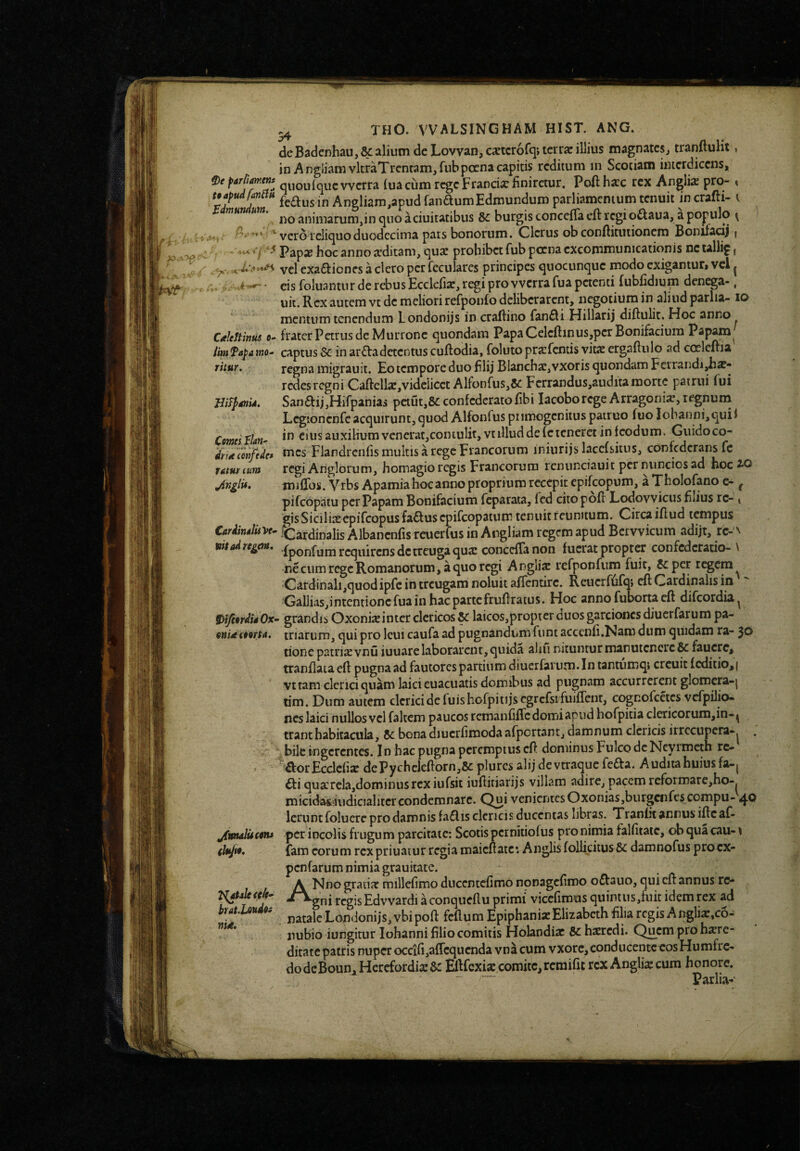 deBadcnhau,kalium dcLovvan,cxtcrofq;tcrrjcillius magnatcsj tranftuHt, in A ngliam vkraTrentam, fub poena capitis reditum in Scotiam interdicens, 0e parliamenf q^^ouiquc vverra (ua cum rege Franciar finiretur, Poftharc rex Antlias prO % feaus in Angliam,apud fanaumEdroundum parliamenium tenuit in crafti- i mu um. [jurgistoncefla eft regi oaaua, a populo ^ ‘ vero reliquo duodecima pars bonorum. Clerus ob conftituiionem Bonifacij | c '.A t ^ Papx hoc anno a’ditam, quae prohibet fub poena excommunicationis nctallif, yc. vel exaaicncs a clero per fcculares principes quocunque modo exigantur» vcl ^ . c-*- eis foluantur de rebus Ecclefisc, regi pro vvcrrafua petenti fubhdium denega-, uii. Rex autem vt de meliori refponfo deliberarent, negotium in aliud parlia- lo mentum tenendum Londonijs in craftino fanai Hillarij diftulit. Hoc anno CitUftinus 0- fraterPetrusde Murronc quondam PapaCelcftinus,pcrBonifacium Papam^ lim fapa mo^ captus & in araadetentus cuRodia, foluto prarfentis vit2 ergaftulo ad coelcftia rhur. regna migrauit. Eo tempore duo hlij Blanch£E,vxoris quondam Ferrandi^ae- redesregni Caftella:,vidciicct AlfonfuSj&i Ferrandus,auditamorte patrui fui HiF^gnU. SanaijjHifpanias pctut,8cconfedcratofibi lacoborege Arragonia?,iegnurn Legtonenfeacquirunt,quod Alfonfus piimogenitus patruo fuoIobanni,quif Comti Vlan^ in eius auxiHumvenerat,coiKuIit, vt illud de (c teneret in feodum. Guidoco- drttecoriftdc* ^^ics Flandrenfis multis a regc Fiancorum iniurijs laccfsitus, confederans fc raturtum regi Anglorum, homagioregis Francorum rcnunciauit per nunciosad hocao mifTos. Vrbs Apamiahocanno proprium recepit epifeopum, a Tholofano e- ^ pifeopatu per Papam Bonifacium feparata, fcd cito poR Lodovvicus filius rc- i gisSiciliasepifeopusfaausepifeopatum tenuitrcunitum. CircaiRud tempus CardinJiiVe^ ICardinalis Albancnfis rcuerfus in Angliam regem apud Bervvicum adijt, rc-A Madrc^em, .{ponfyni j-gq^jfcjjj^g^reugaquse conccfTanon fuerat propter confederatio-N ne cum rege Romanorum, a quo regi Anglix refponfuin fuit, 5cper regem Cardinali,quodipfc in treugam noluit affentirc. Reuerfufqj eR Cardinalis in Gallias,intentioncfuainhacpartefruRratus. Hoc annofubonacR difeordia^ 9>ifmdii0x- grandis Oxonixinter clericos & laicos,proptcr duos garcioncsdiuerfarum pa- onUfOoru, triarum, qui pro Icui caufa ad pugnandum fiint accenR.Nam dum quidam ra- 30 tione patriaevnu iuuarelaborarent, quida alni nitunturmanutenere& faucrcj tranRaia eR pugna ad fautores partium diuerfarum.In tantumqi crcuit f editioni vttam clerici quam laici euacuatis domibus ad pugnam accurrerent glomera-j tim. Dum autem clerici de fuishofpitijscgrcfsi fuiffent, cognofcetcs vefpilio- nes laici nullos vcl faltem paucos rcmanfiRc domi apud hofpitia clericorum,in-jj tranthabitacula, bona diucrfimoda afportant, damnum clericis irrccupera-^ . bile ingerentes. In hac pugna peremptus cR dominus Fulco dcNeyimcth rc- £\:orEcclcfi2c dePychcleRorn,8c plures alij devtraquefefta. Audita huius fa-j ^ti qusercla,dominus rex iufsit iuflitiarijs villam adire, pacem rcformare,ho-. micidas-iiudicialitcrcondemnare. Q^i venientesOxonias,burgcnfescompu- 4® Ierunt folucre pro damnis fa£lis clericis ducentas libras. Tranfit annus iRcaf- jfynaJucnu per incolis frugum parcitate; Scotis pcrnitiofus pro nimia falfiiate, ob qua cau- \ fam eorum rexpriuatur regia maicRate*. Anglis follidtusSc damnofus procx- penfarum nimia grauitate. A Nno gradar millefimo ducentefimo nonagcfiroo oftauo, qui cR annus rc- -^gni regis Edvvardi a conqueflu primi' viccrimusquintus,fuit idem rex ad but.UuAo> natale Londonijs, vbipoR feflum Epiphani* Elizabcthfilia regis A nglix,c6- nubio iungitur Iohanni filio comitis Holandiar Sc hsrcdi. Quem pro here¬ ditate patris nuper occifi,afrcqucnda vna cum vxorc,conducentcoosHumfrc- dodcBoun^Hcrcfordi*3c ERfexi* comite, rem ifit rex Angliajcum honore. ~ “ Parlia-
