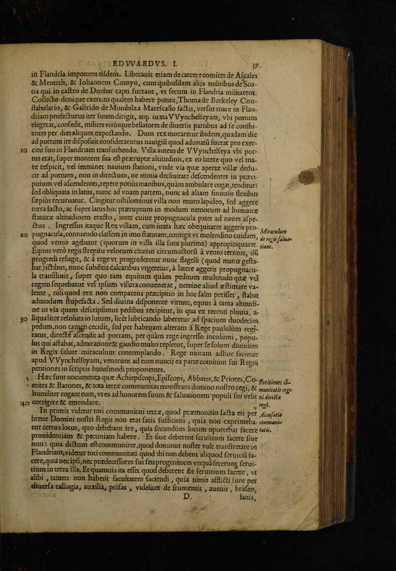 ih Flandria imponens cifdcm. Libecauic etiam decarcere cornices de Afcales &Mciitcthj Se lohannem Comyn, cumquibufdam alijs miltribusde*Sco- tia qui in caftro de Dunbar capti fuerant, vt fecum in Flandria militarent, Collc£to denique cxcrcitu qualem habere pdtUic^Thomade Berkeley Con- Ifabiilario, & Galfrido dcMonibilza Marcfcallo fa£tis, verfus mare in Flan- driamprofe£turus iter fuum dirigit, atqi luxtaVVyncheKeyam, vbi portum elegerat, confedit, milites virosque bellatores de diueriis partibus ad feconflu-^ entes per dies aliquot expeif ando* Dum rex moraretur ibidem ^quadam die ad portum ircdifpofuitGonfideraturus nauigiu quod adunatu fuerat pro exer¬ ro citu fuoin Flandriamtranfuehcndo. Villa autem de VVynchelfcya vbi por¬ tus erat, fuper montem lita eft prxruptx altitudinis, ex eo latere quo vel ma¬ re refpicit, vel imminet nauium ftationi, vnde via qux aperte vill;e dedu¬ cit ad porcum, non in dirc6l:um j ne nimia decliuitate defeendentes in pra^ci- . | pitium vel afccndentes,repcre potius manibus,quam ambulare cogac^tcndicuri .0^ fed obliquata in latiis, nunc ad vnam panem, nunc ad aliam finuofis flexibus fepiLis rccuruatur. Cingitur nihilominus villa non muro lapideo, fed aggere terra fa£to, ac fuper latus hoc prxrupcum in modum nemorum ad humana: ftatura: altitudinem crc<fl:o, inter cuius propugnacula patet ad naucs afpc- £tus . Ingreflus itaque Rex villam, cum iuxta hxc obequitaret aggeris pro- zo pugnacula,contucndo clairem in imo ftatutam,contigit ve molendino cuidam, quod vento agebatur (quorum in villa illa funt plurima) appropinquaret! Equus vero regis ftrepitu velorum citatius circumaftoru a vento territus, du progredi refugit. Se a rege ve progrederetur nunc flagelli (quod manu gefta- ,bat)idibus,nunc fubditis Balearibus vrgeretur, a latere aggeris propugnacu^ la tranflliuix, fuper quo tam equitum quam peditum multitudoqu;^ vd regem fcqiicbatur vel ipfuiii vifuraconuenerac, nemine aliud xllimarc va¬ lente , niflquod rex non comparens praecipitio in hoc faltu periflee', ftabac admodum ftupefa^a. Sed diuina difponcntc virtute, equus i tanta altitudi¬ ne in via quam dcfcripflmus pedibus recipitur, in qua ex recenti pluuia, a- 30 liqualiterrcfolutainlutum,licetlubricando labcretuc ad fpaciiim duodecim. pcdum,non tarq^n cecidit, fed per habet^am alteram a Rege paululum regi- tarus,direde afeenditad portam, perquam regcingreiro incolumi, popu¬ lus qui aftabat, adrairatione&c gaudio multo repletur^ fuper fc folum diumiim in Regis falutc miraculum contemplando. Rege moram adhuc faciente apud V Vynchelfeyam, venerunt ad eum nuncij ex parce comitum fui Regni' ,petitiones m feriptis hpiufmodi proponentes. ^ ^ H^c fune nocumenta qux Achicpifcopi,Epifcopi, A bbatcs,5c Priores,Co- , v* - ' mites se Barones, Se tota terra:communitas monftrant dominonoflro regi. Se humiliter rogant cum, vt ea ad honorem fuum Se faluationem populi fuf velit nidirciU ^ 'jLo corrigere fic emendare. ^ T • • j • . . * In primis videtur toti communitati terrae, quod pr^monitio fa£i:a cis per jftcufati» breue Domini noftri Regis non erat fatis fufficiens, quia non exprimeba-fowwn»/- curcertus^locus, quo debebant ire, quia fecundum locum oportebat hettet^tk, prouidcnciam & pecuniam habere. Et flue deberent feruidum facere flue non: quia di£bum cftcommunitcr,quoddominus noftervult tranfirctarein Flandriamividcmr toti communitati quod ibi non debent aliquod feruiciu fa* * cCTc^quid necipfi,nec pr^cceflbres fuifeuprogenitores vnquafecerunt ferui- ciumin terra illa. Et quamuis ita eflee quod deberent ibi feruitium facere, vt alibi , tamen non habent facultatem faciendi, quia nimis affli£l-i funt per diuerfa talliagia^ auxilia, prifas , videlicet de frumentis, aucois, brafeo, D. lanis, ...V' x