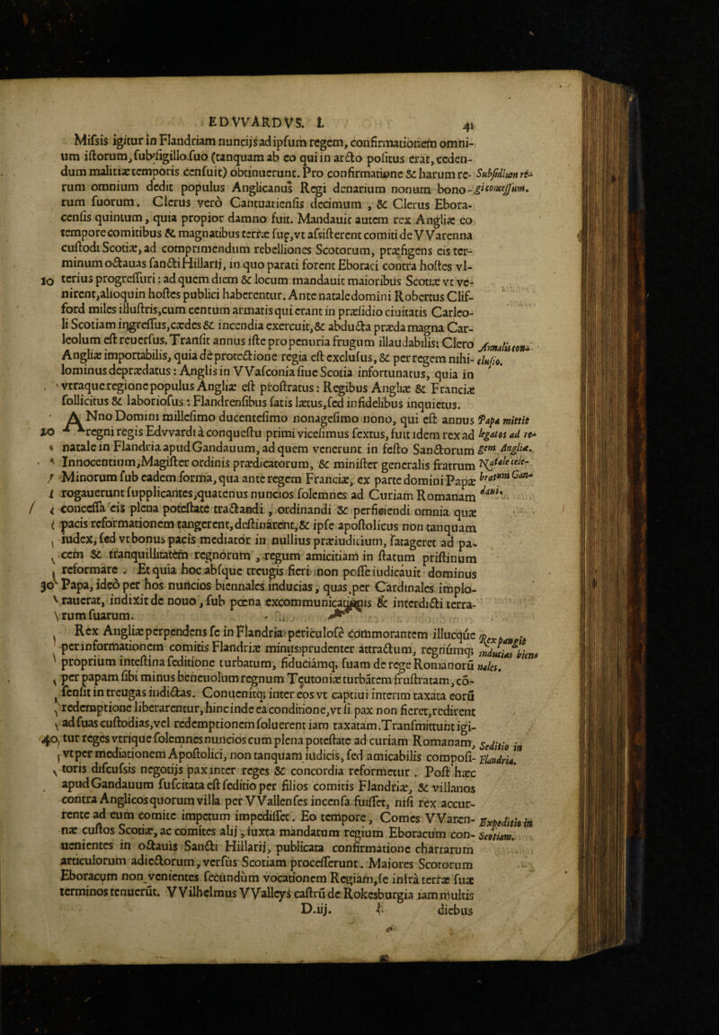 Mifsis igitur in Flandriam nuncijs adipfum regem, confirmationem omni- , um iftorura,fubfigilio.fuo (canquam ab eo qui in ar£lo politus erat, ceden¬ dum malitiic temporis cenfuit) obtinuerunt. Pro confirmationes: harum re- Subfiditonri^ riim omnium dedit populus Anglicanus Regi denarium nonum rum fuorum. Clerus vero Gantuatienfis decimum , Se Clerus Ebora- cenfis quintum, quia propior damno fuit. Mandauic aucan rex Angliic eo tempore comitibus Si. magnatibus terra: fu^jVt afsiftercnt comiti de VVarenna cuftodi Scotia:, ad comprimendum rebelliones Scotorum, praefigens eis ter¬ minum octauas fandtiHillarii, in quo parati forent Eboraci contra holtes vl- IQ cerius progreiTuri: ad quem diem 6: locum mandauit maioribus Scotia: vt ve¬ nirent,alioquin hoftes publici haberentur. Ante nacalcdomini Robertus Clif- ' ford miles iiluftris,cum centum armatisqui erant in prxfidio ciuitatis Carlco- li Scotiam irigrc{rus,cxdes &L incendia cxcrcuit,& abdu£ta prxdamagna Car- leolum ^reuerfus.Tranfit annus iftepropenuria frugum illaudabilisi Clero jmalUtoni ' Anglix importabilis, quia ddproccaione regia eft exclufus, S: per regem nihi- clndo. lominus deprxdatus: Anglis in Wafeonia fiue Scotia infortunatus, quia in . • vcraqucrcgioncpopulus Anglix eft proftratus: Regibus Anglix S: Francix follicitus S: laboriofus *. Flandrenfibus fatis IxcuSjfcd infidelibus inquietus. A Nno Domini millcfimo ducentefimo nonagefimo nono, qui eft annus mittit XO regni regis Edvvardi a conqueftu primi vicefimus fextus, fuit idem rex ad Ifgatcs ad re* % natale in Flandria apud Gandauiim, ad quem venerunt in fefto San£lorum . ^ Innocentium,Magifter ordinis prxdicatorum, &: minifter generalis fratrum l^uleceie- / Minorum fub eadem forma, qua ante regem Francix, ex parte domini Papx ^rat»niCan^ i rogaucrumfupplicamcs,qiiatcrius nuncios folcmncs ad Curiam Romanam ‘^'**^* / i conedTa cis plena potcftatc tra<ftaiidi , ordinandi 5: perfidendi omnia, qux ( pacis reformationem tangerent, deftiijardnt,&ipre apoftolicus non tanquam ^ iudcXjfedvtbonus pacis mediator in nullius prxiudicium,ratagcrct ad pa^ ^ ^ ccin S: tranquillitatdri^rcgnorum ,-regum amicitiam in ftatum priftinum . reformare . Et quia hoc abfquc creugis fieri ,non pofle iudicauit dominus 30'“ Papa, ideo per hos nuncios biennales.inducias, quasper Cardinales, impio- V raucrat, indixit de nouo, fub pccna excommunicabis Se interdici terra- Rex Aiiglixperpendens fc inFlandria^periculofe commorantem illucque q^fxban ’t ' per informationem comirisS Flandrix minusjprudcntcr attradum, regnuraq; mdtuiafliena ' proprium inteftinafedkione turbatum, fidudamq, fuam dcrcgcRomanoru naies, y per papam fibi minus bcncuollim regnum T^uton ix turbatem fruftratam, c6- ^fenut in treugas indictas. Conitenitqj inter eos vt captiui inrerim taxata coru ^redemptione liberarentur, hincinde eacondirione,vt fi pax non ficret,rcdirent y adfuas cuftodias,vcl redemptionem foluerent iaro taxatam .Tranfmittunt igi- 40, tur reges vtrique folcmncs nuncios cum plena potcftatc ad curiam Romanam, deditio ' j Vtper mediadonemApoftolici, non tanquam indicis, fed amicabilis compofi- flandria!* y toris diTcuCsis negotijs pax inter reges SC concordia reformetur . Poft hxc apud Gandauum fufcitataeftfcditiopcr filios comitis Flandrix, 5: villanos contra Anglicosquorum villa per VVallenfcs inccnfa fuiftct, nifi rex accur¬ rente ad eum comice impetum impcdilfcc. Eo tempore, Comes VVaren- Sxptditkin nx cuftos Scorix,ac comites alij, iuxta mandatum rq»ium Eboracum con- Scptiam, uenientes in oftauis Sau£li Hillarij, publicata confirmatione chartarum articulorum adicdorum , verfus Scotiam procdTcrunt. Maiores Scotorum Eboracum non venientes fecundum vocationem Rcgiafn,fc inlra terrx fiix terminos tcnucrut. VVilhclmus VV^Ucys caftru de Rokesburgia lam multis D.iij. diebus 1