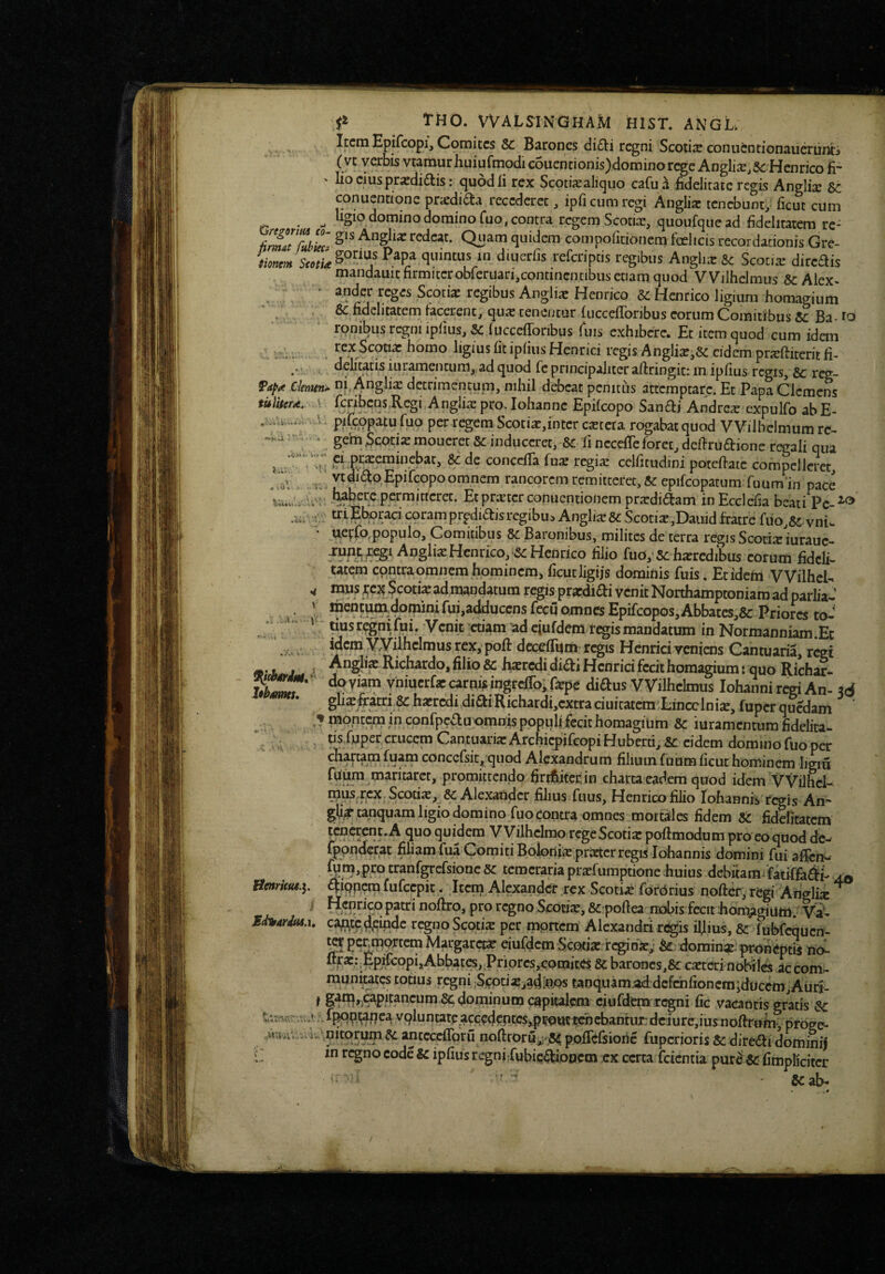 . j . -.M* tHO. VVALSINGHAM BIST, ANGL . , Itctn Epifcopi, Comites 5c Barones (ii£li regni Scotis conuentionauerunti (vt verbis vtamurhuiurmodic6uentionis)dominorcge Anglis.Sc Henrico fr lio cius prsdidtis: quod ii rex Scptisaliquo cafua fidelitaie regis Anglis Sc conuentione prsdidta recederet, ipfi cum regi Anglis tenebunt^ iicut cum , ligio domino domino fuo, contra regem Scotis, quoufque ad fidelitatem rc- redeat. Quam quidem compo (itionem foelicis recordationis Gre- tionem quintus in dmerfis referiptis regibus Anglis & Scotis dircais mandauit firmiterobreruari,contincntibus etiam quod V Vilhelmus & Alex^ ' apdcr reges Scotis regibus Anglis Henrico Henrico ligium homagium . ^ ^uclitatem facerent, qus cenentur fiicceilbribus eorum Comitibus Ba-1^0 rpnibus regni ipfius, Sc fuccefforibus Tuis exhibere. Et item quod cum idan .. -r.. ^^.^^Septis horno ligius fitip(ius Hcnrici regis Anglis,6c cidem prsfiiterit fi- . > delicatis iuramencum, ad quod Te principaliter aftringit: in ipfius regrs, Sc r^- Cienun^ A^gli^ detrimentum, nihil debeat pcnitiis attemptare. Et Papa Clemens tuliteM. j fcribcns Rcgi Anglis pro, iohanne Epifeopo Sanai Andres expulfo ab E- \. pifcppatu fuo per regem Scotis,intcr csccta rogabat quod VVilhcImum rc^ ’ * gehiScotismoucretScinduceret, Sc fincccireforet,defiruaione regali qua C1 orsemmebat, Sc de concefTa fus regis celfitudini potefiate compellciec, ^ ' vcdi^o Epifeopo omnem rancorem remitteret, Sc epifcopatum fuumin pace iuberc permitteret. Etprstcrconuentioiiem prsdiaam in Ecdefia beati Pc-^^ u. “■iEbpracicoramprpdiaisregibuiAnglisScScotis,Dauidfratrefuo,Sc.vniw * ueyfo^populo. Comitibus Sc Baronibus, milites de terra regis Scocis'iurauc- Anglis Hcnrico,‘Sc Hefirico filio fuo, Sc hsrcdibus eorum fideli¬ tatem cpntra omnem hominem, ficutligijs domiPis fuis. Et idem VVilhcU Scotis admandatum regis prsdiai venit Northamptoniara ad parlia- “^^liHffi^o^^i^i^uijadduccnsfecu omnes Epifcopos,Abbatcs,5c Priores to- .: ' ^i“sregni(ui. Venit cuam adciufdem<regismandatinn in Normanniam.Et .4,. iqcm yVilhclmus rex, pofi: dccefiiirn regis Henrici veniens Cantuaria, r^t 9‘ Ji J I heredi di£ti Hcnrici fecit homagiumi quo Richar- Sr*’ vniucrfs carnis ingtcfro,,rspe diftus VVilhclmus Iohanni regi An- ^6 glisferi8chsrcdi4iaiRichardi,cxtraciuicatcraLincclnis,fupcrqucdam V montem in confpedu omnis populi fecit homagium Sc iuramcntumfidclita- '. crucem CantuarisArchicpifeopiHuberti,5c cidem dominofuoper chartam fuam conccfsit, quod Alexandrum filium fuum ficut hominem ligm promittendo firifiitcr in charta eadem quod idem VVilhel- Scotis,^Sc Alexander filius fuus, Henrico filio rohanni^ regis An'*' gli^tanquamligiodomino fuo contra omnes mortales fidem SC fidditatem quo quidem V Vilhelmo rcgeScotispoftmodumpro eo quoddcw Ippnderat filiam fua Comiti Bolonis prstcr regis Iohannis domini fui afien^ ^y™>Fotranfgrcfsionc sc temeraria prsfumptione huius debitamifatiffa£l^ Htnrkut.i. £|:iQncmfufeepit. Item Alexander,rex Scotis fordrius nofter, regi Ariglis ^ ^ noftro, pro regno Scotis, SC:poftea nobis fecit honv^giuto. Va- Sd^4rdM.u caftcc,deinde r^no Scotis per mpnem Alcxandnr^is iljlius, Sc fubfcqucn- pc^fP^fcm Margarces eiufdcmScptisrcginS; &t;domins-proneptis riol %a::;Epifcopi,Ahbatcs,Priprcs,eomite$ SC barones,Se csterinobiles accom- totius regni ;S^ptis,gdiaps taoquamjad:dcfchfioncra;ducem,Aurj- f S^^>)Capitancum Sc dominum capitalem ciiifdem regni fic vacantis gratis Sc . ff^P.ijanea vpluntate accedcptcsyproutichchantux: deiure,ius noftruin*, prdge- ■ ^ anteerfibru noftroru;,i-8fi pofTefiioric fuperioris Sc diredi domini) in regno codeSc ipfius regni fubic^oocm ex certa fcientia pur^ Sc fimpliciter ' 8cab- >4 V CtTasr.-.t /