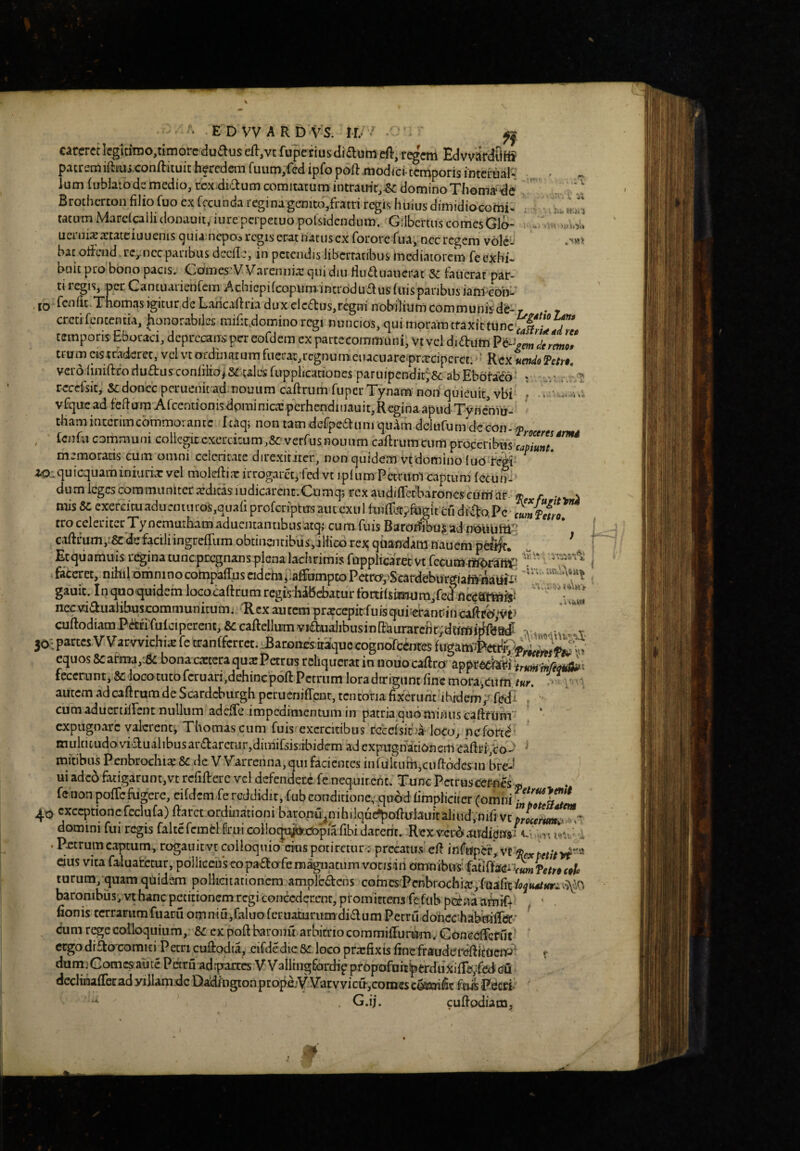 careret lcgiti’mo,timorc du^us eft,vt fupeiius(li£lum eft, r^em Edvvardiiifl patremiftmj.conftiiuic faercdeiii fuiim,fed ipfo poft .modfci-temporis mtcrualw ., Ium (ublaiodsmedio, rcxdiaumcomitatumintrauit,^dominoThoma‘''de .. Brotherton filio fuo ex fecunda regi na genito,fratri regis huius dirnidiocomi* tatirmMarc(cailidonauit, iurepcrpetuopofsidendum. GilbcrtuscomesGlo- i ,-W.. uciiii^xtateiuucnis ^uia nepo^ regis erat natusex fororc fua, necregem volc- hac offend.rc,,.ncc paribus dccilc, in petendis libertatibus mediatorem fe exhi- bciit pro bono pacis, GdiTies'Warennia! c]Ui diu fiudluauerat Sc faiterat par¬ ti icgis, per Cantuaiienfem Acbiepifcopum-intrdduflusfttisparibusianl con- ' ib f^ufit.Tnomas igitur de Lancallria dux elcffus,regni nobilium communisde- r • ♦ creti fententia, |ionorabilc£ mifit.domino regi nuncios, qui moram traxit tunc’^|'^.J>d*^'' temporis Eboraci, dcprecaiKpereofdem expartecommuni, Vtveididum Vt-^gm7ermo! tru m eis traderet, vel vt of din at u m fuerat, regn u meuacuare^prarciperet. • ’ Rex umdo Tctn, verojiniftfoduftusconfiHOiS^.calesfuppijcationes paruipendit;'&: abEbota^d’ ^ reccfsic^ Sedo-nec peruenitadmouum caftriim fuperTynam non quieuit, vbi ] vfqucad felium Arcentionisdpminica:perhendiiiauit,Reginaapud Tyn^Vu- thamintcrimcommoiancc Icaq; non tam dcfpea:iim quam dclufumdecon- j),. , fenfu communi collegitcxcrcitum,&: verrusnouum caftrumcum proceribus memoratis cum omni celeritate direxititer, non quidem vt domino luo fegi' ^ ZO-,quiquaminiaria:vel moleftixirrogarctjfed vt iplum Petrumcaptum fecuir- dumicgcscommuniterardicasiudicarenc.Ctimqjrexaudiflet-baroncscutri-nr » r mis&exercituaducniuros,quafiprofcri'ptusaiitcxiilfu:i{firtyf«gitcudil^o,Pc tro celeriter Tynemuthamadueiitantibusatq> cum fuis BaroIl^iboJ;ad n^^iiitti^’ ^ calli um,-^d!e facili ingreffum obtinentibus,illicb rex qti^indam nauem pc^|t* 1 Ecquamuis regina tuncpeegnans plena lachrimis fupplicarec vt fecumai^al^  faceret, nihil omninocotopaffuscidebaafFompmPetro^^Scardeburgiafi^^^^ ;wu.W gauic. Inquoquidemlococaficumrcgis-hibebaturfortrfsiEiura/cd necviaualibusxmmmunitum./Rex autem pr^cepit fuisqiii?eranpin cuftodiamPa£rulciperenc,&caftellumviaaialibusinfi:'aurarefit;dwfflitkeW ;v , v 50;parcesVVarvvichiiEfecranlfcrrct.LBaron£Sttaquecognbfc(bresfugam#tt^^ equos 8carma,;5c; bona cacccraqux Petrus reliquerat in nouocallro' appr» fecerunt,&:iocotucofcruari,dehinep6ftPctrumloradirigantfincmoraiaifn,r«r. autem ad caftrum de Scardeburgh perucniffpnt, tentoria fixerunt ihidem/ fedi ^ cum aduertiirent nullum adeffe impedimentum in patria quo mi/iiis caftfum ‘ expugnare valerent', Thomas cum fuis exercitibus rccclsif.'a loco, ncfort<^ multitudo vidualibus araarctur,dimifsis:ibidem ad expaig nationem caftrj/cod ^ mitibiw Penbrochi^&: de Warrenna, qui facientes inlukuni,cufi:6dcs in bre-l ui adeo fatigarunt,vt rcfillerc vcl defendere fe nequirent. Tunc Pctrusccr-nes« fenon poffefugere, eifdcm fe reddidit, fubconditioncqubd fimpliciter 4oexceptioncrcclufa)fiarctorduiationibaron-u^nihilqu^oftul3uicaluid,nifivc3rl^^^ domini fui regis falte fcmcl frui coilo^w.dopia fibi darent. Rex v-cr^audipn/c,‘..M i<mv I . Petrum captum, rogauitvt qiloquio crus potireturv precatus'cfi dus vita faluacctur, pollicens eo padafe magnatum vonsiii otrmibuifatiftei^p^#^^ turum, quam quidem pollicitationem amplcdcns cofnes-Pcnbrochia!,fuafit%tt4/«ri^^iO baronibus, vt hanc petitionem regi concederent, ptom irtens fe fttb pcena amiff - fionis terrarumfuaril omniu,faluoferuabirumdidum Petru doficchabnilFa:* ^ cum r^e colloquium, &: ex poft baronu arbitrio coramilFuriTm. Concdfefut ergodrdoxomiti Petricudpdia, eifdedicSc locoprarfixis fincfraudereflkocnd^ r dumiComcsaute Petruadrpams VVallrngfijrdif propoftirti»erdiiXiir£t;fed(?£i declinaflerad yillam.de Daldington propejV.VacvvicirjComes cowifit fuis Pecri’^ ^ . G.ij. cuflodiam.