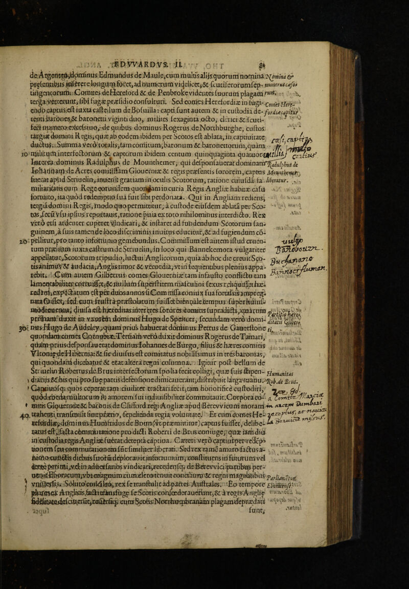 ati?' . * ;:]^D WARD VS. ji ■ ; - r 'sk de Atg^Ot«l^oir(inus Eclmundus dcMauIe,ciira multis alijsgudrum namina preteibus i^^rcte long-ani fOL*et,ad rmmcriim vicjdicetiSc fcuciferorutnfep' mmerM4c^foi twlgencoruiiif;.Comites deBeretord 8c de Penbrokevidentes(uurum plagatu•' b». terga:mtciru0X, iibi tuga: prarfidioconfuituri. Sed conj^s Herefordix in fugi- > cndpcaptuSieft iuxtacafteiium dcBofuilla: capti.funt autem & in cuftodii dz-fordiacapify/ tenti.barbncs,& baroaetti viginti duo, milites fexaginta odo, clcrici Scibuci- ‘ ^ ^ feeitTpiu,ei:iQie}<'eeCsiuQ,*'de quibus dominus Rogerus deNonhburghc, cuftos ta.rgi«tk)mjni Regis,qua?ab eodem ibidem per Scotos eft abiata,in,captiuitatc, d.udus;> Summavcid‘totaljs,tamcorriituni,baronum &: baronettorum,quam - io'nuUxqminterfedorum SC captorum ibidem centum quinquaginta quamor/a|f/i7^/^^5^ Iflxorea.dominus Radulp^us de Mounthemer, quidefponfaucrat dominanf^J^^^e loh^tjpatn de Acres GomiCiBamGioucrni2:&: regis praelentis fororem, captos Rteirac aplid Striuelin,inucnit gratiam in oculis Scotorum, ratione cuiulda fa likrmr. miliarkaciscjum Regeearundemquon^amincuria Regis Angliarhabuac cafu ' / m fpnmto, icaquod redemptio fua fuit fibi perdonata. Qui in Angliam rediensi \ ‘ - tergiadom in 1 Regis, modo quo permittitiir^ a cuifode eiufdem ablata per Sco¬ tos/ecuVfo iplius rep0jL'tautt,rationcpuia ex toto nihilominus interdido. Rc)6 Ylero ecd ardenter cupeuet Vindicari^ Se inflaret ad fVndendum Scotorum fan- guinem,a fuisTamendeiocodifeximihis inuretis educitur,Sc ad fugiendum c6- iq: peUitur,pro tanto infcitiunio gcmebundus.CommiiTum eft autem illud cruen¬ tum prie.liium iLixtaeaRrumde Scriueiin, in loco qui Bannekemora vulgariter appelIatuc,Scotorumtripudio,}udui’AnglicorumjquiaabhocdiecreuicSco- cisanimuYS^ iudaciaiA^igHstimor &c vecordia, vtih fcquennbus plenius ?ippa- £d>itk• i Cwm autem CiiberruS' comes/Gloiicrnix tara infauflo conBidii rani kmcmabdiKpcorcuifiHi'^iinilnm fttpcfli item mafcuHni fexusrcli^dil^st Ji^ rediniiPXp^datum pftpCT.dubsannQsdCamttilTaconiiix ruafortaTsisampre^* nata{i)ii5?ti'£cd-CJum:fcttfti:a'prirfl:olatum'fuiirdbiinnalei:erapus-'fdpbi;huiud< mbdiflaeaDi/t;! ddiifa elt hkfeditas itirerbes Cbrdrcs idomitis fupradidijXpaivnin prijuoiriiiixjt «J: YiX9i?WaiiQmin!U^H.ugofde Spcifueifi fecundam veno domi-; 30?. mas Hugo de-Addeleyvxjd^^iii priul* habuerat doniinus Petrus dc Gauerllooe ..•jj' .t, ' quondaatecoraesGjQcnnbtatTbrtiaiiiYefddiixit dominus RogcrusdclFiffnari, J qda'rii'priusdefponfauci:atdominusiohaniies de Burgo, hlius Sc hacrescomitis VkonifdcEJiberraa-r&licdiuifusellcomitatusnobilirsimusintrbsbaronias, 1 qui quohdafn dieebatuf & erat altcriregni columna. - Igitur poli bellum dc ScriuclmPiobertusde,Bras;iDterfc£forum fpo lia fecit colligi, qus fuis Uripen- 'fiammim »diarijs ^Tihis quiproruppactis defenlionGdimicauerantidillrrbn it ldrga453ahu.->5^o^.</^ > Gapfiuolq>; quos ccpcrpjam ciuilitcr traflarifecititam honorifici cuftodiri, —^ gj, quddicbtdefcmuIrarumin amocem fuiindiuifibiliterbommutauit.Corpbracd- ♦ tnitk GlouEerokeSc bafOnis de Gltiford regiAnglijeapud Berevvicuiti morarri 'da-mbaxt wahcmuranfmilit fioeptoio, fepelidada regia voiunxatej Et cum ComesHch iKfcirdi«pdciminusHiU{rifridusdcBr)tm(5i^tpfajmmitur)capcusfuifrcc, delibet ^ latu^cflbfai+lactoRifciWttoneprodcfli Roberti de Brusconiugc;’qux iamdiff iumorcun^ls diebas fuof fiidcpiorauk jnforiuniumi conflituens iri focirrutir vd to»p!9pinarjy.dtn adtofkuibs yindiGarii,recedenfcfi deSesrewicii^mbofs per- W5nkfi&pracum,-ybtrobgmimEumjilcrj(a<tfcnuicconciliuiT3'K regni magnbtibns J vniSic^rfi^Si rSolutoeoddkx^jrexfcTraDftulicadpafteS.Aatttrales. Eo tempore ' pJwTesGK Aiigbcis,6iiattrkisfugpfeScatk-eorifoederaucrbnt5&;^TegisrAngli^ v, fidS^tWfl/i^^ciu,erQt5i33^^rfiqi: curu%ohs:Nor^kuqlb^:anam plagamde^^ ' . funti
