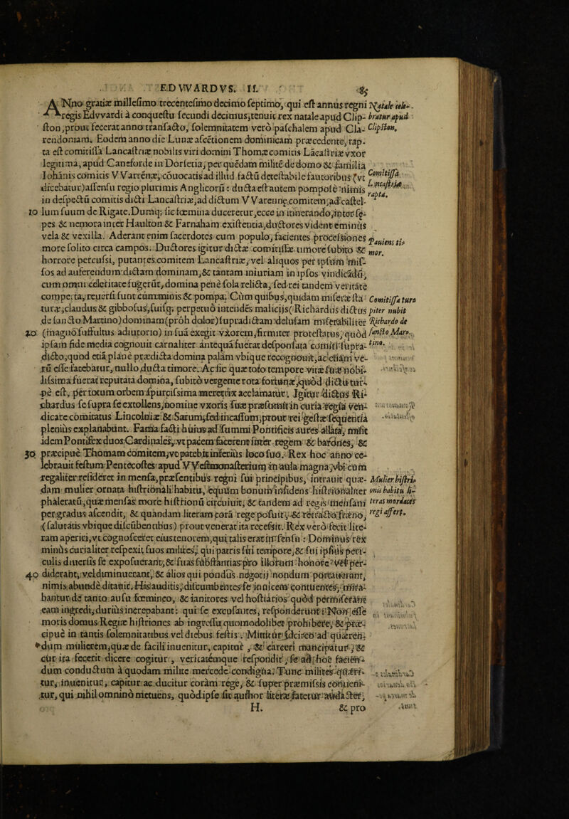EDVn^ARDVS. If. ' <ts \ Nno graiia? millcfimo treccntefimo dcdmo fcptima, <jui cfl annusregni T^tdk itk*. ■ -^rcgisEdvvardiiconcjucftu fecundi dccimuSitenuic rex naule apud Clip-• fton,prout fecerat anno tranfaif^o, folemnitatem vero pafchalcm ap^ud Cia- rendor.iara^ EoderU anno dic Lunaz afcctioncm dominicam pr^ccdcntCi rap. ta ed comicilTa Lancalfriic nobilis viri domini Thoma:comius Laealtria: vxor kgttima, apud CancfordeinDorfctia^ per quedam milite dedomoSdiartiilia .. ' Iohaniscomitis Warrenac, couocacisad illud fadudcteftabilefautoribus(vc dicebatur)affenfu regio plunmis Anglicoru: duftaeflrautem pompol^:iiimis ■ in derpeftu comitis diffi Lancadri;e,addidum VVarcnn^xomitem;a^caftel-^'*'^ IO Ium fuiim dc Rigate.Dumq; fic foemina duccrecur^ecce in itinerando^iiiterf^- ' pes Se nemorainter Haulron Farnaham cxidaicia.dudores vidciit? eminus vela 8e vexilla. Aderant enim facerdoces cum populOj facientes procefsiones morefolito circa campos. DutStorcs igitur di^tx comiTiffx timorefubird ^ ^or horrore pcrcufsi, putantes.comitem Lancaftrixyvel aliquos per ipfum 'rtiift fos ad auferendom'dtdam dominam,&: tantam iniuriam in ipfos vindicadu;, cum oumrcclcfitatcfugcrur, domina peiie foia reli£ba, fedrei tanderri veritate compeitayrcuerdfunt cunxminis i8£ pompafCum quibus',quidam miferx ila*' Comitifttun uirXjckudusSi gibbofusVCuifqv perpetuo intcndes malicijs( Richardii$di£l:uspiter nubit .dc fandoMartino)dominam(pr6h dolor){upradidam^ddufam mifeiTabiliter ^cbardo4c J.Q (magnbfufFultus adiutorio) in fua exegit v:torein,firmiter proccftatus/qubd ipfam fide media cognouii carnaliter antcqua fuerat defpon fata comfti-fupra- dido,quod ctia plane prxdida domina palam vbique recognouitfadcfkm 've¬ ru clTe fatebaiur, nulloduda timore. Ac fic quxtoio tempore vitxflitenbbi* iiCsimafuerac reputata domina, fubica vergente rota fortunxyquibd didutufi -pe clt, pd*totumorbemjfpurcifsrmamaercmxacclamatbri JgitUr^idusRi* icbatdus fefupra fe cxtollcnsynomine vxoris firx prxfutttftih curia^rfegla vettt dicare comitatus LtncodDUx:&*SaEunisfhiihcaffum]j«uurTei'gelfxfe^ue^ plcniiis explanabunt. Fadia faiifi huiusfadifummi Poiitpficis aureS alkfay nnfic idem Pontifex duos.CardiinIcs;r.vt‘pacem 6icefenc ii£Jtb:. Kfgcm bafdries, &: 50 prxcipuc;T)homamco'mitcmjVDpatebitinferius iocofuo. Rex hoc anno cc- Icbrauitfcftum-PcntecoftcSfapud V^Vdijmtroafteriun} inaulamagna;vbi cUm r^aliterxcfidcrct in mcnfajprxrcntibtis regni fui principibus, incrauit qux- MulierUji^ dam mulier ornata hiftribnali:habit'u,^bquUm bonuihififidens biflri^oi^ahter onubahitu phaleracu,quxmcnfas.‘inQrc hiftrionu circuiuir, & tandem ad regisfmchfam t^^rasmordaets pcr:g.radus: afecndit, &i quandam liccrampora ‘rege pofuit (falutatis vbique dilcubeotibus) proucvencrat ita rccef^it.i Rex vero fecic lite* ram aperifi,vc cognofeeree eiustenorem.quf talis erathrfenfii: Don^inus-rex minbscurialiterrefpcxu fuQsmilifccs'^ quipatris fui tempore, fu i ipfiuVpeiH- culis diucrlis fc cxpofuerarit;Scifua:sfbblfanriaS'p'ro illokim'ho'norc5^Vfflipcr- 40 diderahtiivclduninuecanf, Se alios qui pondus-n^ocii -nondum portauaranc, nimis abunde ditaciic. His auditis,’difeumbentes^fe in fllcem* corttu entc^j* mira- bantuvide canto aufu focmineo, 8cianitores vel hoftiitios qubd perrniferant eam ingredi,-durius increpabant; qut fc cxcpfautcs, fefpdfldCrUUt i-No^effe moris domus- Rcgix hiftriones ab ingreffu quomodolibec prohi bere; cipue in tantis folemnitaribus vel diebus feAis i fMiKidJf^dciirco -ad qtixrcni ^dum mulicccmiquxde facili inuenitur, capitor , Sslcarcer) mattcipatur ,^'3C cUr ita fecerit dicere cogitur , vcritatemqne rcrpondit‘;fc*a^[hoe dum condudum a quodam milite mercedcTcondigUaJ Tonc milites turj inucnitur, capitur ac ducitur cor^m rege, & fuper prxmifsis copiueni*- ,tur, qui nihil omnino metuens, qubdipfe fic au^hor litcrXjfatetur 'a^ider; H. Sepro = slfU* ■( ''.«VjHtoi ' • A., r* y!f. \ \\\4i y’« U'i' 'W' cCi