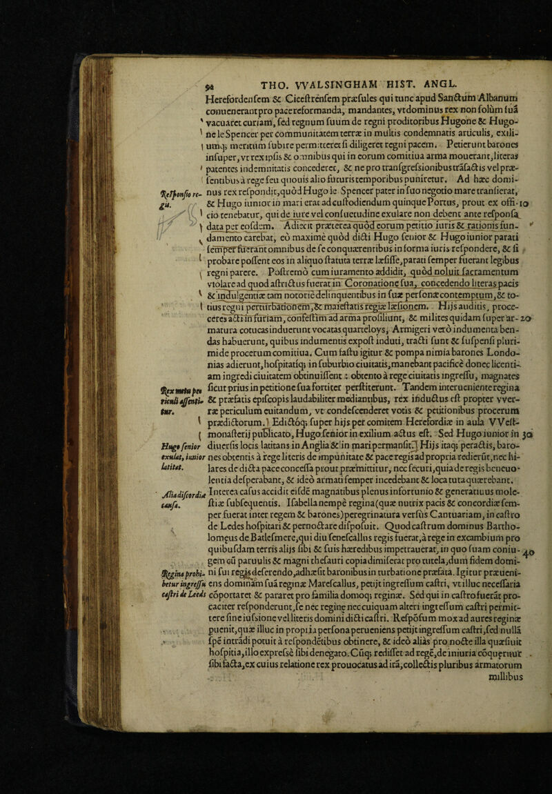 Herefordciifcm 5c Ciccftrcnfcm prarfulcs qui tunc apud Sanfluin Albanum conucncrantpro pace reformanda, mandantes, vtdominUs rex non folum (uS ' vacuaret curiam, fed regnum fuumde regni proditoribus Hugone Sc Hugo- ' ncleSpcncerpercommunitatem terrae in miiltis condemnatis articulis, cxili- \ umqi mentum fubirepermitccrccri diligeret rcgnipacem* Petierunt barones infuper, vc rcxipfis Sc oninibus qui in eorum comitiua arma moucrant,liccras f patentes indemnitatis concederet, Sc neprotranfgrcfsionibustrafaffis velprae- \ fcntibus a rege feuquouis alio futuris temporibus puniretur. Ad haec domi- (J^^onjio re- nus rexrcfponditjquodHugoie Spencer pater in fuo negotio mare traniicrat, Sc Hugo iiiniorin mari erat ad cuilodicndum quinque Portus, prout cx offi-io 1 cio tenebatur, qui de iure vel conf uccudine cxularc non debent ante rcfponfa, \ data per eofdem. Adrecit pr^Ctkea quoHcbrum paltloTims sTratiolnsfun. ' ^ danienco carebat, eo maxime quod di£ti Hugo fenior & Hugoiunior parati fcTfTpcrftJerantomnibus dcfcconqurerenribus in forma iurisrefpondcrc. Scii ^ ^ probare polTcnt eos in aliquo ftatuta tcrr.T la:riire,parati femper fuerant legibus ^ regni parere. Poftrcrao cum juramento addidit^ quod noluit facramentum violare ad quod afl:ri£bLis fuerat iii Coronatione fua, concedendo literas pacis ^ &5n3liigeiitia: tam notoriedelinquentibus in fuae per(bn$contemptum.8^ to- t tiusrcgni pcrtiifBarion?m^maieftansT§;iS§fionern. Hijsauditis, proce- ccrcTatofifu'r1am7c6nf^m'a3^afma profiliunt, 8c milites quidam (uper lar- zo matura cotucasinducrunt vocatas quarteloys, Armigeri vero indumenta ben- das habuerunt, quibus indumentis expoft induti, tra6fi funt Sc fufpcnfi pluri- mide procerum comitiua. Cura faftu igitur 8c pompa nimia barones Londo- nias adieritnt.hofpitatiqi in fuburbio ciuitatis.mancbant pacifice donec liccnti-- am ingredi ciuitatem obtinuifient; obtemo a rege ciuitatis ingreiTu, magnates f^xmrtuftt petitione fua fortiter perftiterunt. Tandem intcrucnientc regina TknUsjfenti* & prifatis cpifcopis laudabiliter mediantibus, rex indudus cft propter vver- Mr. rae periculum cuitandum, vr condefccndcrct votis CC petitionibus procerum y prxdi6torum.} Ediffoq; fupcrhijs per comitem Herefordix in aula Wclf- ( monafterij pu*EIicato, Hugofenior in exilium a£lus cft. Sed Hugo iunior in jd Ht^9 fenior diucrfis locis latitans in Anglia&b’n maripsrmanfitJJ Hijs itaqj peradis, baro- txulat, initior nes obtentis a rege literis de impunitate Sc paccregis ad propria rcdicrut,ncc hi- iatiM. lares de dida paceconccfia prout pEJcmittitur, nec fecuri.quiaderegis bcncuo' lentiadefpcrabant, Sc ideo armati femper incedebant 8c loca tutaquxrebant. ■ jflUdi/cordU cafus accidit cifde magnatibus plenus infortunio Sc gcneratiuus molc- gMtfa» fubfcqucntis. Ifabellanempe rcgina(quie nutrix pacis Sc concordixfem¬ per fuerat inter regem Sc barones)peregrinatura verfiis Caniuariam, in cafiro ^ de Ledes hofpitari&pernodarcdifpofiiic. Quodcafirum dominus Bartho- lompus de Baticfmere,qui diu fcncfcallus regis tucrac.aregc in excambium pro quibufdam terris alijs fibi Sc fuis hxredibus impetraucrat, in quo fuam coniu- gem Gu paruulis Sc magni thefauri copiadimiferac pro rutela,duiq fidem domi- 3^/njprobi, ni fui rc^dcfcrcndo,adhx{it baronibus in turbatione prxfata. Igitur prxucni- heturingrejftt cns dominam fuarcginx Marcfcallus, pctijtingrcffum caftri, vt illuc ncccifaria ujiri de Leeds coportarct Sc pararet pro familia domoqj reginx. Sed qui in cafiro fuerat pro¬ caciter rcfponderunt.fc nec regin^ nec cuiquam alteri ingtefftim caftri permit¬ tere fine iufsione vel literis domini didi caftri, Rcfpofummoxad aures reginx , pucnit,qux illuc in propriapcrfonapcrucnicns petijt ingreffum caffri,fed nulla .V fpe intradi potuit a refpondetibus c^tincre, Sc ideo alias pro node illa quxfiuic hofpitia,illocxprefse iibidenegato.Cuq; rediflet adrcgc,deiniuriacbqupriiut . fibifada,cx cuius relatione rex prouocatusadira,colledis pluribus armatorum millibus