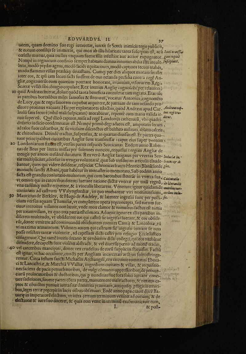 catcm, quam domino fuo regi iuraucrat, iunxit fc Scotis inimicis regis publicis. Se eoium confilijs fe immeriit, qui mox ab illis hilaritate tanta fufccptus cH, acli Scotitran/jfits coclefte munus,quia nullus vnquam fucratillis infeftioraut acnou cxpiip^nator. Nempe in regnorum confinio lemper habitans damnainnumerabilia iliis lcrat,mod6 prpdasagcns,mod6 facies equitaiioiics,modd caprinos (ccum trahes, modoflammisyiilaspra’di^> dcuaftans. Cumq; per dies aliquot moram feciflct inter eos, Se ipli iam fecuri fafti fuifTcnt de eius nefanda perfidia contra reo^e An- gliajCogitauerut eum quantum poterant honorate, in tantum,vefororem Regis Scotiic vellet libi coiugio copulare.Rex incerim Anglip cognofces(pcr relatores) IO quid A ndra:asfccerat,doluit quod tanta beneficia contulerat tam ingrato.Erat tuc in partibus borealibus miles fambfus Sc firenuus, vocatus Antonius^cognometo de Lucy,qui Sc regis fauorem cupiebat acquirere,8c patriam dc tam nefando pro» ‘ dicore protinus vacuare.Hic per exploratores edo£liis,qu6d Andrarasapud Car- Icolu fatis fecure(mhil mali fufpicatus) morabatur, repente cum manu valida ir- ruitfupcreu. Queillico captum,raifitad rege Londonijs cathenatu, vbi quadri- drifarioiudicio condemnatus efi.Ncmpe primo degradatus efi, amputatis fecuri ' ad talos fuos calcaribus, Sc fic vicifsim diCcin£tus eft baltheo militarij^abiatis calceis t & chirothecis. Deinde traaus,fufpcnfus, Sc in quartas diuifus cli Et partes qua- < tuor principalibus duitatibus Angliic funt tranfmiffaj: caput eius fuper pontem v io Londoniarum fixflhi efi:,vorfLis partes refpicies Scoticanas. Eodem anno Rober-. tus de Brus per liter.is miffas per folennes nuncios,requifiui t regem Anglis de trcLigis per annos trefdece duraturis. Rex vero Anglix fatigatus per vverras Sco- inducia itu * cixmultiplicitcr,cocefsitin treugas voluntarie,qutErub trefdccim articulis claude- Scotos^^A. bantur, quos qui videre defideratjrefpiciat Chronicas fratris Henrici Blankforde monachi fanfti Albani,quie habetur in monafterio memorato,Sub eodem anno . fa£faeft grandis coniuratio muitorumjqui cum baronibus fteterac in vverra fua,’ r • ^vtomnesqui incarccribusdetenti fuerant ratione didar vverrar per totu regnfi, vna eademqj nodccripercnr,8c a vinculis liberarent. Venerunt igitur quidam de Goniuiratis ad caftrum VValyngfordix ,-in quo tenebantur viri nominnnfsimi, (mhmmk^ 30 Mauricius dc Berklcy, Sc Hugo dc Audcley, Sc latenter ingrefsi funt per pofii- A ciufn verfus aquam Thamifix,vc complerent opera pr^concepta, fed eorum fur- tiuus introitus villanosnonlatuit,vnde mox clamor &! tumultus fadusefi nimis . ' per totam villam, cx quo tota patriacftcbmota. Adiicnit.igitiirex illispartibus in- difcrcta multitudo, vt obliderent eos qui caftru fic ingrefsi fuerant,-Sc eos obfidc- ‘ rut,donec venirentad continuandu obfidionem comites Cantij Sc LincoInix,cu vi maxima armatorum. Videntes autem qui caflrum fic ingrefsi fuerant fe non pofTc rcfiftcre tanta: violentiar, ad capellam ditli caftri pro refugio Ecclcfiafiico cofugerunt.Qui cameinuitis decano Sc prcsbiccris didi col]egij,qai eos nitebatur defcndere,dccapelhfunt violccetabfiradi, Sc veldiucrfispcenisad morte traditi; 4*^ vel carccribus mancipati, donec rex crudelius dc coiu fupplicijs fiacuifrec. Fadu cR igitur, vt hac occafionc,cuiidi per Angliam incarcerati ardius folitbfirin(Te¬ rentur. Circa feftum fandi Michaelis Archangeli,rexcircuiuiccomitatu.f Ebora¬ ci ScLancaftriaTj&MarchiaV Vallia:, ingredieris ciLi itat es villas, Sc inquifitio- ' nes faciens dc pacis perturbatoribus, de vulgi cbmunis opprcfr6ribus,deproum- ' ’' '■ ~ ciaru prolocutoribus & dudoribiis,qui p nundinasfiuefora foliti fperaht conci- ' ' tarcfcditioncSjfoucrepartcs cotra partes, manuten ere malefadores,5^'notarps ca- ' ptos Sc eSuidos puniuiciuxtarua:demcritaprauicatis,antiquifq*, ^pfligatisa-rori- bus,lcgcs terra: prpeepit in locis oibus obfdiiari. Eode anno papa cicauit duce Ba- uarijin impcracoreelcdiim,vt infra certum terminurrt veniret ad curiam, Sc dc - dedione Sc iurc fuo doceret, Sc quia non venit in terminu cxcomunicaiiit cum, I. sc pofi-