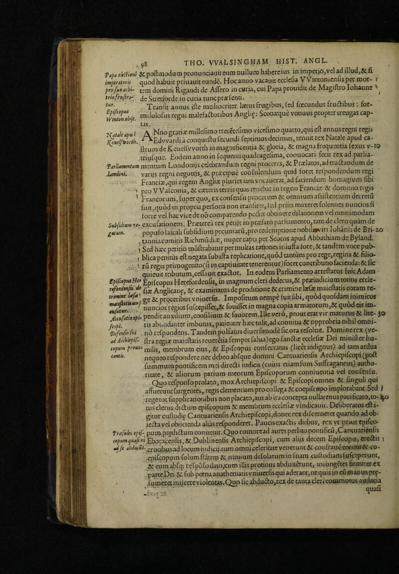 fapj eltHiene SiCpoftmodumpronunciauitciim nullum habcreiiis inimperjo,vcl^ illudj&fi imperatoris quod habuit priuauit eunde. Hoc anno vacauit cccleOa VVintonicnfis per mor- i profuoarbi' tjjxi domini Rigandi de Affero in curia^ cui Papa prouidu de Magiflro iohanne triofruftror- (jg S^-etfordc in cuda tuncpr^rcnti. ^ tur. Tranlit annus ifte mediocriter liscus frugibus, fcd foccundus frut^aibus. for^ midolofus regni malcfa^oribus Anglip: Scociarque votiuus proptertreugas cap- V uleabul A Nnogratiarmillerimotrececcfimo viccrimoquarto,quieItannusregni regis Kenelf^clrth ^^Edvvardi a conqueftu fecundi fcpiimus decimus, tenuit rex Natale apud ca. ^ ftrum de Kcnelfvvorth in magnificentia 8c gloria, 5e magna frequentia fexus v-lO triufque. Eodem anno in levjueiuiquadragefima, conuocari fecit rex ad parlia- farliamentHm mentum Londonijs celebrandum regni proccres, &: Prolatos,ad traaandum de Londini. varijs regni ncgotrjs, &: prxeipue confulendum quid foret rclpondenaum regi • FranGiiB,qui regem lAnglix pluries iamvocauerat, ad faciendum hotnagium fibi > pro VVaiconia, se exteris terris quas tenebar in regno Francia: 5e dommio regis ^ Francorum, fuper quo, ex Gonfenfu procetum Se omnium alsiffentium dccreiu fuit,quod in propriaperfona non traniircr, (ed prius mitteretfoicnnes nunciosfi forte vel hacviccdcnocomparcndo poliet obtinotedilationem vel omnimodam Subfidimine- excufationem. Prxterea rex petije in prxfato parliamento^tam de clero quarnde gatum. popiilolaicalifubfidiumprcuniaru,prorcdcmpcionenobilmuriIohanisdeBri-zo tanniacomitis Richmudix, nuper capti per Scotos apud Abbathiamdc Byiand. i Sed hxc petitio moftrabatur permultas rationes iniuftafore,Se tandem vocc pub- t blica penitus cft negata fub iff a f cplicationc,quod tantum pro rege,regina & filio* ^ rij retiis primogenito(fiin captiuicatctcncrcniur)forct contributio facienda.&fic quiemt tnbutum,Gefrauit exador. In eodem Parliamcntoarrcftatus fuic Adam ipifcQptaHef Epifeopus Herefordenfis, in magnum cleri d€decus,S£ prxiudiciumtotUi^ ccclc- ufardtnfist ,de Anglican^, Sc examinatus de proditione 8c crimine Ixfae maicftatis coram rc- trimi^ ^ proceribus vniucrfis. Impofitum nempe fuit fibi, quod quofdam inimicos nuncios regios fufccpiffctjSc fouiffet in magna copia armatorum,&: quod eis im. X«S/;e./.pcndicauxilium,coiifilium & fauorcm.lUe.vcr6, p fcopi. ris abundanter imbutus» patienter bxc tulit,ad conuitia & opprobria nihil omrii- (j)efenfio ftii no rcfpondcns. TTandcm puiratusdiuerfimodeficorarefoluit. Dominerex (yc- adriribiepiP- {fraregixmaieftacisreueretiafemperfalua)egofan<Slx ccclefix Dei minifterhu- (opum prouof membrum eius, Se Epifcopus confecratus (licet indignus) ad eam ardua cantu. nequeo rcfpondere nec debeo abfque domini Cantuaricnfi.s ArchiepifcGpi (poft fummum pontificem md dirc6li indicis (cuius ctiamfum Suffragancus^ autho- ritate. Se aliorum parium meorum Epifeoporum conniuentia vei confenfu. (^uorefponfoprolato, mox Archiepifcopi Se Epifeopi omnes Se finguli qui affuerunt furgentes, regis clementiam pro collega Se coepifeopo implorabant. Sed f rege tot rupplicatiouibiis non placato,aut ab iraconcepta nullatenus papificaw>^o- i|.o tus clerus di£turn epifeopum Se membrum ccclefix vindicari it. Dclibe-ratus eft i- gitur cuftqdi^ Cantuarienfis Archiepifeopi,donec rex difeerneret qu-andp ^ob- icftayel obijcienda alias rcfpondcrct. Paucisexaflis diebus, rex vc pri-us tpifeo- Trafules epif- pum,pr^di£lum coniienit. Quo rurriorcad aures perlatopontificu,Cantuarienfis copumquajipi Ebotacenfis,Se Dublincnfis Archiepifeopi, cum alijs decem Epifcppis, cre^fis \ *dfe cibduiut. locumiudicij cum omni celeritate veneru nt Se coufrair<'e0fium!8e.'CO- epifeopum folum fiatem Se nimiuradefolatum in fuara cufiodiamfpfcepcrrmt, .Se cuni,abfq'> refpofodato,cum illis protinus abdu-Xprunt, iniungetes firmiter cx parteDei ^ fub poenaanathcmatisvniucrfisquiaderanp,nequis in cumainusfpr^- lumccet iniicerc violen^s.C^o fic abdudo^rex de tant^ cleri coijKtmoms.atidaeia ^ . ” ' quafi