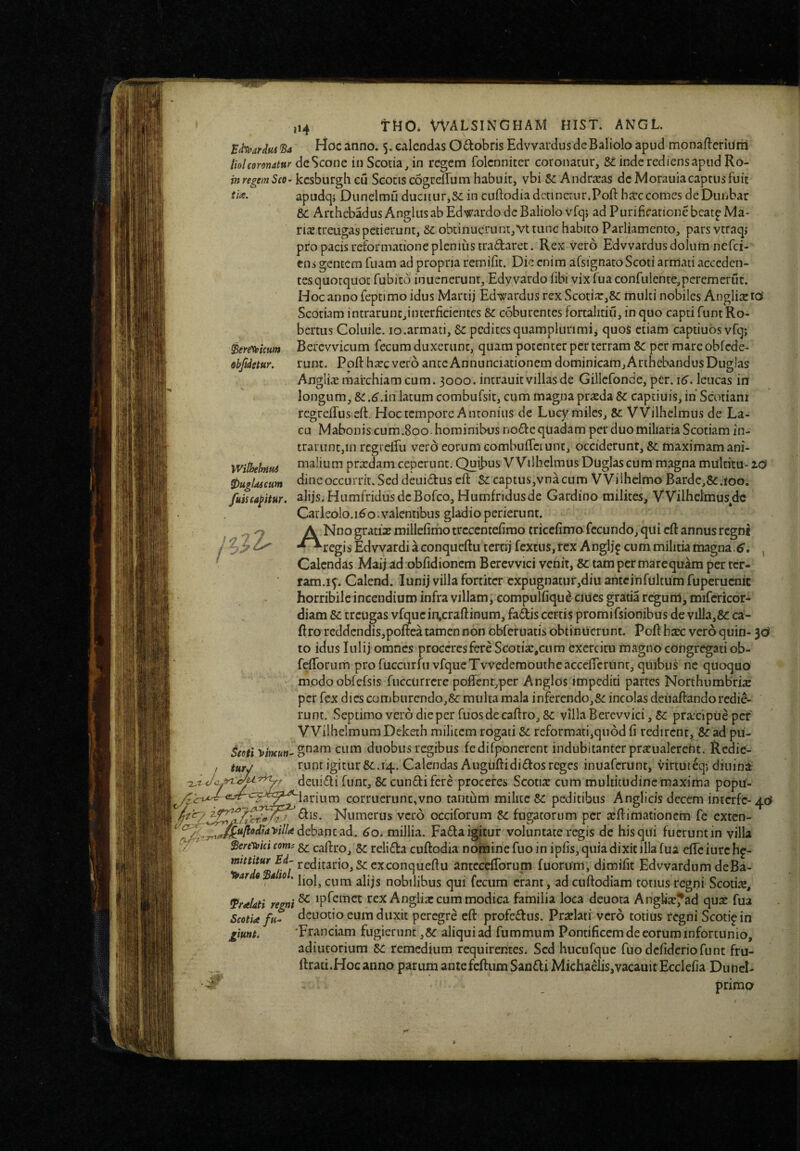 B^ardm’Ba Hoc anno. 5. calendas Octobris EdvvardusdeBaliolo apud mpnafteriuni liolcoronatur deScone iii Scotia^ in regem folcnnicer coronatur, inde rediens apud Ro- in regem Sco> kcsburgli cu Scotis cogrefTum habuit, vbi ^ Andraras de Morauiacaptus fuit apudq; Dunelmu ducitur,Se in cuftodiadctinctnr.Poft barccomes deDunbar ic ArthebadusAnglusabEdwardodeBaliolo vfq; ad Purificatione bcatp Ma¬ ris treugaspetierunt, Se obtinuerunt,Vt tunc habito Parliamento, pars ytraqj pro pacis reformatione plenius tradaret. Rex Vero Edvvardus dolum nefei- ens gentem fuam ad propria remifit. Die enim afsignatoScoti armati acceden¬ tes quotquot fubito inuenerUnt, Edyyardo fibi vix fua confulente,peremerut. Hoc anno feptimo idus Martij EdwardusrexScotia:,8e multi nobiles Angliscro' Scotiam intrarunc,interficientes Se coburentes fortalitiu, in quo capti funt Ro- bertus Coluile. lo.armati. Se pedites quamplurimii quoS etiam captiuos vfq; ^eretoUum Bercwicurn fecum duxerunt, quam potenter per terram Se per mare obfcde- obftdetur. runt. Pofthxc vero anteAnnunciationem dominicam,ArthebandusDugla? Anglix marchiam cum. 3000. intrauit villas de Gillefonde, per. 16. leucas in longum, se .6'.in latum combufsit, cum magna prteda Se captiuis, ih Scotiam regrclTus eft. Hoc tempore Antonius de Lucy miles. Se Vvilhelmus de La¬ cu Maboniscum.800 hominibus node quadam per duo miliaria Scotiam in¬ trarunt,in regtelfu vero eorum eombulTciunt, occiderunt. Se maximam ani- Withelrnu/i prardam ceperunt. Quifius VVilhelmUs Duglascum magna multita-zd 0ugldicum dineoccurrit. Sed deuidus cft Se captus,vnacum VVilhelmo Barde,Se.tob. fuiua^itur. alijs. Humfridus de Bofco, Humfridusde Gardino milites^ VVilhclmus^dc Carleolo.1^0.valentibus gladio perierunt. A Nno gratias millefirho trcccntefimo cricefimo fecundo, qui cft annus regni j Z •*^regis Edvvardi a conqucftu tcrtij fextus,tex Anglj^ cum militia magna. Calendas Maij ad obfidioncm Bcrcvvici venit. Se tam per mare quam per ter¬ ram.15. Calend. lunij villa fortiter expugnatur,diu antcinfultUm fuperucnic horribile incendium infra villam, compulfiqu^ ciucs gratia regum, mifericor- diam Se treugas vfquc in,craftinum, fadis certis promifsionibUs de villa,Se ca- ftro reddendis,poftea tamen non obfefuatis obtinuerunt. Poft h^ vero quin- Jd to idus lulij omnes proceres fere Scotiar.cum exercitu magno congregati ob- fefforum profuccurfuvfqueTvvedemouthcacceflcrnnr, quibus ne quoquo modooblcfsis fuccurrere poflrent,per Anglos impediti partes Northumbrix per fex dies comburcndo,Se multa mala inferendo,Se incolas deiiaftando redie¬ runt. Septimoverodieperfuosdecaftro,Se villaBerevvici,Se praxipUeper VVilhelmumDeketh militem rogati Se reformati,quod fi redirent, Seadpu- Seoti vlncun^ cum duobus regibus fedifponerent indubitanter praualercht. Redie¬ runt igitur Se. 14. Calendas A ugufti di dos reges inuaferUnt, virtuteq; diiiina' deuidi funt. Se eundi fere proceres Scotia cum multitudinemaxima popu- corruerunt,vno tantum milite Se peditibus Anglicis decem interfe-40 dis. Numerus vero occiforum Se fugatorum per aftimationem fe exten- 60, millia. Fada igitur voluntate regis de his qui fuerunt in villa y Beretoki conn ^ caftro. Se relida cuftodia nomine fuo in ipfis, quia dixit illa fua efle iurc hp- reditario,Secxconqueftu antcccfiToTum fuorum, diroifit Edvvardum deBa- ar Q-ato, cum alijs nobilibus qui fecum erant, adcuftodiam totius regni Scotia, ^raUti regni ^ rexAnglia cum modica familia loca deuota Anglia^ad qua fua Scotia fu- deuotio eum duxit peregre eft profedus. Pralati vero totius regni Scotipin jgiunt. 'Franciam fugicrunt ,8e aliqui ad fummum Pontificem de eorum infortunio, adiutorium Si remedium requirentes. Sed hucufquc fuo defideriofunt fru- ftrati.Hocanno parum antefeftum Sandi Michaelis,vacauit Ecclefia Duncl- l-Jc tu. urJ primo