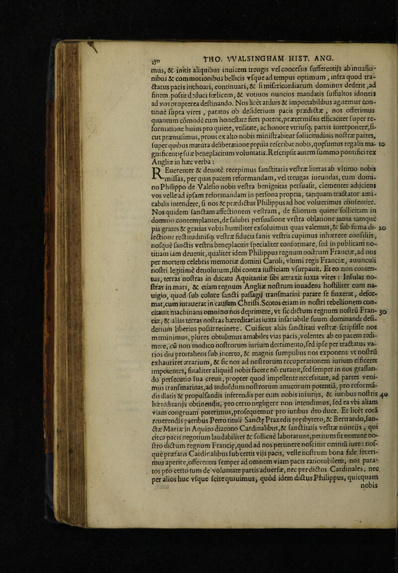 itiilSjK initis aliquibus inuiccm trcugis vclconccfsis fuffcremiis abiniiafio- nibiiiSccottittiocionibusbeilicis vfqucadtempus optimum, infraqiiod tra- ^acivspacisinthoari,continuari,fimifericordiaruni dominus dedent,ad finem pofsitdeducifoeliccm,5i votiuos nuncios mandatis fuffultos idoneis ad vos proptcrca dcftinando. Nos licet arduis U importabilibus agitemur con¬ tinue fupra vires, paratos ob defiderium pacis pr2edi£f:ai, nos offerimus quantum comodecum honeffate fieri potent,practcrmifsis efficaciter fuper re¬ formatione huiuspro quiete, vtilicate, ac honore vtriufqj parcis intcrponere,fi- cutpr^mifimus, prout exalto nobis miniftrabitur foliicimdinis noffra: parces, gnificcntipfu^ beneplacitum voluntatis.Refcripfit autem fummo pontifici rex Angiiar in haec verba : REuerenter &: deuot^ recepimus fanftitatis veffrxlitcrasab vltimo nobis miffas, per quas pacem reformandam, vcl treUgas ineundas, cum domi¬ no Philippo de Valefio nobis veffra benignitas perfuafit, clementer adijciens vos velle ad ipfam reformandam in perfona propria, tanquam tranator ami- cabilis intendere, fi nos 5cprxdiaus Philippus ad hoc voluerimus cbnfcntirc. Nos quidem fandam affectionem veftram, de filiorum quiete follicitam in domino,contemplantes,de falubri pcrfuafionc veftra oblatione tanta tamque pia grates gratias vobis humilitet cxfoluimilS quas valemus,fub firma di- lo ledionereditudinifqiveftrie fiducia fanis veftriscUpimus inhairerc confiliis, nofque fandis veftris beneplacitis fpecialiter conformare, fed in publicani no¬ titiam iam dcuenif, qualiter idem Philippus regnum noffriim Franciae,ad nos per mortem celebris memoria: domini Garoli, vltitrii regis Francia:, auunculi noffri legitimi dcuolutum,fibi contra iufticiam vfurpauit* Et co non concen¬ tus, terras noftras in ducatu Aquicaniic fibi attraxit iuxta vires -. Infulas no- ftfas'irt mari, 8c etiam regnum Angliac noftrum inuadens hoftiliter cum na^ uigio, quod fub colore fartdi pafiagij tranCmarini parare fc finxerat, defor- inat,cum iurauerat in caufitm Chrifti.Seotos etiam in noftri rebellionem con- citauitmadiinans omninofios deprimere, Vt ficdidum regnum nofiru Fran- 30 dtEfSc alias terras noftras ha:rcdicarias iuxta infatiabilc fuuni dominandi defi¬ derium 'liberius pofsit retinere . Cuificuc alias fanditati vcftrae fcripfific nos meminimus, plures obtulimus amabiles vias pacis,volcntcs ab eo pacem redi¬ mere, cu non modico noftrorum iurium decrimento,fcd ipfe per tradatus va¬ rios diu protrahens fub incerto, &c magnis fumptibus nos exponens vt nofiru exhauriret aerarium, &: fic nos ad nofirorum recuperationem iurium efficeret impotentes, finaliccr aliquid nobis facere no curauit,fed femper in nos grafian- do perfecutio fua creuit, propter quod impellente nccefsitatc, ad partes veni¬ mus tranfmarinaSjad induedumnofirorum amicorum potentia, pro reforma- dls illatis 8c propulfandis inferendis per cum nobis iniurijs, iuribus noftris 40 hxredicarijs obtinendis, pro certo negligere non intendimus, fed ea vbi aliam viam congruam poterimus,profequemur proiuribus deo duce. Et licet cora feucrendis patribus Petro tituli Sandf Praxedis prpsbytcro,8c Bertrandojfan*» dx Marixin Aquiro diacono Cardinalibus,fandiratis vefirxniinciis, qui circa pacis negotium laudabiliter Sc follicite laborariinf^pciitum fit nomine no- firo did^um regnum Francip,quodad nos pertinere nofeitur omniu iure: nof- queprxfatis Cardinalibus fub certis vijs pacis, vcllcnoftrum bona fide feceri¬ mus apcrire,offercntes femper ad omnem viam pacis rationabilem, nos para¬ tos pfo certo tum de voluntate partis aduerfx, nec per didos Cardinales, nec per alios huc vfquc fcirc quiuimus> quod idcmdidusPiiilippus, quicquam nobis