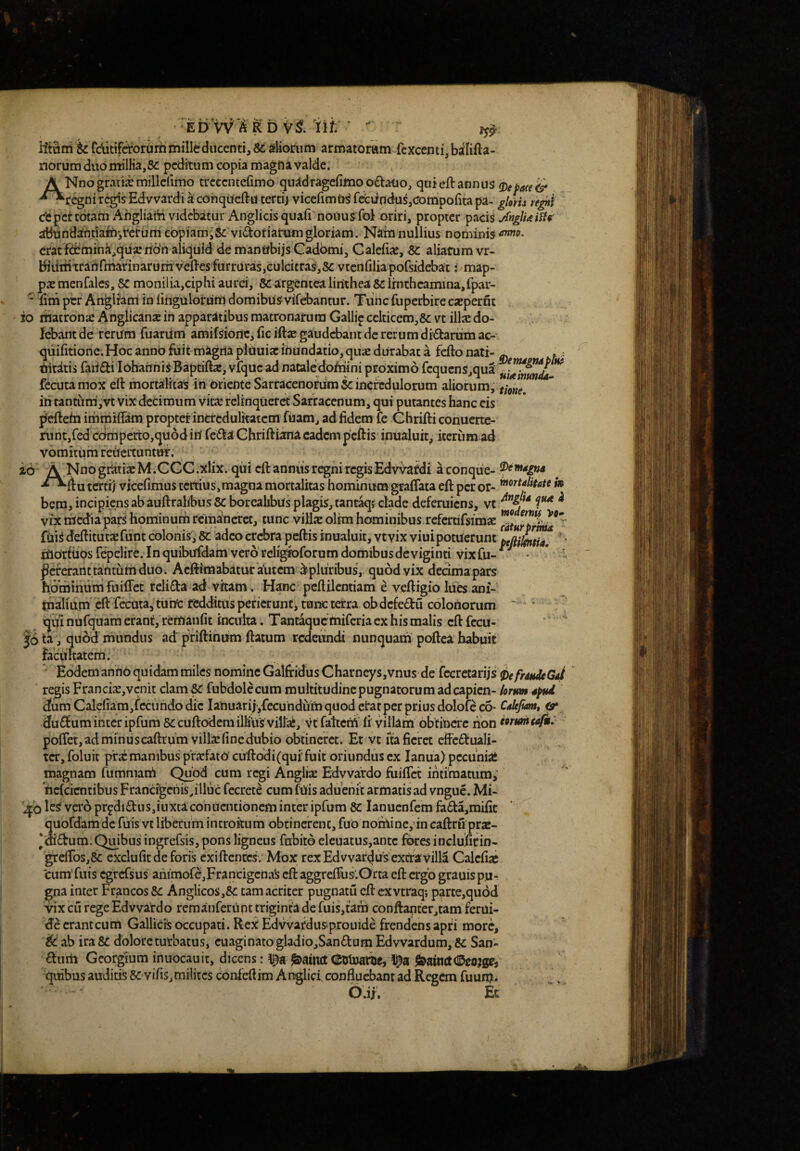 EbW'^ R b vi iit  ilfatri&Cc^tifrforuminilltdiicentijScstlionim armatoram fcxcentijbalilla- norum diiomilKa,8£ peditum copia magfta valde. A Nno gratia: millcfimo trcecnterimo quildragerimoo£tatio, quieft annus -^^^regni regis Edvvardi a cohqucftu tertij vicefimia^ fccvindu^,crompo{ita pa- glom rfghi Cfepcr tbtatn Ahgliatti videbatur Anglicis quafi nouus fol oriri, propter pacis abtindanriafos^c^dm cbpiamiSc vi^totiarom gloriam. Nain nullius nominis *nmo. erat f(i]^mina,qua:n6‘n aliquid de mantfbijs Gadomi, Calefias, aliarum vr- biiiiiitrarirmarinarurnvcfl-esfarrarasjCulcitraSjSc vtcnfiliapofsidebat: map¬ pas menfales, 8C monilia,ciphi aurei, 8c argentealirithea se irnthcamina,fpar- ' lini per Anglram in fingulordm domibus vifebantur. Tiinc fuperbire caspernt io matrona: Anglicanse in apparatibus matronarum Gallip cclticem,8c vt illas do- Icbantde rerum fuariim amifsioilc,ficiftasgaudcbantdcrerumdi6tarumac- quifitionc. Hoc anno fuit-magria pliiuias inundatio, quae durabat a fefto nati- ^ tiiriiis faii£ti lohariniS Baptiftas, vfquc ad nataledoMini proximo ^'^qucnSjqua ^ fecuta mox eft mortalitas in oriente Sarracenofum incredulorum aliorum, ih tantuni,vt vix decimum vits relinqueret Sarraccnum, qui putantes hanc eis jicftefn immiffam propter incredulitatem fuam, ad fidem fe Chrifti conuerte- runtjfed cOmperto,qu6d ih fe^la Ghriftiana eadem peftis inualuit, iterum ad vomitum reitertuntur. id A Nno gratias M.CGC.xlix. qiii cll an niis regni regis Edvirafdi aconqiie- tertij vicefimus ccrtius,magna mortalitas hominum graflata eft peror- bera, incipiens ab auftrahbusScboreahbus plagis, tantaq? clade deferuiens, vt ^ vix thedta pars hominum remaneret, tunc villas olim hominibus refertifsimas T ' filis deftitutx funt colonis. Se adeo crebra peftis inualuit, vt vix viui potuerunt  * hiorfuos repelire. In quibufdam vero religfororum domibus deviginti vix fu- ^ ' Pererant tantum duo. Aeftimabatur a^utem Mpluribus, quod vix decima pars hominum fuiffec relifta ad vitam. Hanc pcflilcntiam e veftigio lues ani¬ malium* eft fecuta,’ tuhc redditus perierunt, tunc terra ob dcfeM colonorum  ' . ^ qui nuCquara erant, remanfit inculta. Tantaque miferia ex his malis eft fccu- |6 ta ^ quod mundus ad priftinum ftatum redeundi nunquam poftea habuit facilitatem. Eodem anno quidam miles nomine Galfridus Charneys,vnus de fccrecariis iefrdudeGaf regis FrancisE,vcnit clam SC fubdolecummultitudinepugnatorumadcapicn- lorum 4^ 3um Calefiam,fcciindo dic Ianuarii,fecuhdum quod erat per prius dolofcco- Caltjiam, & .du£fum inter ipfum Sccuftodera illius villai, vt faltccA fi villam obtinere non formtafk: pofTct, ad min u s caftrum villa: fine dubio obtineret. Et vt ua fieret eftc51:uali- tcr, foluit prasmanibus p’r.isfaio cuftodi(qui‘fuit oriundus ex lanua) pecunia* magnam fummath Q^od cura regi Anglise Edvvardo fiiiffct intimatum, hefeirntibus Francijgciiis^illiic fecrete cum fhis aduenit armatis ad vngue. Mi- le^ va'6 prpdi£tus,iuxtacohiicntioncm inter ipfum 3C lanucnfem fa£ta,mific quordamde fuis vt liberum introitum obtinerent, fub nominc,'in caftru pras- ‘diftum. Qmbus ingrefsis, pons ligneus fubito eleuatus,antc fikes inclufitin- '^efros,& exclufit de foris cxiftcnccs . Mox rex Edvvar^us extra villa Calefias 'cum fuis egrersus animofc,Francigcna^ eft aggreffus^Orta eft ergo grauis pu¬ gna inter Francos 5c Anglicos,&: tam acriter pugnatu eft cxvtraq; parte,qu6d vix cu rege Edvvardo rcmanferiinc triginta de fuis,tam conftantetjtam ferui- cranteum GallictS occupati. ReX Edwardusprouide frendens apti more, ik ab ira 8C dolore turbatus, ciiaginatogladio,Sandum Edvvardum, Sc San¬ cum Georgium inuocauit, dicens: ^ainct l^a ^ainttdDcojge, quibus auditis Sc vifis,milites confeflim Anglici confluebant ad Regem fuuix?* G.i;. Ec