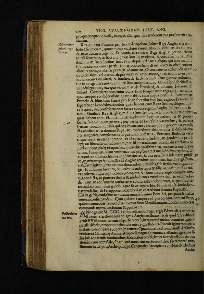 THO. VVALSIN'GH4S1 HlST. ANG. pro quacunque IkcauCij exceptis illis quie fibi tradintur perpckfcritrrh tra- statum. . , n • A i- 1 Vnlorrdehn» ]^ex quidsm -Francise pro fua redemprione 'fokict Regi Angiurr trrs mil- ptlonis ngis jiofles Scutorum, quorumduo valebunt vnum Nobile^ videlicet fexi^/lidos fviincix, o£i:o denarios argenti. Et omnia ifta eradica Regi Anglix permanebunc in tali fecuritatCj aciibcitate,prout Tunc in pratenti, SeeonCtmcniuradi^bis dominis ruccefforibus fuis. Nec aliquis vel patria aliqua qui ante fuerant fub obedientia vnius partis, tc per concordiam iftam veniet in obcdiemiam alterius parcis,pro fadis practeritisdamnetur. Omnes autem cxhacreditati vel lo deiccris ablati vel onerati aliqlio onere vekedonatione, quaribanniti,vni par¬ ati adhaerentes vel alteri, 6C limiliterde Ecclefifscaufa iftlusgucrrae lellkiien- tur in integrum cum omni iurc flCut anteguertam-. Omnerque forifraau- XX indulgcantur, excepto vicecomite de Froufard, domino iohanne de Galard. Confederationes enim bonsc fient femper inter reges,non obftantc ^qualicunque confederationc quam habent cum aliqua perfona. Rex tamen Francia: filius fuus feuiorpro fe 8C fuccefioribus fuis regibusFranciie fc ieparabunt aconfcderationibus quas habent cum Rege Scotiae, abfqueiuua- re Scotos, vel conffcderationcs facere contra regem Anglii feu 'tegnum fu- um . Similiter Rex Angliac filiujfuiis fenior, facient conlederationibus io quas*habem cum FlandrenribUsi valebuntque omnes collationes Zc proui- . fiones faa^ durante guerra per partes Zc beneficiis vacantibus, eortim fruftus morabuntur illis qui eosjcuaiicrunt, facienique reges omnia prxdt- €la confirmari a domino Papa, R impetrabunt abfolutionw & difpenfatK^ nes tangentes complementum pt£efeniis tradatus. Poterant fiudentes vtri-; iifque regni in ytroqueregno, vt fibi placuerit ftudere, R gaudebiiiiC priui- legijsaclibercatibusftudsntium,per ifiumtradatum omnesalij tradatus R pr^loaitiones fad^ temporibus proteritis anullabUntiir,ncc'partes luuare po- • terunt. lUrabitur,etiam confirmabitur prpfens tradatus a duobus regibus,fa- cietque rex Frarici® litteras confif matorias, R alia necefTaria fub manu publi- 30 ca,R mittetregi Anglio,R rex Angho retnittct conlimilcs litteras regi Fran- cio»Fient igituf.ltttetp optimo-deomnibus prodidis,fub figillis vtriufquc, rci* eis, R filiotumfuorumj,RiurabuntamborcgesRfilijfui,vigintiquedema- 11 prole vcriufque regni, icncre,complerc,R teneri facere atque compleri om¬ nia prodida* ac ponere rebelles ^Rinobedientes vtnUfqucrcgni in veramobe- dieptiam,R confurgent amboreg^s contra talesinobedientes,R pcrilUid fe* nunciabunt omnibus gentibus profe R regnisifUis futuris caufa iiiobedien- cixprodido, R^felupponcntcoertioili Rcotredioni domini Papo.Rc, ^ His ita geftis,contefiim mittiuiiur.nuncii fummo Pontifici, pro pace R padis mutuis confirmandis. Quo quidem tempore ad proceptum. doroini Papf, quieuit conctouerfiaintctcicrumRordines Mcndiwntium*EodeiiiannO cfat communis inortalitasCciium puerorum. * ' ^ ^ 'A' NnograiioM. CCC. Ixj.quieftahnustcgniregisEdvvardi aconqucr- ¥tx imt» tertij tricefimtis quinais,r6x A nglio celerato natali apud V Voditqck yctutVVcftmOnafteriumad.parliamentUjinqUopi-^rentibusotombusquiin- icrcfTe debeat, proponitur cocordia inter reges ftabilitaiPlaciiit igitur vniucrfis (ilidsfu concordiam recipere & ccncrc.QuamObrcm cdebratamifiade fanda trinitate a Gantuari^ Archiepifeopo cu magna folemnitate,aftantc rege cu m fi- Jijs fuisR acfcenrBiuininaribuS‘,R crucibus eredis factofandum cprpus dod^inicum RmilTalc^finguli quinon prius iurauerunt,hcs: faccamentu pro- ftitemntin rcriprisiArchicpifcOpqCantuarieiifi^ KosNichoIaut /