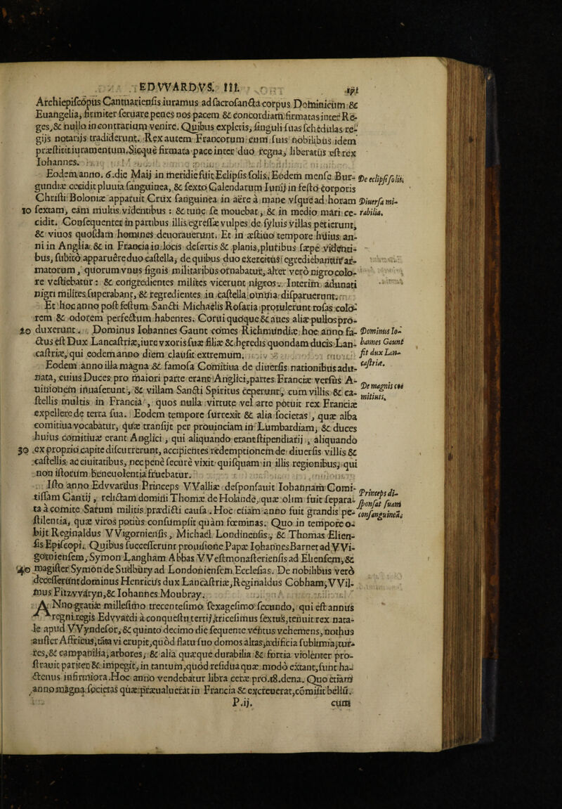 Archiepifcopus Canttiarieafisiuramus ad facrofan£la corpus Doltomicum-fic Euangelia* nrmiter feruare penes nos pacem Sc eoncQrdiam;iirmatasinter Re- gesA nullo in contrarium venire. Quibus expletis, fingulifuas fehcdulas re^' gijs notariis tradiderunt. 'Rexautem Francorum;cum ruis nobilibtis idem pra:ftitit iuramentum,S:ie*5ui firmata^pace inter'duo regna, liberatus eft rex ▼ ! . __ »r ’ . iohannes. fi. i' ^ «D: i > ^ Eodem anno. <j.die Maij in meridicfuitEclipfisfolis;, E6dem menfe Bur- fieeclipitfolii. gundia: cecidit pluuia fanguiDca, 8c fexto Calendarum lunij in fedo corporis ^ Chrifti Bolonia: apparuit Criix fanguinea in aere a mane vrqueadjhoram ^iuerfami* 10 fextam, eam mulus,videntibus : Sctunc fe mouebat, & in medio mari>cc- rabilia, eidit. Conrcqucnter in partibus illis/cgrelTiEvulpes dedyluis villas peticrunti viuos quofdam homines deuorauerunti Et in geftiuof tempore hdius an- n i in Angliat &c in Francia io Jocis derertis Sc planis,plutibus farpe videnti- “ bus, fttbito apparuereduo eaftella^ de quibus duo exercituri egrediebanttiTar- matorumquorum vnus lignis militaribus ornabatut, alter vero nigrocolo- re vcllicbatur: Bc corigredientes milites vicerunt^nigros^-; Interim adunati nign milites ruperabant, 6e regredientes in eadellaiomi?ia. difparucruntirn Et hoc anno poft felium San£ti Michaclis Rofariaiprotulerunt rofas colo^ rem Sc odorem perfedum.habenresrGoruiquGique& aucs alisc pullcrspro- io duxerunt. , Dominus Iohannes Gaunt comes RichmiindiiCihQc .annofa- ^ominmlo» £tuseftDux Lancadri^jiurevxorisfiia: filia: Sch^redis quondam ducisian- xafiriic, qui eodemanno dfem claiifit extremum. ;f >;v x Eodem anno illa magna .Sc famora Comdtiua de diuerfis nationibusadu- nata, cuius Duces pro maiori parte eram? Ariglici,partcs Franck verfns A- « uinionem inuaferunty^Se villam San^ii Spiritus ceperuxir:; cum villis .6^ ca. ftellis multis in Francia , quos nulla ivirtute vel arte p6tuit rex Francia: expellere de terra fua. Eodem tempore fUrrexit Bc alia focietas , qux alba eomitiua vocabatur, d^vix tranfijt per prouinciam inXiimbardiam* Bc duces huius eomitiua; erant Anglici, qui aliquando erantftipendiarij ., aliquando 50 vCXproprio capite difcurrerunt, accijiientes redemptionem de» diuerfis villis .caftelli.s.-aceiuitatibus, necpenefecuie vixit-quifqiiamJn illis regionibus^ qui non illorum beneuolentiafrucbatur. r : j Ifto anno Edvvardus Erineeps VVallisEcdefponfauit Iohaftnam Comi» ^ . . ». tiliam Gantij, relidam domiliiThoma;.de Holandcj.qu^ olim fuit fepara» (hmfAtfmri ta a comite‘Satum militis.pradidi caufa .Hoc etiam anno fuit grandis pe- Rilentia* qua: viros potius confiimplit quam ferminas. Quo in temporc o- bijt Reginaldus VVigornieiifis, Mtchad. Londinenfis:,: Bc. Thomas Elien- fis Epifeopii, Quibus fuccelTerunt proinliofie Papa: lohannesBarnctad Wi- gotnienfem/Symon Langham Abbas VVelfmonafterienlisad Elienfemjfic ^^oJ^^giftcr SymondeSudbutyad Londonicnfem.Ecclelias. De nobilibus verd dcceirerUncdominus Henricus dux Lancallri«,Rcginaldtis Gobham,VViI- musFh2,yY^ryn,6cIohannesMoubray. ... ,r. ' Aj Nno gratix millelimo trecentefimo. fexagefimo fecundo, qui ell annus regnixegis Edvvardiaconqucllu.tcrtifitricelimusfextuis,tehuitrex nata¬ le apud Wyndefor, Bc quinto decimo die fequente vetitus vehemens, nothus 'auller Affricus^tata vi erupitjqu^d flatu fuo domos altas*a'dificia fublrmiajtur-fc res,&: eampamlia,.arbores,' &-alia quarqucdurabilia 61: fortia vfolditcr prb- firauit pariterimpegit,in tanium,qu6d reliduaqua: modo extant,fiint ha-i denus infirmiora .Hoc anno vendebatur libra cera: proi.iS.dcna. Quo ctiant .anno magnavfocietas qux:pra:ualnerat in Francia Bc cxcreuerat,c6milit bcllu. PJj.  cum