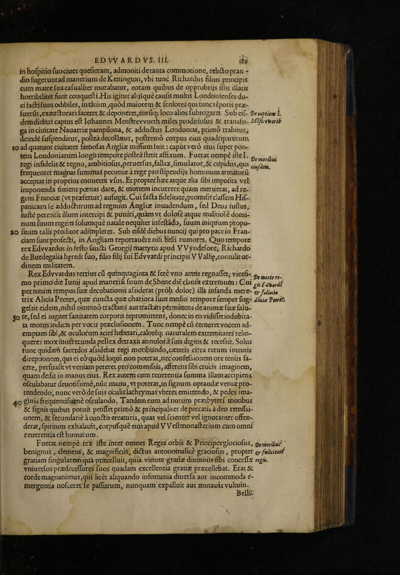 In hofpitio fuociucs quefierant, admoniti dctanta commotione, relidopran - diofugerunfadmancriumdeKcnington,vbi tunc Richardus filius principis cum matre fiiacafualiter morabatur, coram quibus de opprobrijs illis illatis horribiliterfunt conquefii.His igituralijlqueCaufismultis Londonienfes du¬ ci fadifuin odibiles, in t5uim,qu6d maiorcni U feniores qui tunc teporis pra:- fucrutjCxaitdorari faceret Scdeponcrct^ebruq; loco alios fu brdgaret. Subeif- ^)e tactione L dem diebus captus cft Iohannes Menftrevvorth miles prodiriofus Sc transfu- Mep-eUforiif gainciuitatcNauarrixpampilona, 8c addudus Londonias, primo trahitur; deinde fufpcnditur, pofteadecollatur, poftremo corpus eiiis quadripartitum Eo adquatuorciiiitates faihbras Ariglix mifiumfuit: capuevero eius fuper pon¬ tem Loridbniaruni longo tempore pofte^ftctit affixum. Fuerat nempe ifteL regi infidelis 8C regno, ambitiofus,peruerfus,fallax,fimulator,St: ciipidus,qiu frequenter magnas fumittaS pecunix a rege pro ftipendijs hominum armatoru acceptas in proprios conuertit vfus. Et propter haec atqiie aha fibi impolita vel ' imponenda timens poenaS dare, 8C mtbrtcmmcurrcrequam meruerat, ad rc^ gem' Franciae (vt praefertur) aufugit. Cui fada fidelitate,prdmifirclalfem Hif- panicamle addiidurumad regnum Anglia: inuadendum, fed Deus lufius; hifte permilit illum intercipi pu'niri,qu^ vt dolple atque malitioT^ domi¬ num fuum regem folumque natale nequiter infeftado, fuum iniqimm pfopo- io fitumtafis proditor adimpleret. Sub eifdediebus tiuncij quipro pacein Fran- ciamfuntprofedi, in Angliam reportauere nili belli rumores. Quotcrnporc rexEdvvardus in fefto fandi Georgif martyris apud VV^ndefore, Richardo’ de Burdcgalia heredi fuo, filio filij fui Edvvatdi principis VVallip,contulit or¬ dinem militarem. Kex Edvvardus tertius cu quinquaginta fere vno aifiiis regnaflet; vkeli- mo primbdie lunij apud manefiu fuum deShcnc die claiilit e^ttremum; Cui per totum tempus fuac decubationis afsiderat (proh dolor) illa infanda mere- falUtU trix Alicia Peeres, qux eunda quk chariora funt medio' tempore femper fiig- aIhm fwif» gcfsit eidem,nihil bmtiino tradans aut tfadatipermittens de anima: fua: falu- Jo tc,fed ei iugiter fanitarem corporis repromittens, donec in eo vidilTetindubita- ta mortis indicia per vocis pr^clufionem. Tunc nempe cu demeret vocem ad¬ emptam' fiblySe ociilorum acieshcfaetari,caloreq} naturalem extremitatci relin- quere: moxfniierccunda pellex tfctraxit annulos'^fuis digitis 5c recefsit. Solus tuncquidatfi facerdos afsidebat regi mofibUhdOjCaetcris circa rerum intentis direp:ibhem,qui ei ebquoid loqui non poterat,necconfcfsionem ore tenus fa¬ cere, pcrfoafit VI veniam peteret prbkommifsis, afferens fibi crucis imaginem, quam dedit in manus eius. Rex autem cum retierentia fumma illam accipiens ofculabatur deuotirstme,nuc raariu,vtpoterat,in fignum optandae veniigpro¬ tendendo, nunc verode fuis otulislachrymasvbcres emittendo, pedes ima- ^ogb^liiftequcntirsimeorculando. Tandem cum ad nutUm priesbytcri motibus &: fignis quibus potuit petiiretprim6& principaliter dc peccatis a deo remiTsi- onem, 8c fccundarie a eundis creaturis, quas vel feientef vel ignoranter offen^ derat, fpiritum exh alauit,corpurque eius apud VVcftmonafterium ciim omni r cucrentia cfi: hu mat uro. Fuerat nempe rex ifirc inter omnes Reges orbis'& Prindpesgloriofus, Stnionhf ' benignus, clcnicns, &C magnificus, didus antonoinafice graciofus, propter ^ftelicitad^ gratiam lingularem qua prarcelluit, quia virtute gratix diuiniiiis fibi conceffiE vniuerfos prEdecclToresTiios quadam excellentia gratiE procellebat. Erat& Cordemagnanimus,qui licet aliquando infortunia diucrfa aut incommoda e- mergentia nofcerct fe palTurum, nilnquam expalluit aut mutauic vultum. Belli-'