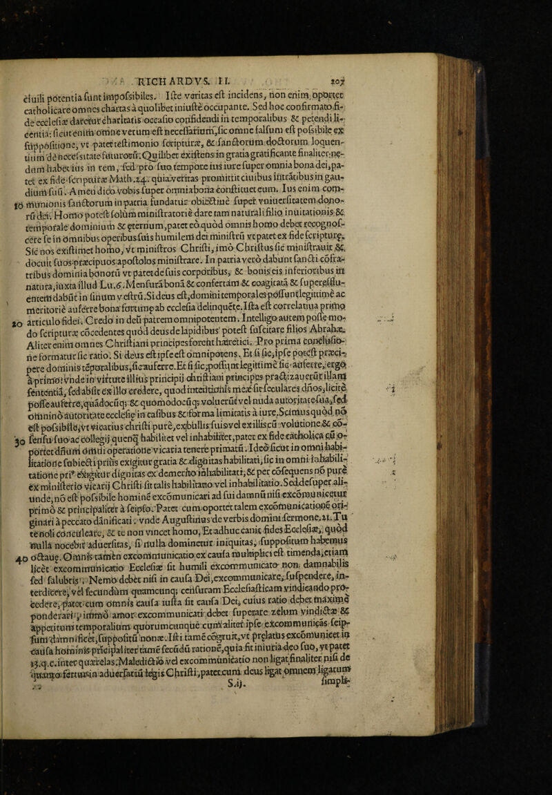 ciuili potentiafunt imporsibilcs. lilc veritas eft incMcns; rioni eriim.DpOrtec cachoUcare omnes chartas a quolibet iniufteoccupante. Sed hoc confirmato£- de ecclefia? daretur charltatisoceafio confidendi in temporalibus Sc petendi li-: certtia: fiGUtenith otnfte vetuna eftnecefFariurn/icomne falfum eft pofsibilcex fdppofitione, vt patetteftimonio fdriptura:, 6cian£lortltn doctorum loqucn- tiu m da ncccCsitate futurcMjff:Quilibet exrftcnsin gratia gratificante finaliter;nd- dum liabetius iti rem,fcd/pr6 fuot£nipar,ciusiurefuperomniabonadei,pa- tet cx fide-fcnptiirs Math .i4;qUia:veriras promittit ciuibus intratibus in gau¬ dium fuu. Arnen dico Vobis fuperomniabonaconfticuet cum. Ius enim com¬ ia mirntonisfaridorum inpatria fundatur obieHiue fuper vniuerfitatcmidouo- ru dm Homo poteft- loliim miniftratorii dare tam naturali filio inuitationis-3c temporale dominium Sc ^ternum,pacet eo quod omnis homo debet recognof- cerc fe iri Omnibus Operibusluis humilem dei miuiftru vepatet eX fide feripturf. Sic nos exiftimet homo, vt miniftros Chrifti, imo Chri.ftusfic miniftrauit docuit ruos^prscipuos-apoftolos miniftrare. In patria vero dabunt fanai cofraw tribus dominiabonorii vt patet de fuiscorporibus^ 8c bonis eis inferioribus tft natura,iuxta illud Lu.^-Mcnfura bona Sc confertam Sc coagitata Sc fuper^fflu- entem dabut in finum vcftru.Sideus cft,domini temporales poffuntlegittimaa^ meritorii aufe'rrcbona'fortunpab ecclefia delinquct,c.Iftaeft correlatiua primo to articulo fidei. Credo in deti patrem omnipotentem . Intelligoautem poffemo¬ do feriptUtee coccdentcS quod deus de lapidibiis’poteft fufcitare fihps Abrahas.. Aliter enim omnes Chdftianiprincipcsforcht haSretici, Pro prima fcou^Mi^ ri^ formatur fic ratio. Si deus eft ipfe eft oranipdkns. Et fi fic,ipfe poteft pr^ch nere doministaporalibus/ic^aufcrrc.Et rific;poffqmLegittime fie;aiifeEre,:ergqs amrimOJVn de in* virtute illius principii chriftiani principes praajizaueru tiliam fententia, ftdabfit exilio eruere, quodrnteiitiohis mea^ficfeculares dnoSilicite tooffeaufef re/quadocuq; quorhodocuq; voluerut vel nuda autoritateItia;jfed otiinino autoritate ecclefipnn cafibus Scsfotma limitatis a iure.Scimusquod eft pofsibttejVc vicarius chrifti pure,ex|blillis’fuis>ycl exillisc3''Volutione,Se^6- '50 fenfuduo ac collegii quenq habilitet vel inhabifitet,patet ex fide eatholica mPi portetdnuni omuioperatione vicaria tenerb primatu . IdcoficUt in omnlhaH- litatidnefubieaipriiisextgimrgratiaSc-dignitashabilitattificinomnilnhabUi^^ tafioiie pti’ c^igftUr dignitas ex dcmerfco ioliabilitati, Sc per cofequens no pure. tx miniftetio vicarij C hrifti fit talis liabilitano vel inhabilitatio.Sed^cfuper ali- unde,no eft pofsibile hominS excomiinicariad fuidaranunifi cxcomum^<?JUf primo SC principaliter k reipfofPatcc cum^oportet talem e^omuniCaupiie ginari a peccato danificaci :'vnde Auguftirius de verbis dominidermtme,ai.Xu terioli conculcate, sc te non vincet homo, Et adhuc cank-ftdesEcclefi^imuQd isulla nocebit aduerfitaSi fi nulla dominetUr iniquitas, ‘fupt^tum habemus 4.0 oaaue.Qmnis tambexconimunkatio excarifamulfipkieft timendaiccjam licet excommunicatio Ecclefise fit humili excommunipto-non, damnabufi fed falubtis’;>NemO debet ntfi in caufa.Dei,cxcommunicare;.fufpendere,iu;- terdiCereiva fecundum quamcunq; ccriCuram EcclefiaftkamyinaieandoprOr tcdere, parctieUra omnfs caiifa iufta fit caitfa.Deii cuius ratio dep^m^mQ ponderarffpimmo amoi:::excommunicati'4ebeE fuperare zdum yindit^^-SC atppeiitumtemporalium quotumciinque cumialiter.ipfercicommuriicas lei^ fum^^damnifickifuppofitudontevlfti tamecogruit,vt pr^latUsexcomuniCet m c^ufa hominis-prkipaiitef tame fecadu ratioDe,quia fit iniuriaoeo fup,ytp^t^ u.q.Cfinter quafrelas.MalediaiJovd excommunicatio non ligat^finAljterpifi dc %iantoXktm?fin aduerfatiu le^iiChrifti^patctxuni deus ligat Pmncm.hg^tum ‘ S.ij. fimplfr