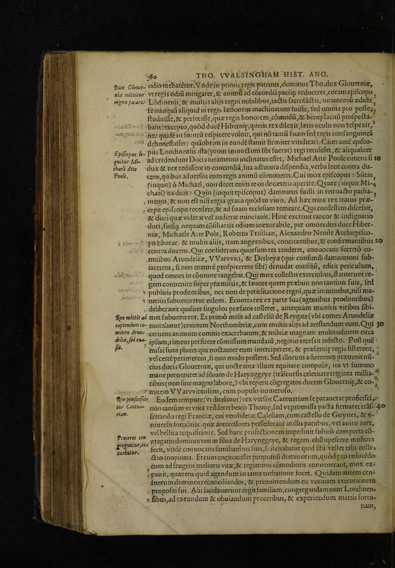 ^oolc. / «•«> ^ VV«a THO. WALSINGHAM HIST. ANG. 2)«v G/ofw- odiotorbarcturvVndein primis regfs p‘atruifs,dominiisTho.dux Glouerniar, aU mittuur vt rcgis odiu micigarcr,8<: aniirju ad cocordiapaccq; reduceret,coram epifcopo ^ pacare.' Xloduienii, 8c multis alijs regni iiobilibus,ta^is facrola^t is, luramentu abdidit ^ fe nunqua aliquid in regiS kclionem machinatum tuiile, l^ed omnia pro pohc,^ ftuduiffe,{5c perfecifle,qua: regis honorem,c6modu,&: beneplacitu profpe£ta, • baht‘cxcepto,qu6d duce Hibernip,quem rexdilexit,lanis oculis non telpexir^ ’ • nedqnidelu fnciiru refpicerevoluit,qui iiotantu fuam fcd/egis confanguinea ' dehoiieftalfet t quaobrem in eunde Ihtuit firmiter vindicari.Gum aute epifeo- Bpifeobu^ lo- pds Londincnfis ifta(prout iniunaum libi fuerat) regi retulilfet,6c aliqualiter ^uiturMi- adtr^dcnduna Ducis iuramento inclinatus eflec, Michael Atte Poole timens fi lo chadi Atte 'dux Sc rex redifient in concordia,fua adfutura difpendia^verba fecit contra du¬ cem,quibus aduerfiis eum regis anirau cSmouercc.Cni rooxcpifcopus: Sileas^ (inquit) 6 Michael, non decet enim te os de extero aperire, Qiiare (inquit Mi-<^ cliael) ira dicis ? Quin (inquit epifeopus) damnatus fuifii in retroaftoparlia-j , mento, ^ non cft nifi regia gratiaquod tu viuis. Ad hxc mox rex iratus prae- f cepit epifcopo recedere,6c ad fuam ecclefiam remearc.Qui confeftim difcefsir, dc diicfqux viderat vel audierat nunciauit. Hinc exercuit rancor Sc indignatio ducijfuirq; nequam cofiliarijs odium inexorabile, per omnes dies duce Hiber- nix, Michacle Alte Pole, RobertoTrilihan, Alexandro NcuilcArchiepifco^ pobborac. 8c multis alijs, iram angentibus, concitantibus,&: confirmantibus iO contraducem.Quiconfideransquorfumres tenderet, conuocatis fecreto co¬ mitibus Arundelix, VVarvvici, Sc Derbcyx(qui confimilidamnationi fub- iaccrent 5 fi non mature profpiccrenc fibi) denudat confiliu, edicit periculum, quod omnes in comune tangebat.Qui mox colle£liscxcrcitibus,fi:atuerunt re¬ gem conucnire fuperprxmifsis,»:tauorcquem prxbuit nontantiim fuis, fed ‘ ’ t publicis proditoribus, nec non de periclitatione regni,qux immincbat,nifi ma- 1-turiusfubueniretiir eidem. Econtrarex ex parte fua(agentibus proditoribus) deliberaiiit qualiter fingulos prxfatos tolleret, antequam munitis viribus fibi- mittit ad met fubuenirent. Et primo mifitad caftellQ de_Rcygate(vbi comes Arundelix capiendum co’- rnorab3tur)comirem Northumbrix,cum multis alijs ad arefbndum cum.Qui 30 ynitnn Arum cernens animum comitis exacerbatura,&: militix magnam multitudinem circa ddU,fedeua- jpfQrti,timensperficcrocomiirumn‘iandatu,negonorecefsitinfcQ:o. Poftque imifsi funtplures qui no£liantercum interciperent, prxfcntip regis fiftercnr,' yelcerteperimerent,fi quo modo poflent.Sed illorum aduentumprxuenknu- cius ducis Glouerniai, qui node tota illum equitare compulit, ita vt fiimmo mane perueniret ad filuam de Harynggeye (trafcurfis celeritate triginta millia-^ ribusfnon fine magno labore,) vbi reperit cogregatos ducem Gloiiernip,&: • mitem VVarvvicenfcm,cum populo numerofo. %cxproficifeia ^ Eodcm temporc(vtdicebatur)rex verfus Cantuariam feparaucrat proficifei,-^' tur Cantua^ non tantum vtvoca redderet beato Thomp,fed vtpromifia pada firmaret traf- 40 frecando regi Francix, cui vendiderat Calefiam,cum caftello de Gnyncs, 6c v- niucriis fortalitijs-qux antccciforcs pofifedcrant in illis partibus, velauico iurc, vel bellica acquifitione. Sed haneprofedionern impediuit fubitd comperta co- Treceres con filua de Harynggeye, &L regem obfiupefcere multum ufhtur^^^^ fecit, vnde conuocatis familiaribus fuis,icilcitabatur quid hbi vellet talis collc-y $ur A u inopinata. Etcumcognouillet propoiku dominorum,quod pro reducedo eum ad frugem melions vitX3&; regiminis coniodioris conuenerant, mox ex- ] panit, quxrcns quid agendum in tanta turbatione foret. Cuidam autem cen- fticixint dominos reconciliandos, Sc promittendum cis votiuam execiuionem ; ptopofiti fui. Alijiaudauerunrrcgisfaroiliam,congrcgandamcum‘Lonc{incnf t iibuSjadexcundi-U'^^ ^ obuiandum proceribus, 5c experiendum martisfortu- *■ ' nam.