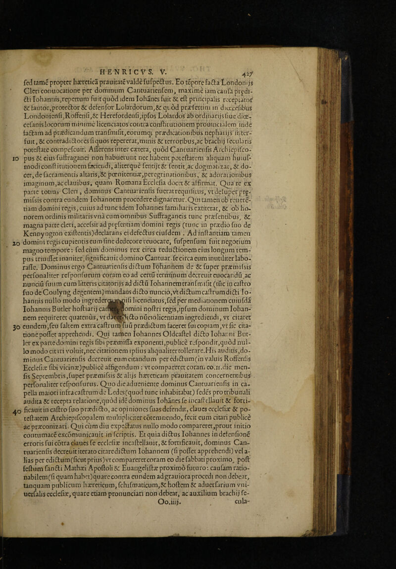 k HENRICVS. V. 42/ fed tame propter haeretica prauicate valde rurpe£lus. Eo tepore fa£la Londonijs Clericonuocatione per dominum Camuarienfem, maxime iamcaurapr^^di- £li lohannis^repcrtum fuit quod idcm Iohanes fuit 8c eft principalis rccepiaror &:fautor,protedor&:defenfoTLolardorumj&:qii6d pradertim m diorcdibus LondonicnfijRoffenfijSC Herefordenfi^ipfos Lolardos'ab ordinarijsbue dioe- cefanis locorum minime licenciatos contra conflit ut iohein prouinciaicm inde fa£lam ad pradicandum tranfmifit,eorumq; pradicationibus nephaiijs inter¬ fuit. St contradictores fi quos repererat,minis St terroribus,ac brachij fecularis poteflatc compefcuir* Ailerensinter caiera, quod Cantuarieiifis Archiepifeo- IO pus St cius fuffraganei non habuerunt nec habent poieftatcm aliquam huiuf* inodi conftitutionem faciendi, alitcrque fentijeSt lentitiae dogmatizat, St do¬ cet, de facramends altaris,St poenitentia?,peregrinationibus. St adorationibus imaginum,acclauibus, quam Romana Ecciefia docet St affirmat. Quare ex pane totius Cleri, dominus Cantiurienfis fuerairequifitiis, vtdeluper prf- mifsis contra eundem Iohannem procedere dignaretur. Qiii tamen ob rcuere- tiam domini regis, cuius ad tunc idem Iohannes familiaris extiterae. St oh ho¬ norem ordinis militaris vnacumomnibus SufFragancis tunc pricfelitibus. St magna parte cleri, accefsit ad pipfentiam domini regis (tunc in praedio fiio de Kennyogton exiftentis)declarans eidefcdusciufdem . Ad infiantiam tamen 20 domini regis cupientis eum fine dedecore reuocare, furpenCum fuit negotium magno tempore: fedciim dominus rex circa feduClioncm cius longum tem¬ pus triniffec inaniter,fignificanic domino Cantuar.fecirca cum inutiliter labo- rafle. Dominus ergo Cantuarienfisdidum Edhannem de St fuper preemifsis perfonaliter rerponftirum coram eo ad certu terminum decrcuircuocandu^ac nunciu fuum cum litteris citatorijs ad diClu lohannemtranfmifit (tuc in cafiro fuodeCoulyng degentem)mandansdiCto nunci6,vtdiCfumcafirumdiCti Io- hannis nullo modo ingreder^j^jiifi licenciatus,fed per mediationem cuiufda lohannis Butler hoffiarij catwtiomini nofiri regis,ipfum dominum Iohan¬ nem requireret quatenus, vt d^afewf^Cto nuciolicentiam ingrediendi, vt citaret 30 cundem,reu faltem extra cafirunffiluprjcdiClum faceret fui copiam,vtfic cita¬ tione poffec apprehendi. Qui tamen Iohannes Oldcaftel diftolohanni But¬ ler exparte domini regis fibi pnemifia exponenti,publice refponditjqnoiJ nul¬ lo modo citari voluit,nec citationem ipfius aliqualiter tollerare.Hib auditis,do¬ minus Cantuarienfis dccreuit cumcitandum peredi6fum(in valuis RofFcnfis Ecclefiit fibi vicin:e)publice affigendum : vtcomparer.et coram eo.ii.die men- fis Septembris,fuper pra;mifsis St alijs hicreticam prauitatem concernentibus perfonaliter rcfponrurus. Qnodieadueniente dominus Cantuarienfis in ca¬ pella maiori infracaflrum de Ledes(quod tunc inhabitabar) fedes pro tribunali audita St recepta relatione,quod ide dominus Iohanes fe incaficllauit St forci- ficauit in caftro fuo prxdi£lo, ac opiniones fiias defendit, claucsccclcliae & po- tcftatem Archiepifcopalem. multipliciter coremnendo, fecit eum citari publice acpraeconizari. Qiiicumdiu expedfatus nullo modo comparerer,prout initio contumaceexcomunicauic in feriptis. Etquiadi£fus Iohannes indefenfione erroris fui cotra cla 11 csfe ccclcfiie incaftelianic, St fortificauit, dominus Can¬ tuarienfis dccrcuititeratocitarediflum Iohannem (fi pofTet apprehendi) vela- lias per edi£lum(ficut prius) vtcomparerercoram eo die fabbatiproximo,, pofi: feftum fandi Mathari Apoftoli St Euangeliftie proximo futuro: caufam ratio- nabilem(fi quam haba)qnarc contra eundem adgrauioraprocedi non debeat, tanquam publicum haereticum, fchifmaticum,St hoftem & aduetfarium vni- uerfalis ecclefiie, quare etiam proiiunciari non debeat, ac auxilium brachij fe- Oo.iiij. cub”