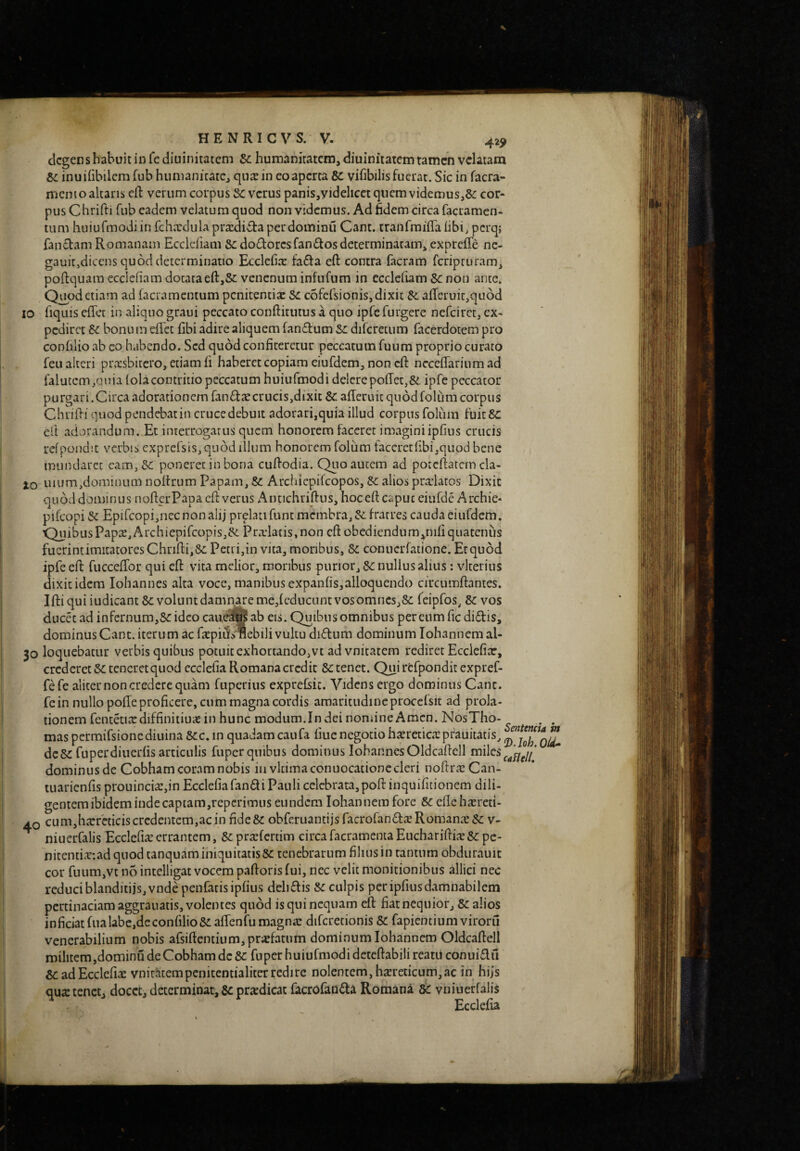 H..- H E N R I C V S. V. 425> degens habuit in fediuinitatem humanitatem, diuinitatemramen velatam e>c inuilibilcm fub humanitate, qusin eo aperta Se vifibilisfuerat.Sic in facra- memo altaris cR verum coipus verus panis,yidelicct quem viderous,&: cor¬ pus Chrifti fub eadem velatum quod non videmus. Ad fidem circa facramen- tiim huiufmodiin fchxdula praxliita perdominu Cant. tranfmiffalibi, perq; fanctam Romanam Eccldiam &:do(!lorcsfan(Rosdeterminaram, exprcffie nc- gauitjdiccns quod determinatio Ecclefia: faRa eft contra facram feripruram, poftquam ecclefiam dotataeft,8c venenum infufum in ccclcfiam &: non ante. Q^od etiam ad facramentum penitentix Se cofelsionis, dixit afferuicjquod IO fiquis effet in aliquo graui peccato conftitutus a quo ipfefurgere nefeiret, ex¬ pediret & bonum effet fibi adire aliquem fan(Rum Se difcretum facerdotem pro confilio ab eo habendo. Sed quod conficeretur peccatum fuum proprio curato Teu alteri praisbircro, etiam fi haberet copiam eiufdem, non eft ncceffarium ad falutcm,quia folacontritio peccatum huiufmodi delerepoffec,& ipfe peccator purgari.Circa adorationem fan(Riecrucis,dixit &affcruit quodfolumcorpus Chrifti quod pendebat in cruce debuit adorari,quia illud corpus foliim fuitSc ell adorandum..Et interrogatus quem honorem faceret imaginiipfius crucis rcfpondit verbis exprcrsis,qii6d illum honorem foliim taceretfibi,quod bene mundaret eam. Si poneret in bona cuftodia. Quo autem ad potcftatcm cla- lo uium,dominnm noftrum Papam, Si Archiepifeopos, Si alios praelatos Dixit quod dominus nofterPapa eft verus Antichriftus, hoceft caput eiufde Archie* pifeopi Si Epircopi,nec non alij prelati fune membra, Si fratres cauda eiufdem. 'QuibusPap2,Archiepifcopis,Si Pra:laiis,non eft obediendum,^mfiquatenus fuerint imitatores Chrifti, Si Petri,in vita, moribus. Si conuerfatione. Et quod ipfe eft fucceffor qui eft vita melior, moribus purior. Si nullus alius: vlterius dixit idem Iohannes alta voce, manibus expanfis,alloquendo circumftantes. Iftiqui iudicant Si volunt damnare me,fcdiicunt vos omnes,Si feipfos. Si vos ducet ad infernum,Si ideo caue^ ab eis. Quibus omnibus per cum fic di-ftis, dominus Cant. iterum ac ftepiffvflebili vultu di(Rum dominum lohannemal- 30 loquebatur verbis quibus potuit exhortando,vt ad vnitatem rediret Ecclefiar, crederet Si teneretquod ccclefia Romana credit Si tenet. Qui rfcfpondit expref- fefe aliter non credere quam fuperius exprefsic. Videns ergo dominus Cant. fein nullo poffe proficere, cum magna cordis amaritudineproccfsit ad prola¬ tionem fentetirediffinitiuie in hunc modum.In dei nomine Amcn. NbsTho- . . mas permifsionediuina Sic. in quadam caufa fine negotio haeretica: pfauitatis, dcSi fuperdiuerfis articulis fuper quibus dominus IohannesOldcaftell miles dominus de Cobham coram nobis iuvkimaconuocationc cleri noftra^Can- tuarienfis prouincia:,in Ecclefia fandi Pauli celebrata, poft inquifidonem dili¬ gentem ibidem inde captam,repcrimiis eundem Iohannera fore Si efle hasreti- AQ cum,hxrcticis credentem,ac in fide Si obferuantijs facrofandre Romana: Si v- niuerfalis Ecclcfia: errantem, Si prcefertim circa facramenta Euchariftis Si pe- niteniiac:ad quod tanquamiiiiquitatis Si tenebrarum filius in rantum obdurauit cor fuum,vt n5 intelligat vocem paftoris fui, nec velit monitionibus allici nec reduci blanditiis, vnde penfatis ipfius delidis Si culpis per ipfius damnabilem pertinaciam aggrauatis, volentes quod is qui nequam eft fiat nequior. Si alios inficiat fualabc,deconfilio5iaffenfumagna: diferetionis Si fapientiumviroru venerabilium nobis afsiftentium,pr«fatum dominum lohannem Oldcaftell militem,dominu de Cobham dc Si fuper huiufmodi deteftabili reatu conuidu Si ad Eccleri;^ vniuhtempenitentialiter redire nolentem, hsreticum, ac in hijs qua: tenet, docet, determinat. Si pra:dicat facrofandi Romana Si vniueffalis Ecclefia