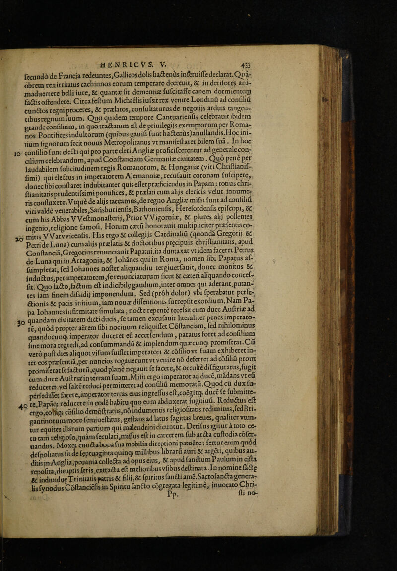 hepjricvs. V. 4r^ Tcaindo de Franda redeuntcs,Gallicos dolis ha£tcnils inferuifTcdeclarat.Qua- obrcm rex irritatus cachinnos eorum temperare decreuit, & in deniores ani- maduertere belli iurc, &: quanta: fit dementis fufcicaffe canem dormientem fa^isoftendere. Circafeftum Michaelisiufsitrex venire Londinu ad conliliu eundos regni proceres, Se prslatos, confultaturus de negotijs arduis tangen- tibusregnumruum. C^up quidem tempore Cantuarieniis cclcbrauit ibidem grandeconfilium, in quotradatum eft de priuilegijs exemptorum per Roma* nos Pontifices indultorum (quibus gauifi funt hadcnus)anullandis^Hoc ini¬ tium ficynorum fecit nouus Metropolitanus vt manifefiaret bilem fua. In hoc IO confilio funt eledi qui pro parte cleri Anglis proficifeerentur ad generale con¬ cilium celebrandum, apud Conftanciam Germanis duitatem . Quo pene per laudabilem folicitudinem regis Romanorum, Se Hungaris (viti Chrifiianif- fimi) quicledusin imperatorem Alemannis, rccufauit coronam fufeipere, donec libi confiaret indubitanter quiscfletprsficicndusin Papam; totius chri- ftianitatis prudentifsimi pontifices, SC prslati cum alijs clericis velut innumc- ^ risconfluxere. Vtqu8 de alijs taceamus,de regno Anglis mifsi funt ad confilid viri valde vcnerabilcs.SarisburicnfiSjBathonicnfis, Herefordenfis epifeopi, SC cum his Abbas VVcftmonafterij, Prior VVigornis, SC plures alij pollentes ingemo,religione famofi. Horum cstu honorauit multipliciter prsfcniiaco- mitis VVarvviccnfis. His ergo Sc collegijs CardinaUu (quondaGregorij Petridc Luna) cum alijs prslatis 8C dodoribus prpeipuis chriflianitatis, apud Conftancia,GregoriusrcDunciauit Papatui,ita duntaxat vt idem faceret Petrus dc Lunaquiin Arragonia,8C lohanesqniin Roma, nomen fibi Papatusaf- fumpfcrat,fcdIohanncsnofteraliquandiu tergiucrfauit, donec monitus 8c indiidus,per imperatorem,rercnunciaturum ficut dc cstcri aliquando concef- fit. Quofado,fadum eftindicibilegaudium,intcr omnes qui aderant.putan-| tes iam finem difsidij imponendum. Sed (proh dolor) vbi fperabatur perfe- dionis dc pacis initium, iam nous diffentionis furrepfitexordium.Nam Pa¬ pa iohannes infirmitate fimulata, node repente reccfsitcum duce Auflris ad j»o quandam ciuitatero didi ducis, fe tamen cxcufauit literaliter penes imperato¬ re, quod propter aerem libi nociuum reliquiffet Coftanciam, fed nihilominus quandocunq» imperator duceret eu accerfendum, paratus foret ad confiliuni fine mora regredi,ad confummandu dc implendum quscunq; promifcrat.Cu vero poft dies aliquot vifumfuiflet imperatori dc cofiliovt fuana exhiberet in¬ ter eosprsfentia,per nuncios rogaueruntvt venire no deferret ad cofiliu prout promiferatfefaduru,quod plane negauit fe facere,8c occulte diffiguratus,fugit cum duce Auflnsinterramfuam.Milit ergo imperator ad duce,madansvteu reduceret,vel faltereducipcrmitterecad confiliu memoratu.Quod cu duxfu- pcrCcdiflet facere,imperator terras eius ingrefliis cfl:,coegitq', duce fe fubmitte- jo re Papaq; reducere in eode hi^itu quo eum abduj^erat fugitiuu. Redudus cft ^ cr^o co^aqj cofibo dem5ftratus,n6 indumentis religiofitatis redimitus,fcdBri- ga^tinorum morcLemiucffitns, geffans ad latus fagittas breues, qualiter vtun- tur equites illarum partium quimalendrini dicuntur. Derifus igitur a toto cc- tu tam rcligiofo,quam fcculari,mi(rus cft in carcerem fub arda cuftodiacofcr- lundus. Moxq-, cundabooafua mobilia direptioni patuere: fertur enim quod defpoliatus fit dc f^ptuaginta quinqj millibus libraru auri dC argdi, quibus au¬ ditis jn A,ngba,pccunia collcda ad opus eius, dC apud fandum Pauluin in cifta repofitajdifuptis Ccris^extrada cft melioribusvfibusdeftmata.In nominefadg 8c indiuidgeTrinitatispatris& filii,& KsfynodusC^anciefisinSpiritufanao cogregata legitime, inuocatoChr»-