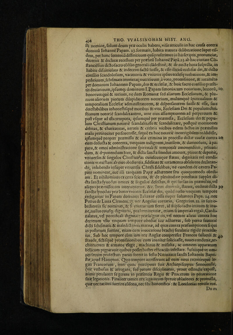fti nomine, folum deum prx oculis habensjvifisarticulisin hac caufa contra domiuu lohannePapam, zj .formatis, habita matura delibetationcfupercif- dem, per hanc fententiadiffinitiuam qua proferimus in hisfcriptis^pronunciar, decernit Se declarat rcccflum per prscfatii lohannePapa.z3.ab hacciuitate Co-^ flanciefiin di^tofacrocofiliogeneralicladeftine, Se de noilehorafufpedaj in habitu difsimulato 8c indecenti fadu fuiffe, &L ciTc illicitu ecclefix dci,Se di£to confilio fcandolofum, vacationis Sc vnionis ipfius ecclelie turbatiuum,Se im- peditiuum,fcbifmatis inueteratinutntiuum,a voto,promifsione, & iurameto per dominum iohannem Papam,deo 8c ccclcfis, Sc huic lacro confilio prsefti- tisdcuiatiuum,ipfumqt dominum I.Papamfimoniacum notorium,bonoru, 10 bonorumque & lurium,nedum Romanae fed aliarum Ecclefiarum, 8c plu¬ rium aliorum piorum dilapidatorem notorium, malumque Ipiriiualium temporalium Ecclclia: adminiftratorem, Sc difpenfatorem fuiiTcSc effe, fuis deteftabilibus inhoncftifquc moribus Sc.vica, Ecclefiam Dei Sc populumchri- ftianum notorie fcandalizantem, ante eius alTumptionemad perpetuum Sc poft vfque ad ifta tempora, ipfumquc per prxmtfla, Ecclefiam dei Sc popu¬ lum Chriftianum notorie fcandalizaffe Sc fcandalizare, poftque monitiones debitas, Sc charitatiuas, iteratis Sc crebris vicibus eidem fadas in praemifsis malis pertinaciter perfeueraffe, feque ex hoc notorie incorrigibilcm reddidifle, ipfumqu^ propter prxmiffa Sc alia crimina in proceffu didx caufae contra 10 I cum deduda Sc contcnra, tanqiiam iridignum,inutilem, Sc damiiofum, apa- patu,Scomniadminiftratione fpiriiuali^ temporali amoliendum, pduan-. dum, Sc deponendum tore, Sc dida fanda iinodus amouet, priuac Sc deponit,' vniucrfos Sc hngulos Chndico^as cuiulcunque flatus, dignitatis vel condi- ,, lionis vt exidant ab cius obedientia,fidcliratc Sc luramento abfolutos declaran¬ do, inhibendo infuper vniuerfis Chridifidelibus, ne eundem de ca:tcroPa¬ pam nominent, ncc lili tanquam Papae adh-^rcant fcu quoquomodo obedi*» ane. Et nihilominus ex certa feientia, Sc de plenitudine poteflaiis fupplet di¬ da fanda fyno.lus omnes Sc fingulos defcdus,fi quiforfanin pra:mifsis,vel aliquo praemiffonim interucnerint. Scc, Item decernie, flacuit, ordinat dida 30 fanda fynodus pro bono vnionis Ecclcfiic dci, quod nullo'vnquam tempore _recligantur inPapam dominus Bahazar cofTa nuper iohannesPapa. z4.neG PetrusdcLuiia Clemens. 13. nec Angelus corrario, Gregorius. iz. in fuisb- bedientijs fic nominati,'Sc fi contrarium fieret, id fi ipfo ladfo irritum Sc ina- rie,nulluscuiurq; dignitatis, pralieminentiic, etiam fi imperiali regali,Cardia nalatus,vcl pontificali dignicaceprafulgcat eis,vel eorum alicui'contra hoc decretum vllo vnquam tempore obediat fcu adhareat, fiib poena fautorie didi fchifmatis Sc malcdidionisaterna, ad quas contra praefumptionesfi qui in pofterum fucrinr, etiam cum inuocatione brachij fecularis rigidd procedam tur. Sub hoc tempore cum iam rex Anglia comperiffet Francos fallaciis Sc fraude, fidifque promifsionibus eum inaniter folicitafTc, nauescornduxit,ar- chitenentes Sc armatos degit, machinas Sc mifsilia , ac omnem apparatura bdlicum prgparauit:quibus poflethoftcs efficacius infcftarc. TufsitqUcvt oma ncsfecumprofcdufi parati forent in fefioNatiuitatis fandi lohaonis Baptr- te,apud Hampton. Quo tempore accefTerunt ad cum noui recencesque le¬ gati Francorum , inter quos prarcipuus fuit Archicpifcppus Senouonfi^, (vir Verbofus Sc arrogans, fed parum difciplinatus, prout oftendir expoff, iiimis petulanter fe gerens iii prsfentia Regis Sc Procerum in peroratione Cux legationis. Finalitcr tamen rex legatorum fpreuit oblationes Sc promiflai qua:riecratibni fuerintc6fona,necfibi honorifica-: Sc Londonias remifit co«. Dum