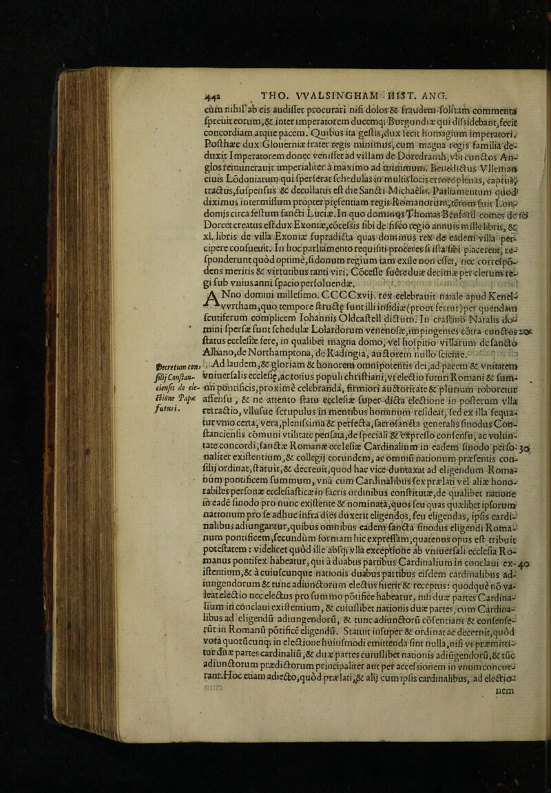 cura nihirab cis audiflcc procurari nifi dolos & fraudem*foIitam commcntal fpreuic eorum,&: inter imperatorem ducemqj B urgundi;'^qu i difsidebantjfecic concordiam atque pacem. Quibus ita geftisjdux fecit homagium imperatori/ Pofthxc dux. GlouerniaE frater regis minimus, cum magna r-egis familia'de¬ duxit Imperatorem donec veniffet ad villam dc Doredranth,vbi eundos An- glos rcraunerauic imperialiter a maximo ad minimum. Beitddidus Vllema» ciuis Lodoniarum qui fperierat fchedulas in multislocis errorc-plenas, capfii^^ tradus,fufpcnfus decollatus cft die Sandi Michadk Parliamentum qiioi diximus intermiflum propter pr^fentiam regisiRomandrUmyt^rnmfuit Lonp donijs circa fcdum fandi Luci^.In quodommi^g^iiomas^B^uford cortics dc'f6’ Dorcetcreatus eftduxExoniiCjCocersis libi dedifiioregib annuismillelibris,&:; xl. libris dc villa Exonia: fupradida qiias domfriuS rc^c dceadenlvilla p6^ ciperc confueuit; In hocparliamentorequifitfprocercsfi ifta^libi placerent, re-» fponderuntquddopume,ri donum regium tam exile non cilet, nec correfpo-' dens meritis Sc virtutibus rami viri. Coceffe futedrae decimae per clerum-rc-' gifub vniusannirpacioperfolucndx. i. ' ,! A Nno domini millefimo. CCCCxvij. rex-celcbrauit natale apud Kcnd^ •^vvrtham,quo tempore ftrud:^ funtilii inridi£(proat fercnr)pcr quCndam fcutiferum complicem Iphannis Oldcalfell didum; In craftinb Natalis d^ mini fpcrfsfunt fchcdqltE Lolardorum vencnbfa:,impingemes cotra cundosi/ot ftatus ecclelis fere, in qualibet magna domof vel holpitio villarum dc fando AJbano,dcNorthamptona, dcRadingia, audorem nullo fciefite. - j decretum con» ^v'Ad laudem,&c gloriam & honorem omnipoteritis dei,ad pacem SC. vnitatcti> Jiitj Conflan^- vniucrfalis ecclcfif,ac totius populi chriftianijVt eledio f^uturi Romani 6c fum-* denfis de e/f-•nfi pdiidficis,proxime celebranda, firmiori auddritate& plurium roboretur Hione fap^ affeiifu, ne attento ftatu ecclcfia? fuper-dlida elcdione in poflerum vlla futmi. retradio, vllufuc fcrupulusjn mcritibiis hothmum relideat, fcd cx illa feqiia- turvnioccrta,vera,plcnifsima& pcrfcda,faGr0fanda generalis finodusCon- Ilancienfis comuni vtilitatepedraia,defpccfalTlgcVSprclIo confcnfu, ac voliin- tate.concordijfandae Romariafccclefite Cardinalium in eadem finodo perfo-3a: naliter exiftentium,&: collcgij eorundem, ac omniunationum praefemis con- fiiijbrdinat,ftatuit,8c dccreuit,quod hac vicc-dunt-axat ad eligendum Roma-i Dum pontificem fummum, vna cum Cardinalibus fex pra:’lati vel alite honov rabiles perfonx ecdefiaftica:in facris ordinibus eonfl:itutar,dc qualibet natiorte ih cade finodo pro nunc exifteiitc Sc, nominata,quos feu quas quxlibct ipforuna- nanomim pro fe adhuc infra dies duxerit eligendos, feu eligendas, ipfis cardi-' naiibusadiungantur,quibus omnibus cademTanda finodiis eligendi Roma^ num pontificem,fecundum formam hic exprcffam,quatcnns opus efi tribuit poteftatem: videlicet quod ille abrqi vlla exceptione ab vniuerfali ecclefia Ro¬ manus pontifex habeatur, qui ii duabus partibus Cardinalium in conclaui cx- 40 iftentium,& acuiufcunque nationis duabus partibus eifdem cardinalibus ad- iungendorum&ttuncadiundorum clediisfuerirSc receptus: quodque no va- Icatcledio nec eledus pro fummo poiificc habeatur, nili dux partes Cardin.!- hum iri conclaui exiftemium, & cuiuflibec nationis dux partes, cum Cardina¬ libus ad eligendu adiungendoru, & tuncadiundoru cofcntianc Siconfenfe- ruc in Romanu potificeeligendiT. Statuit infuper ordinat ac decernit,quod votaquorucunqj in clcdionchuiurmodiemittenda fint nulla,nifi vr prxmird- tur dux partes cardinaliu,&dux partes cuiuflibet nationis adiugendoru,5Ctuc adiundorum prxdidorum principaliter aut per acccfsionem in vnumconct>Tj' rantvHoc etiam adicdo,qu6d prxlaci,,Sc alij cum ipfis cardinalibus, ad elcdl^a cera