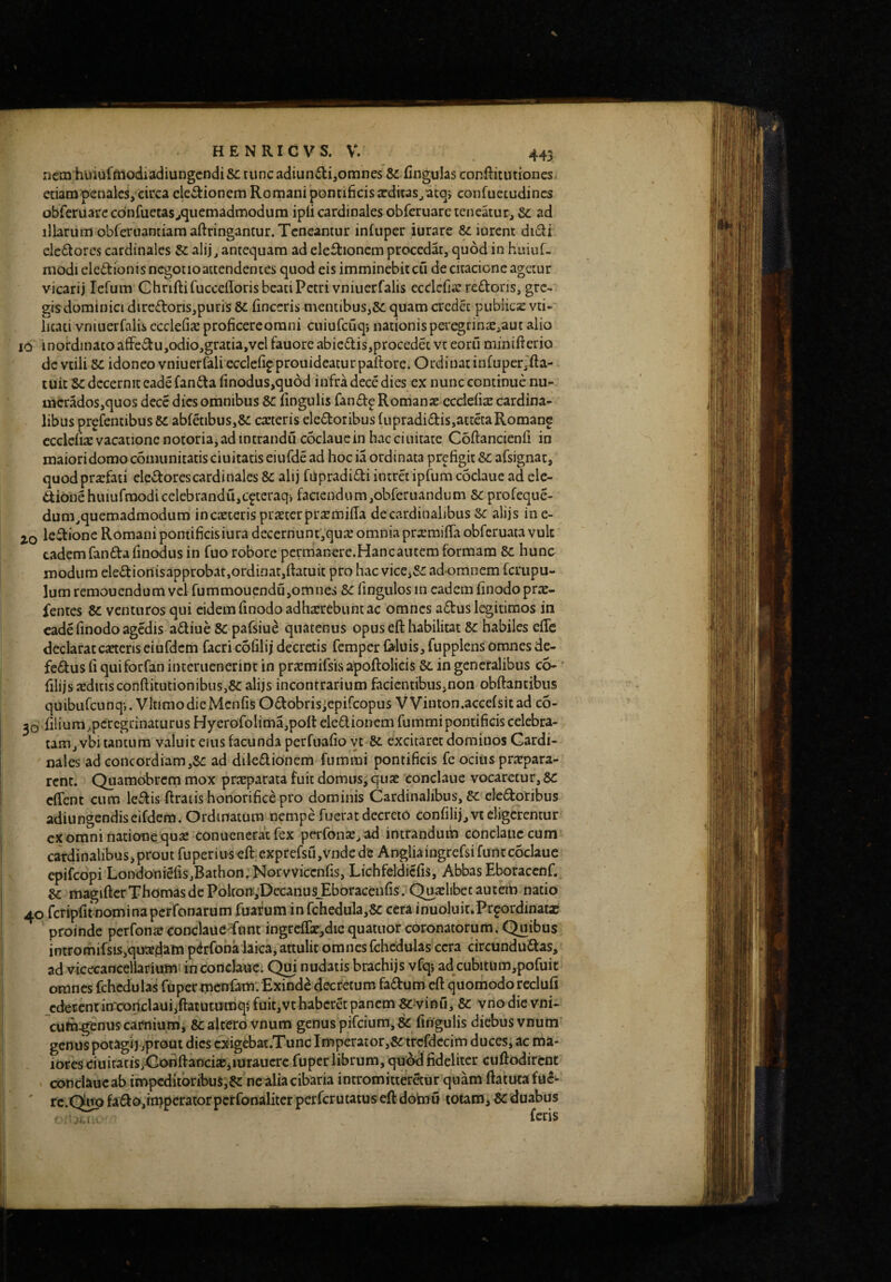 nem huiufftiodiadiungcndiSc tunc adiunilijomnes & fiugulas conftitutiones etiamncnaicsVcirca electionem Romani pontificis 2cditaSjatq> confuetudincs obferuarc confuetas^quemadmodum ipfi cardinales obfcruare teneaturj &c ad illarum obreruamiamaftringancur. Teneantur infuper iurare & iurent dnSi ele£torcs cardinales $c alij^ antequam ad electionem procedat, quod in hiuuf- modi eiedionisncgotioattendentes quod eis imminebiteu decitacione agetur vicarii lefum C hriflifuccefforis beati Petri vniuerfalis ecdcfia: reCtoris, grc> gis dominici diredoris,puris &c finccris mentibus,quam credet publicz vti* litati vniuerfalis ecclefix proficercorani cuiufcuqj nationispc'egrinte,aut alio IO inordinatoafFedu,odio,gratia,vclfauore abicdis,procedetvt eoril minifterio dc viili &c idoneo vniuerfali eccle%prouidcaturpaltore. Ordinat in(uper,fta- tuit decernit cade fanda finodus,qu6d infra dece dies ex nunc continue nu- mcrados,quos dece dies omnibus Sc fingulis fandpRomanas ccciefisc cardina¬ libus prgfentibus SC abfcibus,5c carteris eledoribus fupradidis,attdaRomanf ccclelix vacatione notoria,ad intrandu coclauein hacciuitate Coftancienfi in maioridomoconuinitatisciuitatis eiufdead hoc ia ordinata prefigit&: afsignat, quodprxfati eledorescardinales 8c alij fupradidi intret ipfum coclaue ad ele- dionehuiufraodicelebrandi!,c^teraqv faciendum,obferuanduni 8c profeque- dum^quemadmodum in caeceris prsterpr^miffa de cardinalibus Sc alijs in e- 20 ledione Romani pontificis iura decerriuntVqme omnia pr^emiffa obferuata vuk eadem fanda finodus in fuo robore permanere.Hancancem formam 8c hunc modum eledionisapprobat,ordinat,ftacuit pro hac vice,&: ad omnem ferupu- lumremouendum vel fummouendu,omnes 8c fingiilos in eademfinodoprte- fentes Sc venturos qui eidem finodo adhxrebunt ac omnes adus legitimos in cade finodo agedis adiue Sc pafsiue quatenus opusefthabilicat Sc habiles efTe declaratcafteriseiufdcm facri cofilij decretis femper Diluis, fupplens omnesde- fcdus fi quiforfan interuenerint in prteraifsisapoftolicis Sc in generalibus co- ' filijsa:ditisconftitutionibus,&alijs incontrarium facientibus,non obftantibus quibufeunq*,. VltimodieMcnGsOdobris;cpircopus VVinton.accefsitad co- 30 filium^pcrcgtinaturus Hycrofolima,poft eledionem fummipontificis celebra¬ tam, vbi tantum valuit ems facunda perfuafio yt excitaret dominos Cardi¬ nales ad concordiam,8c ad diledionem fummi pontificis fe ocius prtepara- rcnc. Quamobrem mox prxparata fuit domus, quje eonclaiie vocaretur, Sc effent cum ledis ftraiis honorifice pro dominis Cardinalibus, eledoribus adiungendiseifdem. Ordinatum nempe fuerat decreto confilij,vt eligerentur cx omni nationequaj conuenerac fex perfonse, ad intrandum conclauc cum cardinalibus, prout fuperius efl:;exprefsu,Vndc de Angliaingrefsifunt coclaue epifeopi Londoni6fis,Bathon,Norvviccnfis, Lichfeldicfis, Abbas Eboraccnf. Sc magiftcrThomas dc Polton.,'Decanus_EboraGenfis. Qucclibec autem natio 40 fcripfit nomi na perfonarum fuaf um in fchedula,8c cera inuoluit.Pr^ordinatae proinde perfons<onclaueTunc ingrcffe^diequatuor coronatorum. Quibus intromifsis,quted'ain pdrfona laica, attulit omnes fchcdulas ccra dreundudas, ad vicecancellarium- in conclauc. Qm nudatis brachijs vfq; ad cubitUm,pofuic omnes fchcdulas fupermcnfam. Exinde decretum fadum cft quomodoreclufi _cdeccntin'conclauijftatutumqi fuit,vthabcrdpanem ^^vinu, Sc vnodic vni- cuta^enus carnium', Sc altero vnum genus pifeium, & fingulis diebusvnum' genus potagij jprout dies cxigebat.Tunc Imperator,5c trcfdccim duces, ac ma¬ iores duitatis yGoiiftanci2c,iuraucrc fuper librum, qU;^ fideliter cuftodircnt conclJiucab impcditbribuS,6c nc aliacibaria intromitteretur quam fiatucafuc- ' rc.Qup fadu,impcrator perfonalitcr perferutatus eft dotnu totam, Sc duabus feris 1.1