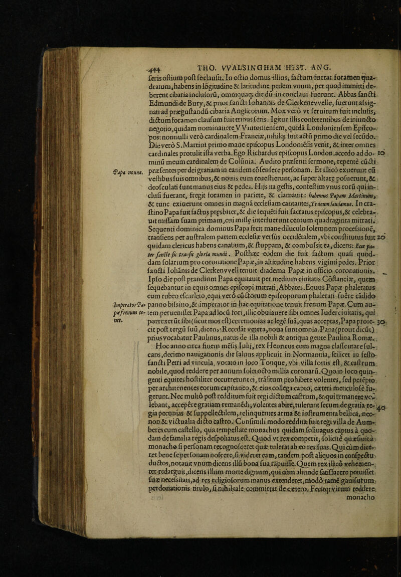 muM. 'Jtnperator^Fd» pafrenum te~ net» .^44 THO. WALSINGHAM HxST. ANG. Teris oftium poft feelaulit. In oftio domus illius, fa6tum fuerat foramen qua- draiuni,habens in logitudine &: latitudine pedem vnum, per quod immitti de¬ berent cibaria ineluforu, omniquaqidiedu in conclaui fuerunt. Abbas fancli Edmundide Bury,5e prior fan^li iohanms de Clerkenevvelle, fuerunt afsig- nati ad prseguftandu cibaria Anglicoriim. Mox vero vt fcruiturti'fuitinclufis> diSrumforamen claufum fuicmbus Ceris. Igitur ilHs conferentibus de iniiin^io ncgotiOjquidam nominaiiore_V Vmtonienfem, quida LondonieiiferTi Epifco-. *pos: nonnulli vero cardinalem Erancice, n ihilq; fuit a6l:ri primo dic vel fecudo. Die vero S.Martin! primo maqc epifcopus Londoniefis venit, 6c inter omnes cardinales protulitifta verba.Ego RichardusepifcopusLondoo.accedo addo- 16 minu meum cardinalem^ de Collinia. Audito prarfenti fermonc, repente cu£f.! prsefentesper dei gratiam in eandem cofenCereperfonam. Et ilHco exuerunt eu veftibusfuisomnibus,5c nouis eumrcueftierunt,acfuperaltarepofuerunt,&: deofculatifuntmanuscius pedes. Hijs ita geftis, confeftim vnuseoruquiin- cliiCi fuerant, fregit foramen in pariete, Sc clamauit: habmns fapam Martinm, S>c tunc exi aerum omnes in magna eccIcCiamcautanteSjrfdeMw/rfWimiii. Incra- llino Papa fuit fa6luspr^sbjter,Sc diefequetifuit facratus epifcopus,& celebra*. uitmilTaro fuam primam,cinmiflf interfuerunt centum quadraginta mitrati. Sequenti dominica dominus Papa fecit manediluculo folcmnem procefsione, tranfiens per auftralem partem ecclefis verfus occidetalcm,vbi confliiutusfujit z6 quidam clericus habens canabum,5c ftuppam, Sc combufsit ea,dicens: Ecce pa^ ter fantle pe tranfit gloria mundi. Pofthate eodem dic fuit fa£f um quali quod¬ dam folarium pro coronationePapcCjin altitudine habens viginti pedes. Prior fanfiti lohanisde Clcrkenvvcll tenuit diadema Papje in officio coronationis. ^ Ipfo diepoft prandium Papa equitauit per medium ciuitatis Coftanciaj, quem fequebanturin eqiiisomnes epifeopi mitrati. Abbates.Equus Papae phaleratus cum rubeo cfcarlcco,equi vero cudorum epifeoporum phalerati fuere cadido panno bilsino,(5<r.impe,raior in hac equitatione tenuit frenum Papa:.Cum au¬ tem per ueniflet Papa ad locu fori, illic obuiaucre fibi omnes Iudei ciuitatis, qui porre.xcruclibi(ficutmoseft)ceremonias ac lege rua,quasacccpcas,Papaproic- 3^. cit poft lergu fu u,diccn a-.Recedat vcKrajnoua funtomnia.Papa(proiitdicui) priu.s vocabatur Paulinus,natus de illa nobili & antiqua gente Paulina Romae.. Hoc anno circa fiiu.em mefislulii, rex Henricus cum magna clafTe mare fui-, cans,decimo nauigationis die faluus applicuit in Normannia, fcilicet in feff(> fandiPccriad vincula, vocato in loco Tonque,vbi villa fortis cft,&caf}rumL nobile,quod reddere per annum foleto£fo millia coronaru.Quo in loco quin¬ genti equites hoftiliter occurrerunt ei, trafitum prohibere volentes, fed perepta pcrarchitencntcscorunacapitanco,3^ cius collega capto, ca:tcri meticulofe fu-. gcrunt.Nec muk6 poft redditum fuit regidiiftumcaftrumj&.quircmaneffeycii^ Icbanc, accepercgratiam remancdi, volentes abirc,tulcrunt fecum degrada re- gia pecunias Sc ruppelle:£J:ilem, relinquriitcs arma & iijftrumcntabellica,;nec- ^ non &. vi£f ualia di^o caftro.j Confimili modo reddita fuit regi villa de Aum- bcrbcumcaftello, qiiatrmpeftatc monachus quidam foliuagus captus a quo¬ dam dcfamiha regis defpoliatus eft,. Quod vt rex compeuit, folicit^ quxfiuita r monacho fi perfonam recognofeeret quae tulerat ab eo ccsfuas. Qui cum dice¬ ret bene fe perfonam 'nofeere,fi videret eam, tandem poft: aliquos i n confpei^u du£fos,notauit ynumdicens illu bona fua.rapuiflc.C^em rextllico vehemen-, terrredarguit,diccns illum morted.ignum,qui cum aliunde fatif&ccre potuifiet fua: ncGcfsitati,ad res religioforum manus extenderet,lUodo tamc gauifulrnm^ pcrdonatibnis tiiul^^.fi,.nihikalC;cqinmitEat dc citiero, Feritqiyiruro reddere, monacho