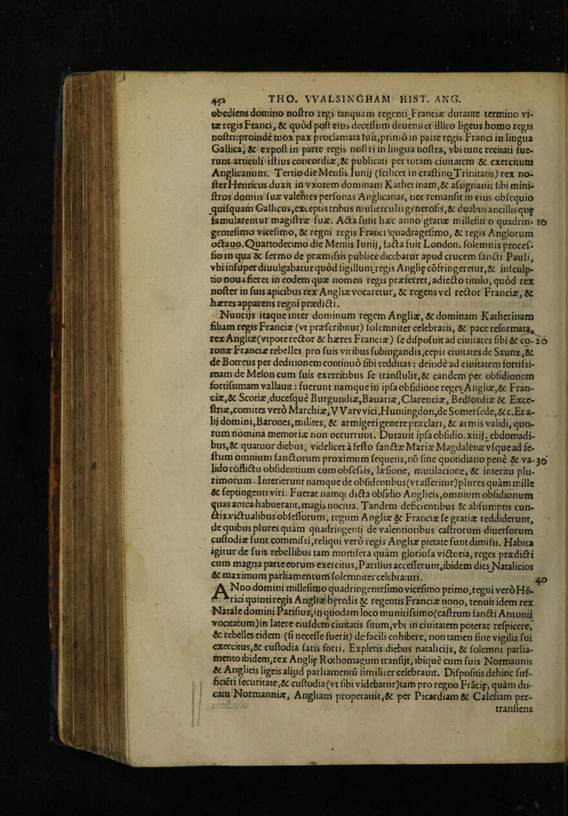 ) obcdicnsdomino nodro regi tanquam regentiJranci^ durante termino vi- tjc regis Franci j &: quod poft cin^ dcccfloiti deucnu ct ilHco ligeus homo regis noftri-.proindc mox pax proclamata tuit,primo in parte regis Franci in lingua Gallica, & expoft in parte regis nollri in lingua noftra,vbi tunc recitati fue¬ runt articiiliiftius concordia: publicati per totam ciuitatcm Se exercitura Anglicanum. TertiadieMeulis lunij (fciliccc in craftinc^Trinitatis) rex no- ftcrHenricus duxit in vxorem dominam Kathcrinam,&: afsignauic libi mini- ftros domiis fua: yalentes perfonas Anglicanas, nec rcmanfit in eius obfcquio jjuifquatnGalJicuSjCXceptis tribus mulicrculisgcnerofis,& duabus ancillis qup famularentur magiflrse fu«e. AdaTunt h^cc anno gratix milleliiro quadrin» i6 gentefimo vicefimo, & regni regis Franci (qiiadragelimo, Sc regis Anglorum offaup.Quartodecimo die Mentis lunij, fada fuit London. folemnis procef- fio tn qua Sc fermo de prarmifsis publice dicebatur apud crucem fandti Pauli, vbiinfiiperdiuulgabaturqu6dfigillum_regisAnglipc6fringcrctur,5c inlculp- tionouafieret in eodem quae nomen regis praeferret, adic£lo titulo, quod rex nofter in fuis apicibus rex Anglia: vocaretur, & regens vel rc£l:or Franciae, haeres apparens regni priedi£f 1. Nuncijs itaque inter dominum regem Angliae, & dominam Kathcrinam filiam regis Franciae(vtprfffcribiiur) lolcmniter celebratis, Sc pace rcforroatJi, rcx Angliae(vtpotere6for Sc haeres Franciae) fe difpofuit ad ciuitates fibi Sc co-16 ron* Francix rebelles., pro fuis viribus fubiugandis,cepit ciuitatesde Saunz,& dc Botreus per deditionem continuo libi redditas: deinde ad ciiiitatem fortifsi- niam de Melon cum fuis exercitibus fe tranfiulit,& eandem per obfidionetn fortifsimam vallauit: fuerunt namque in ipfaobfidione reges Angiia:,&: Fran- Scotiae.duccfqueBiirgundiJEjBauari^jClarcncia:, BcdlordixSc Exce- ftris,comitcsver6Marchi;c,VVarvvici,Huniingdon,dcSomerrcde,&c.Et a- lij domini,Baroncs,militcs, Sc armigeri genere pra:clari, & armis validi, quo¬ rum nomina memoria: non occiirruni. Durauit ipfaobiidio.xiiij^ebdomadi- bus,&: quatuor diebus, videlicet a fefio fanda: Maria: Magdalena:vfqucad fc- fium omnium fandorum proximum fcquens,no fine quotidiano pene Sc va-30 lidocofiidu obfidemium cumobfeEis, lafionc, mutilacione, Sc interitu plu¬ rimorum . Interierunt namquede obridentibus(vtafreritiir)pliires quam mille Sc feptingcnti viri. Fuerat namq; dida obfidio Anglicis,omnium obfidionum ^las antea habuerant,magis nociua. Tandem deficientibus Scabfumptis cun- dis^idualibusoblcflornm, regum Anglijc Sc Francia:fc gratia: reddiderunt, dc quibus plurcs quam quadringenti de valentioribus caftrorum diucrforum cuftodia: funt commifsi,rcliqui vero regis Anglia: pietate funtdimifsi. Habita igitur de fuis rebellibus tam mortifera quam gloriofa vidoria, reges pra:didi cum magna parteeorum exercitus,Panfiusacceflerunt,ibidem dies Natalicios £cmaximum parliamcnium folemniter celebraturi. A Nno domini millefimoquadringentefimo vicefimo primo,r^ui vcroHc- rici quinti regis Angliiashprcdis Sc regentis Francix nono, tenuit idem rex Natale domini Parifius',in quodam loco munitirsimofcaifirum fandi Amonij vocitatum)in latere ciufdem ciuitatis fitum,vbi in ciuitatcm poterat rcfpicere, Sc rebelles eidem (fi necefie fuerit) de facili cohibere, non tamen fine vigilia fui cccrcitus,5c cuftodia fatis forti. Expletis diebus natalicijs, Sc folemni parlia- nicntoibidcm,rcx Anglip Rothomagum tranfijt, ibique cum fuis Normannis ^ Anglicis ligcis aliud parliamcntu fimilitcrcclcbrauit. Difpofiiis dehinc fuf- ficicti fccuritatc,& cuftodia (vt fibi vidcbatur)tam pro regno Fracip, quam du¬ cam Normanniac, Angliam properauii,6c per PicardiamSc Calefiam per- tranliens