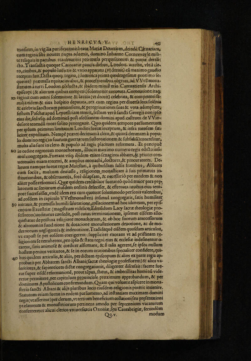 tranfiems^in vigiKa purilic^trpnisbcat^ Mapa? Doucrkin,jdcin<le.C|tuarian3b^ cum regina fibi npuitcr nupta aduenir, domino Iphanne CoraeKvaylc mib^ te reliquis in partibus traidmarinis prpip^cla pcrquirupriim.^ patriat dcrqli- ao.Tranfaiais quoque Cantuaria: paupisdiebuSj^Lpodop. acccfttc, vbjadc- ro,ciuibus,6c populo ludicris fic vario apparatu (yt decuit) cu maximo gaudio receptus fuit.Dida quoq; regina, (dominicaprimaquad^agefim® proximo te- queote) pfjcmifla cquitaciotubiis,&: prpcefsiQnibuscogcui5,ad.VVeftmona- ftcrium aturri Loiidon.jcodudajSc ibidem minimicrio CantuarienCs Archk epifeopi (8c aliorum quibus competit)folemniter coronata.Coronatione itaqj IO regina: cum omni folemnitate &i Ixtiiia (vt decuit) celebrata, 8c competenti fa¬ milia eidem K eius hofpitio deputatajrex cum regina pcrdiuerklocafolenia 8C celebria fandiorum pertranfiens,8c peregrinationes fuasSc vota adimplens^ feftum Pafchaeapud Leyceftriam tenuit,feftum vero fandi Georgij non i^o cius dicjfcd vfqi ad dominica poft afcefionem domini apud caftrum de VVin- defore tenendu more folito prorogauit. Quo quidcmjertiporc parliamcntum per ipfum primitus limitatum Londini fuerat inceptum, 8c infra menfem fa:- licircr expeditum. Nempe prxtev decimam a clero,8c quinta decimam a popu- lo.domino regi(io fuarumgiicri^rum fuftentationem 8c fublidiu)conceditur, multa aliafunt in clero Sc populo ad regis placitum reformata. Et prarcipu^ xo in ordine nigrorum monachorum,, flluein maximo numero regis edidoinfi- roulcongrcgaco.Fucranc vtiqj ibidem edam fexaginta abbates,§c ptiores con- uencualcs etiam trecenti, &c amplius monachi,dod:ores,&: procuratores. De¬ latum namque fuerat regiae Maieftati,^ quibufdam falfis fratribus^ Abbates cum focijs, multum dcuiaffe, rcligioncgimonafticam a fuis prirasuis ioi- ftitutionibus, 8c obferuaDtijs, fore dilapfam, & ncceffario per eundem & non aliter poffercformari.Quae quidem credibilior fuerateo quod maior pars prg-j latorum ac feniorum eiufdcm ordinis dcfcciffct, 8c effrenata iuuetus cius icm^ pore fuccefsiffcc,vnde idem rex cum quatuor folummodo perfonis valentibus,’ ad eofdcm in capitulo VVcftmonafferij infimul congregatis, fatis humiliter 30 incrauit,8c pramiffa humili {alutatipn.c,cpllacionemad hoc idoneam, per epif- copum Exceftri^ (magiftrum videliceiEdmudum Lacy facr« theologis pro- felTorcm)auditurusconfedit,pofl: cuius terminationem, ipfcmct cifdem allo¬ quebatur de pritiina religione monachorum, 8C obhoc fuorum antcccflbrura 6c aliorum in fundatione 8c dotacione monafteriorum dcuotionCi ac de mo¬ dernorum negligentijs indeuotione.Tradiditquc cifdem quoCdano articulos, vc expoft (c per eofdetn corrigerent: fupplicitcr exorans vt adpriftinam re¬ ligionem fc retraherent,pro ipfo& flatu regni cius 8c ccclcfiae indcfincmuro. rarent, fatis animofe Sc corditcr affirmans, 3c fi talia agerent,fc ipfos nullum hoftem penitus vcrituros,8c fc in eorum orationibus fpccialitcr con6derc,qui- 4.0 biis quidem articulis,8c alijs, perdidura epifcopum 8c alios ex parte regia ap¬ probatis per Abbatem fandi AlbaniCfacr* theologi?profefforem) 8f alios va- Icntiorcs, &: fapientiores didx congregationis, diligenter difcufsis: facere fue¬ rat fuper cifde reformatione, prout tepus, flatus, & imbecillitas hominij vide¬ retur pcrmittcrc,pcr capitulum prouincialc proximum approbandum, & per dominum Apoftolicum confirmandum. Quam qui volueritafpiccrcin mona- flcrio fandi Albani 8c alijs pluribus locis eiufdcm religionis poterit inucnirc. Statutum etiam fuerat in eodem parliamcDto,ad inflandam maximam domini rccris(vta{rcntur)per clerum,vt tertium beneficium collationifeu prpfcntationi prolatorum & monafleriorum pertinens amodo per feptennium vacaturum confcrrcreiur alicui clerico vniucrfitatis Oxonio,fcu Cantabrigue, fecundum Q^.v. modum