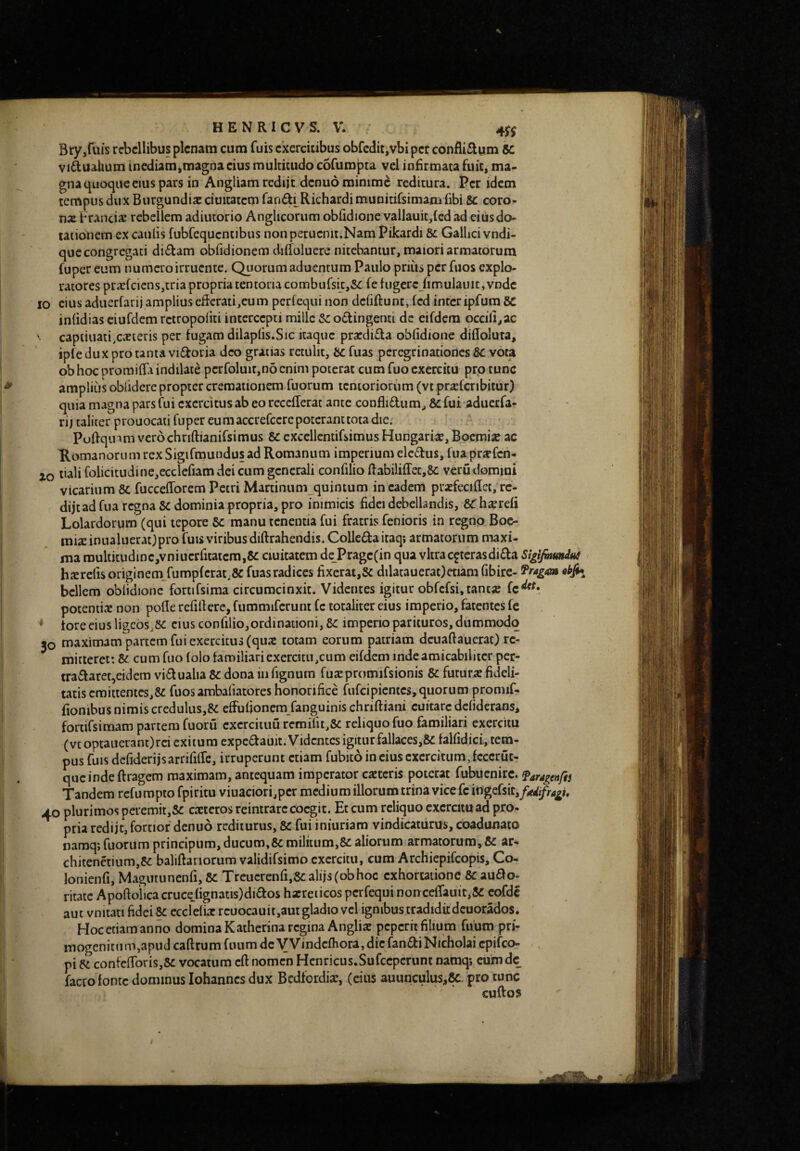 Bry,ruis rebellibus plenam cum Tuis exercitibus obfcditjVbi per confli£lum SC vi6lualium inediam,magna cius multitudo cofumpta vel infirmata fuit, ma¬ gna quoque cius pars in Angliam rcdijt denuo minime reditura. iPcr idem tempus dux Burgundiac ciuitatcm fandi^Richardi munitifsimam (ibi Sc coro- nx Fr.incix rebellem adiiitorio Anghcorum oblldione vallauit,(cd ad ciusdo- tationem ex caulis fubfequcntibus nonperucnit.Nam Pikardi & Galhei vndi- que congregati di£f am obfidionem dilTolucre nitebantur, maiori armatorum fuper eum numero irruente. Quorum aduentum Paulo priiis per fuos explo¬ ratores prxfcicnsjtria propria tentoria combufsi_c,5c fe lugereJimulaint,vndc IO cius aduerfarij ampliuseBcrati,eum perlequi non dcfiftunt, fcd interipfum 8C inlidias eiufdem rctropoliti intercepti mille Sc obtingenti dc eifdcra occili,ac ‘ capiiuati.cxteris per fugam dilaplis.Sic itaque prxdibta oblidione difloluta, ipfe dux pro tanta vibtoria deo gratias retulit, bc fuas peregrinationes 8c vota ob hoc promilTa indilate pcrfoluit,no enim poterat cum fuo exercitu pro tunc amplius obfidere propter cremationem fuorum tentoriorum (vt prxfcribitur) quia magna pars fui exercitus ab eo recefTerat ante conflidum, & fui aduerfa¬ rij taliter prouocaii fuper eumaccrefccrepotcranttota die. Pultqinm vero chriftianifsimus 5c cxccllcntifsimus Hungarix, Bocmix ac Romanorum rex Sigifmuudus ad Romanum imperium eledus, fua prxfcn- xo tiali folicitudine,ecclefiam dei cum generali confilio Rabiliffec,8c veru domini vicarium 8c fuccefforem Petri Martinum quintum in eadem prxfeciflcc, rc- dijead fua regna Sc dominia propria, pro inimicis fidei debellandis, Sbhxrefi Lolardorum (qui tepore Sc manu tenentia fui fratris fenioris in regno Boc- mixinualuerat^pro fuis viribusdiftrahendis. Colledairaq; armatorum maxi¬ ma roulticudmc,vniucrfitatcra,6C ciuitatem dc Pragc(in qua vitra ceterasdida Sigifmunius hxrefisoriginem_fump(crat.8C fuas radices fixcrat,Sc dilatauerat)etiam fibirc- ^ragoA bellem oblidione fortifsima circumcinxit. Videntes igitur obfcfsi,tancx potentix non polle refilf ere, fummifcrunt fc totaliter cius imperio, fatentes fe tore eius ligebs.SC cius confilio,ordinationi, Sc imperio parituros, dummodo jo maximam partem fui exercitus (qux totam eorum patriam dcuaftaucrac) re¬ mitteret: Sc cum fuo folo familiari exercitu,cum eifdem indeamicabilitcr per- tradaret,eidem vidualia Sc dona in fignum fuxpromifsionis Sc futurx fideli¬ tatis cmittentes,8c fuos ambaliatores honorifice fufeipiemes, quorum promif- fionibus nimis creduliis,SC efFufionem fanguinis chrifliani cuitarc defiderans, fortifsimam partem fuoru cxcrcituu remiru,Sc reliquo fuo familiari exercitu (vtoptauerant)rci exitum expcdauit. Videntes igitur fallaces,SC falfidici, tem¬ pus fuis defideriisarrifilTe, irruperunt etiam fubico in cius exercitum, fcccrut- qucindeftragcm maximam, antequam imperator exteris poterat fubucnirc. faragenfts Tandem refurapto fpiritu viuaciorijpcr medium illorum trina vice fc itigdsktfiedifragh 40 plurimos peremit,Sc exteros reintrarccoegit. Et cum reliquo cxcrcituad pro¬ pria redijt, fortior denuo rediturus, Sc fui iniuriam vindicaturus, coadunato namq; fuorum principum, ducum,Sc militum,Sc aliorum armatorum, Sc ar- chitenetium,Sc baliftariorum validifsimo exercitu, cum Archiepifeopis, Co- lonienfi, Magutunenfi, Sc Treucrcnfi.Scalijsfobhoc exhortatione Sc audo- ritaic Apoftoiica cruceJignatis)didos hxreiicos perfequi non cefrauit,8c cofdc aut vnitati fidei Sc ccclefix rcuocauit,aut gladio vel ignibus tradiditdcuorados. Hoc etiam anno domina Kathcrina regina Anglix peperh filium fuum pri¬ mogenitum,apud caftrum fiuim dcVVindcfhora, dic fandi Nicholai epifeo- pi Sc contclToriSjSc vocatum cft nomen Hcnricus.Sufccpcrunt namq; cuimde facco fonte dominus iohannes dux Bcdfordix, (cius auunculus,&. pro tunc cuftos