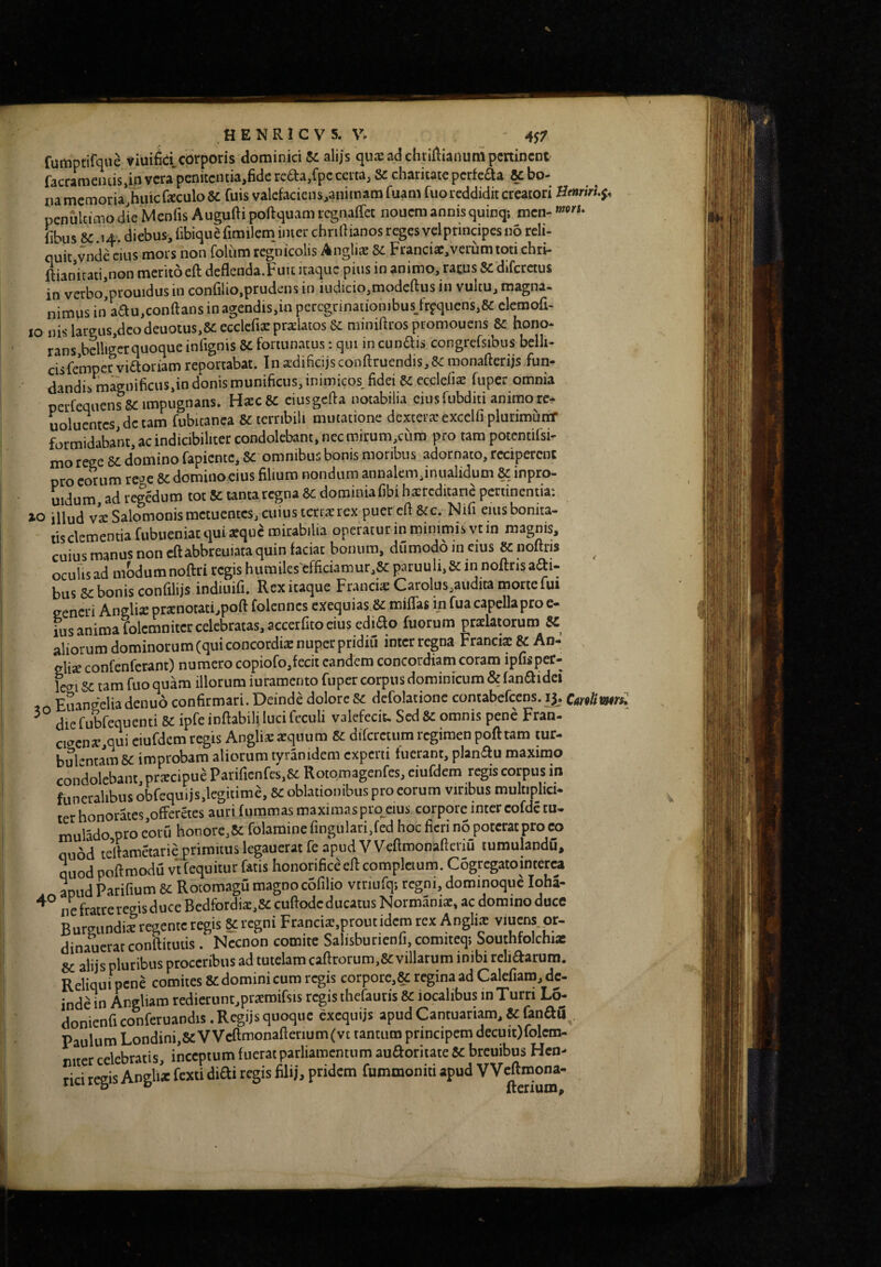 rumptifqiie viuifieicorporis dominici K alijs quaeadchriftianumpeninent faccameiuis.ip vcta penitcntia.fide refta.fpc certa, &c chariute perfefla & bo¬ na memoria’huicfeculo 8c fuis valcfaciens,animam fuam fuo reddidit creatori Botrirlf, pcnultifflo die Menfis Augufti poftquam regnaffet nouem annis quinq: men- fibus 8C i4'. diebus, libiquCfimilem inter chriftianos reges velprmcipes no reli¬ quit,vndC cius mors non folum regnicolis Anglis 8c Francis, verum toti chri- ftianitati,non meritoeft deflenda.Fuit itaque pius in animo, ratus Scdifcrctus in vcrho’ptouidus in conlilio,prudens in iudicio,modefl:us in vultu, magna- nimus in adu.conftans in agendis,in pcrcgnnationibus_frfquens,K elcmofi- lo nisl3rgus,dcodeuotus,&;ecclcfisprsUtos& miniftrospromoucns Sc hono- rans.bdliger quoque infignis & fortunatus; qm in cunais congrefsibus belli¬ cis fempervifioriam reportabat. Inidificijsconfttuendis,?cmonafterijs fun¬ dandis magnificus,in donis munificus, inimicos, fidei 8i ccclefis fuper omnia perfequensSC impugnans. HscK ciusgctfa notabilia eiusfubditi animorc- uolucntcs,dctam fubitanea Sc terribili mutatione dexters excelfi plurimumT formidaba’nt, ac indicibiliter condolebant, nec mirum,cum pro tam potcntifsi- mo rege 6C domino fapiente, Sc omnibus bonis moribus adornato, reciperent pro eorum re»e & domino eius filium nondum annalem,inualidum 8c inpro- uidum, ad regedum tot K tanta regna SC domiuiafibi hsrcditana pertinentia: illud vs Salomonis metuentes, cuius terrsrex puer cfi 8cc. Nifi eius bonita¬ tis clementia fubueniat quisque mirabilia operatur in minimis vt in magnis, cuiusmanusnoncftabbreuiataquinfaciat bonum, dumoddineius Knoftris ocuUs ad modumnoftri tegis humiles'efficiamur,8c paruuli,& in noftrisaai- bus sc bonis confilijs indiuifi. Rex itaque Francis Carolus,audita morte fm eeneri Anglis prsnotati,poft folcnnes exequias.Sc miffas m fua capella pro e- ius anima folemnitercelebratas,accerfito eius cdiao fuorum ptslatorum S£ aliorum dominorum (qui concordis nuper pridiil interregna Francis & An- elis confenferant) numero copiofo,fecit eandem concordiam coram ipfispec- levi sc tam fuo quam illotum iuramento fuper corpus dominicum & fanaidei Euangelia denuo confirmari. Deinde dolore Sc defolatione contabefccns. ij, Cmlimrs: die fubfequenti SC ipfe inflabili luci Icculi valefecit. Sed Sc omnis pene Fran- civens,qui eiufdem regis Anglis squum Sc difcretiim regimen poft tam tur¬ bulentam sc improbam aliorum tyranidem experti fuerant, planau maximo condolebant, prscipue Parificnfes,8c Rotqmagenfcs, eiufdem regis corpus in funeralibus obfequijs.legitime, SC oblationibus pro eorum viribus multiplici¬ ter honorates,offetetes auri fqramas maximaspro^eius corpore intereofde tu- mulado pro eow honore,Sc folamine fingulari.fed hoc fieri no poterat pro eo quod tefiametarie primitus legauerat fe apud V Veftmonafteriu tumulandu, quod poftmodu vt fequitur fatis honorifice ell compleium. Cogrcgatointerea apudParifium Sc Rotomagu magnocbfilio vtriufqi regni, dominoque loha- ne fratre regis duce Bedfordis.SC cullode ducatus Normanis, ac domino duce Burgundis tegente tegis SC regni Francis,proutidcm rex Anglis viuens.pr- dinauerat conftitutis. Necnon comite Salisburienfi,comiteqi Southfolchis 8C aliis pluribus proceribus ad tutelam cafltorum,8c villarum inibi rehaarum. Reliquipene comites sedominicum regis corpotc,8c t^inaad Calefiam,de. inde in Angliam redietunt,prsraifsis regis thefautis Sc iocalibus in Turri donienfi conferuandis. Regijs quoque exequijs apud Cantuariam, 8c &naii^. Paulum Londini,8e VVeftmonafterium(vt tantum principem decuit)folem- mter celebratis, inceptum fueratparliaroentum auSoritate Sc breuibus Hen- rici regis Anglis fexti diai regis fili), pridem fummoniti apud VVeftmona-