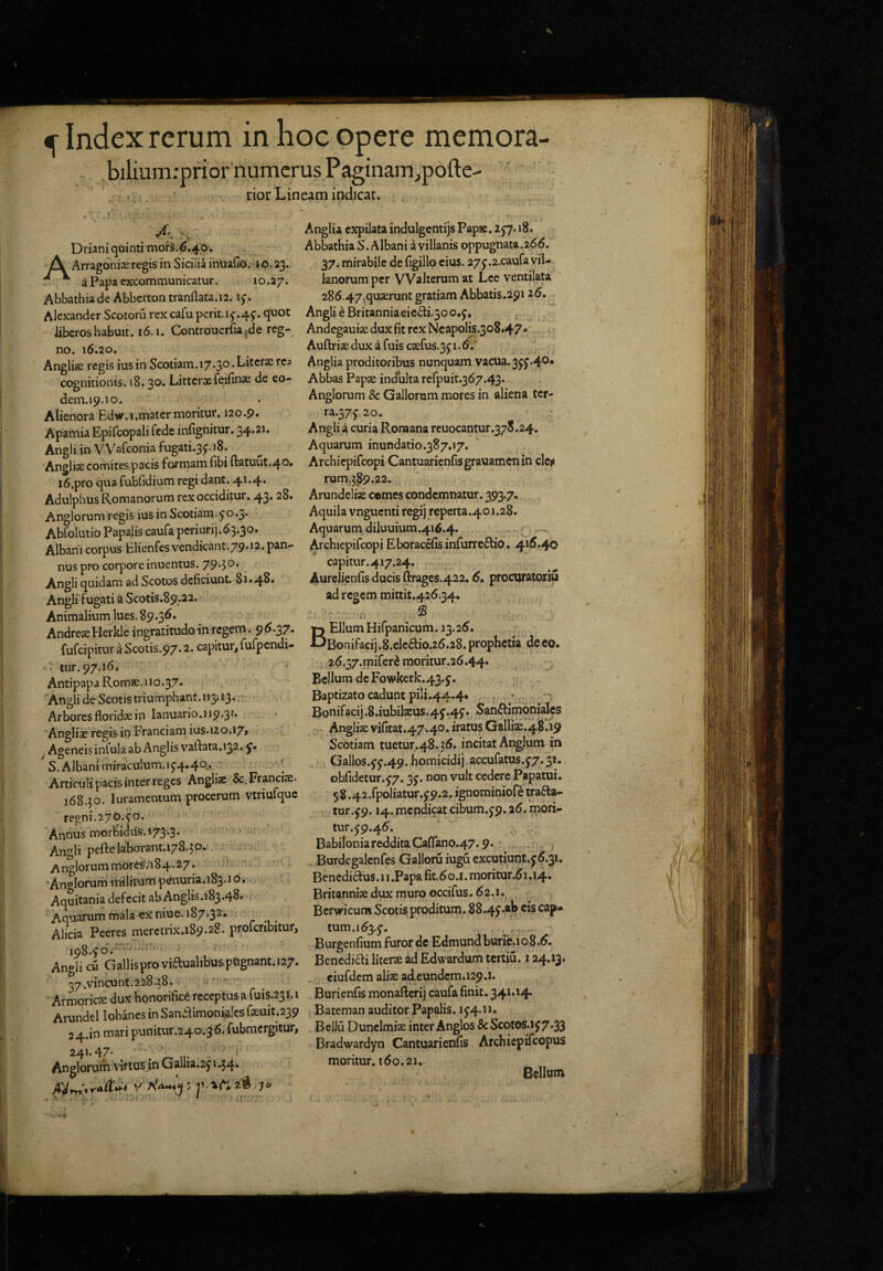 Index rerum in hoc opere memora- biliumrprior numerus Paginam_,pofl:e- rior Lineam indicat. . 4- Driani quinti mofs.€.4;o. Arragdnise regis in Sicilia fnuafio. >o<23. a Papa excommunicatur. 10.27. Abbathia de Abberton tranflata.ia. 15-. Alexander Scotoru rex cafu pcrit.1j.4j. quot liberos habuit. 16.1. Controuerfu,de reg¬ no. 16.20, Anglise regis iusin Scotiam. 17.30. Litcrae rc5 cognitionis. »8.30, Littersfeifinae de eo- dem.19.10. Alienora Edur.i.mater moritur, 120.9. Apamia Epifcopali fede infignitur. Angli in V V^^aiconia fugati.3J. 18. Anglije comites pacis formam fibi ftatuut.40» i6.pro qua fubfidium regi dant. 41.4. Adulphus Romanorum rex occiditur. 43. 28. Anglorum regis ius in Scotiam, j0.3* Abfolutio Papalis caufa periurij.63.30. Albani corpus Elienfes vendicant.79.12. pan¬ nus pro corpore inuentus. Angli quidam ad Scotos deficiunt. 81.48. Angli fugati a Scotis.89..22. Animalium lues. 89.36. AndreseHerklc ingratitudo in regem. 96.^7, fufeipitur a Scotis,97.2. capitur, fufpendi- tur. 97.16. Antipapa Romse.1io.37* 'Angli de Scotis triumphant. 113.13. * Arbores floridsein lanuario.119.31. Angliae regis in Franciam ius.120.17> ^ Ageneis infula ab Anglis vallata.132. J'. S. Albani miraculum,ij4»4c>* [ Articulipacisinterreges Angliac Sc.Franciie. 168.30. luramentum procerum vtriufquc ' regni.270.jo. ■ Annus morbidus.i73.3. ' ’ - ' Angli peftelal10rant.i78.30. . : Anglorum moresVi84*2’7* ‘Anglorum rhilitum penuria.i83-i o. Aquitania defecit ab Anglis.i83.48‘ > Aquarum mala ex niue. 187.32. ... Alicia Peeres merctrix.189.28. proferibitur, ipS.jo'.' • Angli cu Gallis pro viftualibuspCignant. 127. 57 .vincunt.228.38. :- ^ Armoriese dux honorifici receptus a fuis.231. i Arundel lohanes in SanClimoni^les feuit.239 24.in mari punitur.240.3 6. fubmcrgitur, 241.47- , ■ ‘ Anglorum virtus jn Gallia.2j i .54. Anglia expilata indulgcntijs Papse, 2 J7.18. Abbathia S. Albani a villanis oppugnata.266. 37. mirabile de figillo cius. 27j.2.caufa vii- lanorum per VValtcrum at Lee ventilata 286.47.quxrunt gratiam Abbatis.29126. Angli i Britanniaeic£li.3oo.j, Andegauise dux fit rex Ncapolis.308.47* Auftriaedux a fuis C3efus.3ji.6'. Anglia proditoribus nunquam vacua. 3JJ.4®* Abbas Papae indulta rerpuit.367.43‘ Anglorum & Gallorum mores in aliena tcr- ra.57j,2o. Anglia curia Romana reuocantur.378.24. Aquarum inundatio.387.17. Archiepifeopi Cantuaricnfisgrauamcnin clci> rum.5_89.22. Arundelise comes condemnatur. 393.7. Aquila vnguenti regi) reperta.401.28. Aquarum_diluuium.416.4. Archiepifeopi Eboracefisinfuixcflio. 416.40 capitur.417.24. Aurelienfis ducis ftrages.422.6. procuratoriu ad regem mittit,426.34. B Ellum Hifpanicum. 13.26. Bonifacij.8.elc6lio.26.28. prophetia de eo. ,26.57.!pifer^ moritur.26.44. Bellum de Fowkerk.43.5’. Baptizato cadunt pili.44.4* , •, . Bonifacij.8.iubilxus.4j.4j. San6limoni^s - Anglix vifitat.47.40. iratus Gall1x.48.19 Scotiam tuetur.48.36. incitat Anglum in , Gallos. jj.49.homicidij.accuratus,j7.31. obfidetur.j7.3J. non vult cedere Papatui, 5 8.42.fpoliatur. J9.2. ignominiof^ trafta- tur. j9.14. mendicat cibum,j9. a6. mori¬ tur. 59.46. ‘ , BabiIoniaredditaCafrano.47.9.' j Burdegalenfes Galloru iuguexcutiunt.^6.31. Benedicius. 11.Papa fit.6G.i.moritur.6i,i4. Britannix dux muro occifus. 62.1. Berwicura Scotis proditum. 88.4f-•)? cap¬ tum.163.5. . .. Burgenfium furor de Edmund burie«io8.6. Benedi6li literx ad Edwardum tertiu. 124.13. . eiufdem alix ad eundcm.i29.’l. Burienfis monafterij caufa finit. 341.14. Bateman auditor Papalis. 154.11. Bellu Duncimix inter Anglos &ScotoS.ij7.33 Bradwardyn Cantuarienfis Archiepifeopus moritur. 160,21. Bellom