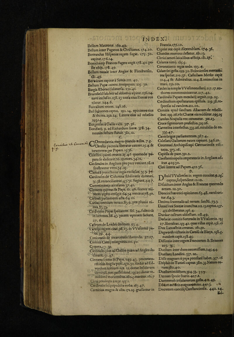 Bcllnm Mawona;. 160.49. Bellum inter Paganos & Chriftianos. 174.20. Bertrandus Hifpaniseregem fngat. 17;. 30. capitur.176.14. Beauchamp Francos fugere cogit.i78.4o;pe3 'fteobijt. 178.49. Bellum nauale inter Anglos & FlandrcnCes. ^81.49- \ Befwicum capitur a Sc6tis.222.40. Bellum Papae contra Antipapam. 22J. 30. Bargia Eboraci rubmerra.23o.‘4i. Brumficld fubdole ad abbathia aipirat.256.24. • tuiTiiaclurus.238.23 caufaeiusRomaevcn tilatur. 244.6. Borealium mores. 248.26. Balllcihanncs captus. 292.14. opiniones eius Se theina.25)2.24. Litterae cius ad rebelles Burgenfes 4 Gallis vi6:i. 317.36. Bonifacij. 9. adRichardum literae. 378.34. nouum feftum ftatiiic.^Sa.ia. • ''■-r' . . ■ r ” < ^ V • J ^ ^p^Oncordantia rna^a <^a^o «dita. 7.^. •'«^'C^rolas pecunia liberatur carccre.ij.^.&r iuramento per Papam, ij.^. * 'tielcrtihi ^quinti crcatio.if.46 quomodo 'pa*- pam fc abdicaritl'26l25.mors.34.12. ■ Cardinales in Angliam pro pace vcniunt.28.12 fruftranturvoto.34.2j. ■; ‘ •'Clerustprbtcaione rcgiacxclufus^ 3J.3. Cardinales de* CoIurt1na\fchirmatis damnati. 3j.38.reconciliantuil;43.'32. fugiunt,44 7. Communitatis accufati0,37.41. i ''Clef^Cri^,quintus fk Papa.' 61'.'4'6. fratres 'rni- emfigit. 64.34 morituras.jo. ‘^‘Cii^eoli [larliamcnti a6hi.^4.12.’ '.'C2ritas6mniamTcruml83;9. prxpluuia ni- mla.83.33. ' 'iCiifSfifiates Pap« fpoKafitnrl 86.34. fulniinat *■* ^ihi'dtfOnes.86.43rpaccm optatam faciunt. Caftrumdc Leede'5 deditum. 93.4. ; •'etrblWs fegem citat.96.'23:in VVafeonia pa- •■^rat.c5^r‘4i. 'V l “ Coniuratib d? incaredatis liberandis. 97*27* Comiti/Cantij recogriitioliio.' fo. ‘ - Cp^Ct3*l^ 1 * ^ dardTnaifcsplUs'ad<jallB« quim ad Anglos dc^ ■•'•■^fihanr.i3U47.-'--\ ‘ Clemens fe_xtus fit Papa, 149.43. procurato- rft Miis Angliapulfi.^f 0.30. fer ibit ad Ed- ^ jwardum tertium.ifa. 12. donat Infularum '/ 'dbmiqiu,non poficfsione.ijj.ao.donat re- ' ' ‘ raifsionemorientibus.i6'o.5’.moriiur.i6i.7 Cleri priuilegiaarege.ijj.i. Cardinalis fcfquipedaliaverba. 163 47. Comitiua magna 5c alba.171.2j. grafiantur in EX): _ Francia.i7f.lO. ^ , Cyprise rex capit Alexandriani. 174* Cbandos mortuus defletur. 181.13. Clerici amoti laicalibus offlcijs. 181.27* ' ^ Calores nimij. i8j.j. ' Coronationis regise ordo. 193.4* Calucrlei gefta.199.30. Bolonicnfcs mCfCltO- rcsfpoliat.210.37. Caftclium Mcrkc cepit 214.4 fit Admiralius. 224.8.animofitas in mari. 232.20, Csedcs in templo VVeftmonaftcrij.217.17.au- thores excommunicantur.217.42. Cardinalis Papam mcndacij arguit.219.2f. Cardinalium apoftatarum epiftola. 21p.38.rc» fponfio ad candem.221.20. Comitia apud fan6tum Albanum dc rebelli¬ bus. 29j.26.vbi Chartae eisrcddutur.2pj,2f Carolus Neapolis rex coronatur. 301.23. Cruce fignatorum profcftio.32j.26. Carmclita intcrfcftus.33j.26.mirabilia dc co. 33f*47- Cantebrigiae parliamentum.367.4. Calcfiani Gallorum naucs capiunt. 346.20. Courtcnci Archiepifeopi Cmtuaricnfis vifi- tatio. 373.16. Capella dc pacc.391.2. Conftantinopolis imperatoris in Angliam ad¬ itus 40J.30. Cleri litterae ad Papam.422 36. (D. DAuidVVallenrcs in regem concitat.p.2f^ captus,furpcriditur.12.1 o. Difsidium inter Anglos 5c Francos quomodo ortum. 20.30. Doncini bxrctici opinioncs.63.48. comburi¬ tur. 64.3. Dccirna fexennalis ad terram fanfta. 73.3. ^ Dauid rex Scotiae inun(5lus.ii2.i3.captus.i57. 49.-dcliberatus.ij6.4. Dunbar caftrum obfefrum. 118.49. Derbeise comitis fortitudo in VVafeonia. ijj 27.liberalitas.1jj.42.quas villas cepit.ij8.16 Dux Lancaftrix.creatus. 161.50. Dagworth viftoria in Carolu de Bloys. 1 jS.f • . eundem capit.ij8.4j. Diflentio inter regem Francorum Sc Britones Duellum inter duoscoiiinuiium.24f 44* Duellum Londini.337.20. Difle magnam a papa potcftatc habet. 3J7.16 Delphin in Tamefi captus 380.3j.Natura co- rum.580.40. Duellum indiftum,394.33. Daemon fpecie fratris.407.2. Dortmouth infulanorum gcfta.412.45'» D5iteie<!>afitismS!gnaniifcitas.44i*3* Decretum concilii ConftancicnTis. 44^* *4» fid-