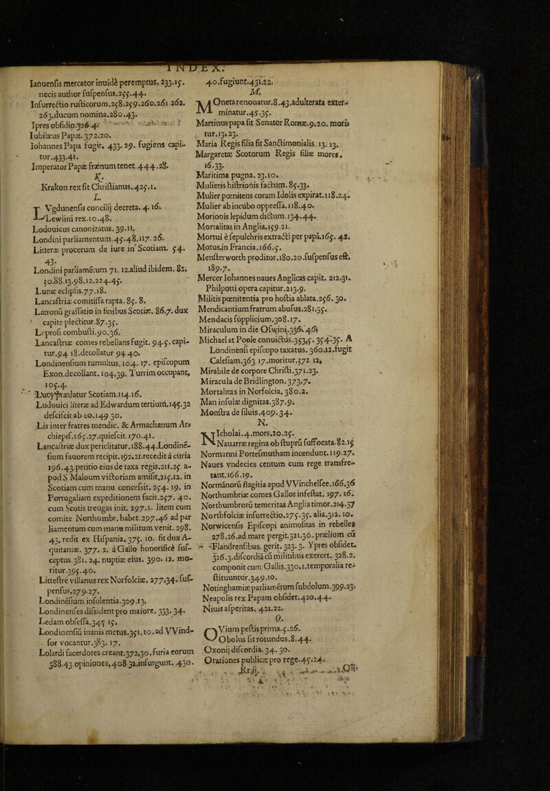 lanuenfis mercator inuide peremptus. ^33.15'. necis author fufpenfus.2^f .44. Infurreftio rufticorum.258.2^9.2<Jo.25i 2<^2. 253.ducum nomina,280.43. Jprcsobfidio.326 4* ' t lubilaeus Pap^s. 372.20. IohannesPapa fugtr, 433.29. fugiens capi¬ tur .433.4». Imperator PapK frxnum tenct.444.28. Krakon rex fit Chriftianus,425’.i. L. LVgdunenfis concilij decreta, 4.16» Lewlini rex. 10.48. Lodouicus canonizatus. 39-»»* Londiniparliamentum.4^.48.117- 25. Litterae procerum de iure in Scotiam. 5’4» 43. Londini parliametum 71. n.aliad ibidem. 82. 50.88.13.98.12.224.4j. Lunae eclipf1s.77.18. Lancaftriae comitifla rapta. 8j. 8. Latronu graffatio in finibus Scotiae. 85.7. dux ‘ capite pletlitur.87.3j. Lfprofi combufti.90.35. Lancaftnae comes rebellans fugit. 944* tur.94 18.decollatur 94.40. Londinenfium tumultus. 104.17. epifeopum Exon.decollant, 104.39. Turrim occupant, 10J.4. ' TAic-^^^^aedatur Scotiam.» 14.15. Ludouici literae ad E^wardum tertiuni.145.32 defeifeitab eo.149 30. Lis inter fratres mendic. & Armaebanum Ar^ chicpif.i 5 j.27.quiefcit. 170.41. Lancaftriae dux periclitatur .188*44.Londine- fium fauorem recipit. 192.2i.reccdit a cilria i95.43.petitiociusde taxa rcgis.21i.2j a- pud S Maloum vitloriam amifit,2ij.12. in Scotiam cum manu concefsit. 2J4.19. in Portogaliam e.xpcditionem facit.2J7. 40. cum Scotis treugas init. 297.1. litem cum comite Northumbr. habet.297.46 ad par liamentum cum mano militum venit. 298. 43, redit cx Hifpania* 37J. 10. fit dux A- quitanisE. 377. 2. a Gallo honorifici fuf- ceptus.3Si. 24. nuptise eius. 390.12. mo- ritur.39j.40. Litteftre villanusrexNorfolcix. 277,34. ful- penfus.279.27. Londinefium inrolentia.309.13. Londinenfes difsidentpro maiore. 333.34. Ledam obfefia.34j ij. Londincnfiu inanis mctus.3j1.10.ad VV»nd- for vocantur.383. 17. Lolardi facerdotes creant;372,3o.furia eorum 388.43.opiniones,4o8 32.inrurgunt. 430. 4o.fugiunt.43i,22. M. MOncta rcnouatur.8.43.adulterata exter- minatur.45.3j. Martinuspapa fit Senator Ronti3e.9,2o. mori* , iur.i3*23. Maria Regis filia fit San£limoniaIis. 13.13, Margarece Scotorum Regis filise more*. 15.33. Maritirna pugna. 23.10. Mulieris biftriotiis facium. 8J.33. Mulier poeniiens coram Idolis cxpirat.118.24* Mulier ab incubo opprefla,ii8.40. Morionis lepidum didam, 134.44. ^ Mortalitas in Anglia.ij9 21, Mortui ^ fepulchris extradli per papa.i5j. 42* Motus,in Francia.i55. j. Wenfterworth proditor.180.2o.furpenrus efir. 189.7. Mercer lohanncsnauesAnglicas capit, 212*31. Phiipotii opera capitur.213.9. - Militis poenitentia pro hoftia ablata.2j5.30. Mendicantium fratrum abufus.281.3j. Mendacis fupplicium.308.17. Miraculum in dic Ofv\jini.336i'45* Michaelat Pople conuidus,3J3,j. 3J4^3f • ^ Lbndincnfi epifeopo taxatus. 360.12 .fugit Calefiam.353 17.moritur.572 12, Mirabile de corpore Chrifti.371.23. Miracula de Bridlington. 373.7. Mortalitas in Norfolcia, 380.2. Man infulse dignitas.387.9i Monftra de riluis.409.34. N. NIcbolai .4.mors.2o.2j. Nauarrse regina ob ftupru fuffocata.^i» j Normanni Portcfmutham incendunt. 119.27. Naues vndccics centum cum rege transfre¬ tant. 166.19. Normanoru fiagitia apud VVincbelfcc.166,3^ Northumbrise comes Gallos infeftat. 197.16. Northumbroru temeritas Anglis timor.214.37 jsjortbfolcise infurredio.27j.3j. alia.3)2.10. Norwiccnfis Epifeopi animofitas in rebelles 278.26.ad mare pergit.321.30. praelium cu ** -*'Flahdrcnribus, gerit. 323.3* Y'prcs obfidet. 326.3.difcordiacu militibus exercet. 328.2, componit cum Gallis.33o*i.temporalia rc- ftituuntur.349.10. Notinghamiae parliamdum rubdolum.399.23* Neapolis rex Papam obfidet.420.44. Niuisafperitas. 421.22. . 0. Ovium peftis prima, j.26. Obolus fit rotundus.8.44. Oxonij difeordia. 34.30. Orationes publicae pro rcgc.4j;24* ..<1 ■* •i' . t* s ~