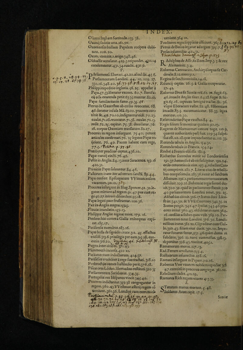 I Oliucrilngliam fortitudo.133, 38. Oxonij feditio orta.161.50. Oxonienfes bullam Papalem recipere dubi tant. 200.20. Oxon.-comitis.i.origo.348.46. Oldcaftlc accuratur.425i.3.rclpondet. .<^o-.i4 condemnatur.43i.34.cuadit. 450.9, !P. '^•pAr]iamentuEboraci.42.2o.aliudibi.45.6. ^ Parliamentum Londini. 44. 10.109.27. ueniunt.36410. 1^ Proditores regni fupplicio afficiunt. 36j!2o^ix;X9 f\ i- Petrus dcBofco legatur ad regem 39^*.7.^ I^crfeiinfurreilio 421,21. ^7 ■p Adulphusde Afle.fit Rom.Imp.3.3 Sc rex Alernannice.3 4. Robertus Cantuarien. Archiepiicopus fit Car; dinalis.8.i2.mors.9.i. Regina fit fandi im011ialis.14.1S. 330.16.348.20.Rifuncij captio. 26. j.a Gallisrccuperatur !_•}• *. 1'** 1 * ^ 1f V Philippicxpeditioingloria. 56.25’. appellat i Papa.57.33.1iberatuf excom. 60.7. Bonifa- cij olla exurenda petit.63.35-.moritur.82.12, Papse familiaritas in fame. 5-9.3^. . Petrus de Gauerfton ab exilio reuocatus. 68. 46.donatur infula Ma.69.10. proceres cons tenit &.49.7o.io.indignantureide.7o.23. _ exulat.71.28.reuocaiur.71.38. exulat.72.13. Referendariu3>Pap2e exuftus.84. 4. redit.72.25-. capitur. 75-. 38. decollatur.76. 'Regis filium fe mentitur quidam.90.23 27,42. Robertus Brus fit Scotice rejf.62. 2®. fugit.62. 46.inuadit Anglii fines.64.28.fugat & fu- git.6^.i6. captiuos benigne traclat. 81. 36. vfque Eboracum vaftat.82.48. Hiberniam inuadit.83.5‘. excomunicatur. 88.33. lepra moritur. 110.30. i5. corpus Oxoniam tranflatuiTi.82.27 Proceres in regem infurgunt. 75.40. petunt articulos confirmari.76. 25 legatos Papae re; ijciunt. 76.40. Pacem habent cum rege, 77.5. ^^ 7. Praesbyter proditor captus.436.10. papae nuncij ciedi.76.45. Pefiis in Anglia.84.i3jnter Saracenos. 159.16 420.32. Primitiae Papx roIuuntur.84.46. Pallorum inane iter ad terram fan6la. 89.44. I^apa confert Epifeopatum VVintonicnfem vacantem. 90.10, Proceres infurgunt in Hug.Spencer.91.30.IC- gatos mittunt ad regem.91.47.pax cuiH rc^ ge.92.27.iterum difcordanr.93.18. Papae legati pace fruftrantur. 100.36. Pax i» Anglia magna. 159.5. .Plouiae inundatio. 159.13. Philippas Angliae reginae mors. 179.16. Pcnbrocliiae comes a Gallis redemptus expi- rat.185.17. Parifienfis tumultus.283.26. Papaj bulla de fignadis cruce.312. 45. cfFedlus Rogerus de Mortuomari carctre tugit. 110.9. quantaeauthoritatis pofl fuit. io9 34.fufpe- fus eft. 112. iS.quae imponebantur ti.)i2.33. Rotunda tabula in Angiia. 154.31. Rotunda tabula in Francia. 154.24» Rochel a Francis obfefla. 182.5. Richardus fecundus miitit ad Londonienfes 191.37.honorifice ab eis fufeipitur. 192.24. ordo coronationis cius.i93.4.rebeliesX3an< tij comprimit.282.7. Literae eius de rebelli¬ bus compefcendis.283.36.venit ad fan6ium Albanum.292. i.pariiamcniunrconuocatum difloluit.299.26.Bohcmiae regis forore du- cit.300.30 .quid in parliainento fl:atuit.3co 40.parliamentum Londini tener.319. 25. Abbathias circuit.326. i7.Iratus duci Laca- ftrice.341.30. Sc VVil.C0urtney.342.35. in Scotos pergit. 342 47.fpoIiat.343.46.pro- ceres irritat 360.43. obfidetur in turri.364. i6.confilio adhibet quos vult.369.10. Par¬ liamentum tenet Londini. 376.30. Londi- nefibus iratus.382.2o.C6greditur cum Gal- I0.390.43. filiam eius ducit. 391.10.Impe¬ rator futurus fertur,932.46.quam durus in fubditos. 396. 12. turri commiiTus. 398.13. ciufde.313.6 priuilegia per eam.315.28. exc- .....__ vww.......v cutio.316.20.^. deponitur.398.43.moritur.405.i. Pugna inter cinifes. 37*•43* Romanorum mores. 227.13. Pli.'nmouchmcenfa.4io 10. Rad.Fcrrersarrefl;atus.255,4. Parliamentum indoftorum. 414.37. Rufticorum infurredio. 258.16. Parifiefes crudeliter a rege fuo tradlati. 318.10 Romani infurgunt in Papam.’io.26. Penbroch}cecomeshafl:iludiopcrit.376.18. Pifcatores Lodon.libertatibus reftituti.320.35 Parliamentum Sarisburice. 334.35. P ortugalix rex Hifpanos vincit.345'.4o. Proceres indi6lantur.359.38 congregantur in regem.360.43-VVefl:monafterij regem co ueniunt .361.36. Londini cum excretuc6* Robertus Veer vxorem nobilem repudiat 358 47.exercita in proceres congregat. 362.20. Rebellium clades.411.29, Rumores Rich.regem viuerc 4i3,;3. S. oTatutum manus mortox. 5-. 48. ^Soldanus Acon capit. 17.5-. Scoiite