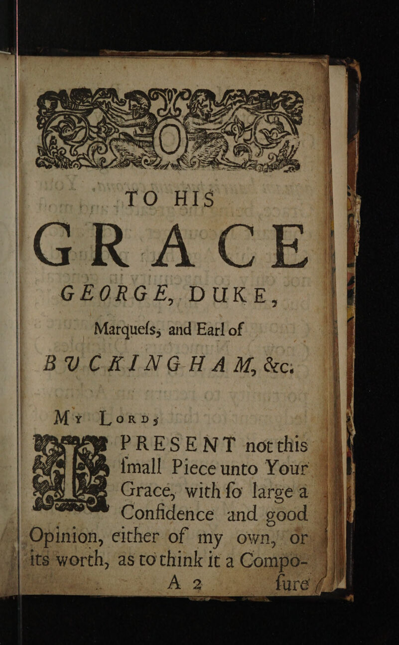 A HLS, Ts GEORGE, DUKE, Marquefs; and Earl of BUCKINGHAM, &amp;c: I Lorp; PRESENT notthis Imall Piece unto Your Grace, with fo large a | C onfidence and good Opinion, either of my own,’ or A 2 _fure a. Kee, Vad 7 Ae