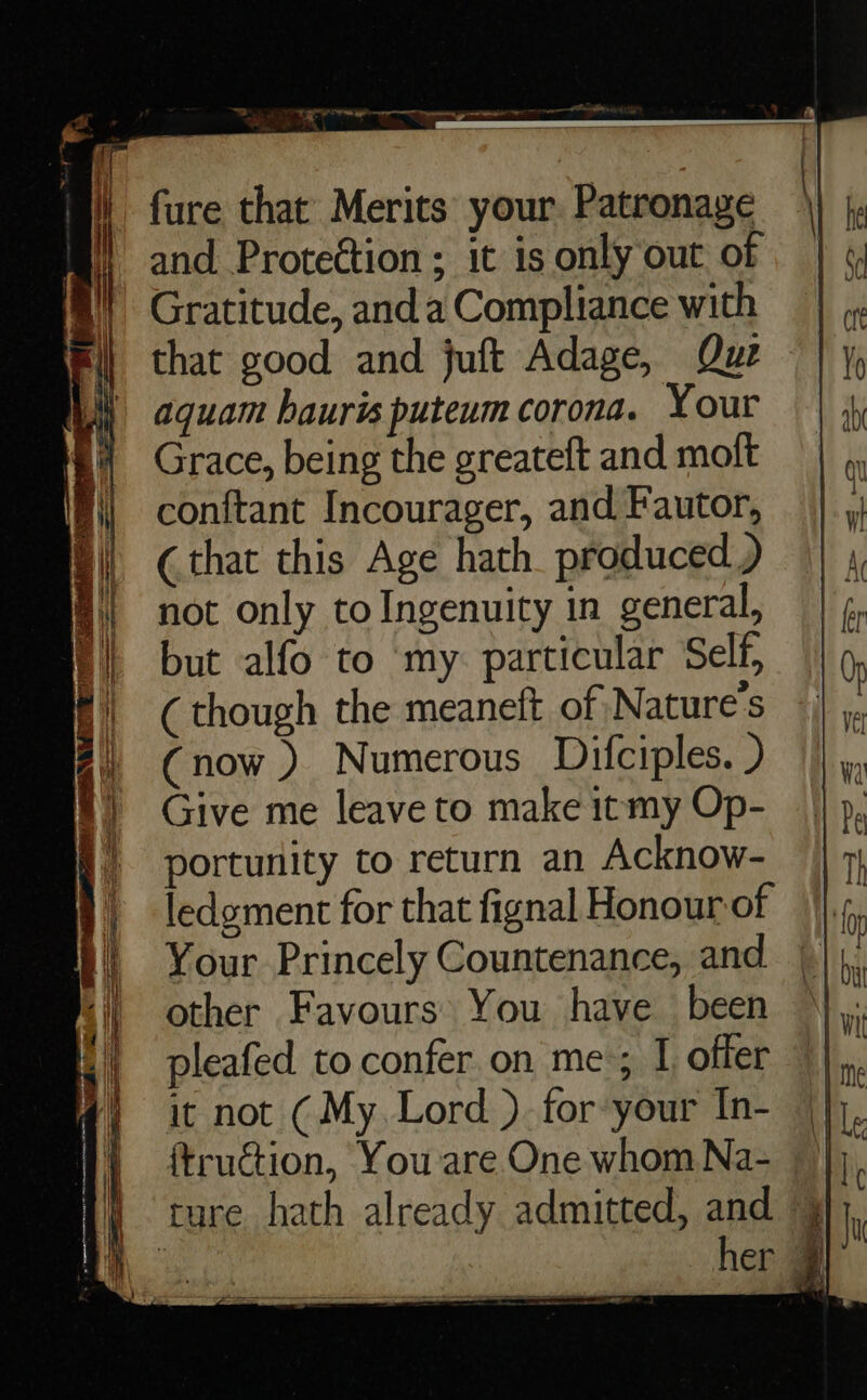 fure that Merits your. Patronage and. Protection; it is only out of Gratitude, anda Compliance with that good and juft Adage, Que aquam hauris puteum corona. Your Grace, being the greateft and moft conftant Incourager, and Fautor, (that this Age hath. produced ) not only to Ingenuity in general, but alfo to ‘my. particular Self, ( though the meaneft of Nature's (now ) Numerous Difciples. ) Give me leave to make itmy Op- portunity to return an Acknow- ledgment for that fignal Honour of Your Princely Countenance, and other Favours You have been pleafed to confer on me; I offer it not (My. Lord ) for your In- ture hath already admitted, and ) her 9