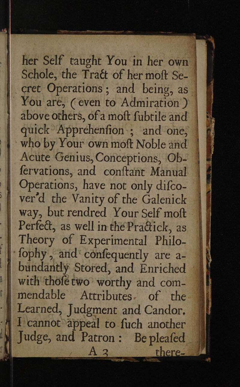 EE a ergo nee ew a her Self taught You in her own | § Schole, the Traét of her moft Se- | |. eret Operations ; and being, as | | | You are, (even to Admiration ) | J above others, of'a moft fubtile and B. | guick’ Apprehenfion:; and one; | 0 | who by Your own moft Noble and | &amp; | Acute Genius, Conceptions, Ob- | &amp; fervations, and conftant Manual | | Operations, have not only difco- | ver'd the Vanity of the Galenick | way, but rendred Your Self moft | Perfeét, as well in thé Pradtick, as | Theory of Experimental Philo- ‘fophy, and‘ confequently are a- bundantly Stored, and Enriched with ‘thofe two’ worthy and com- | mendable Attributes- of the “f} Learned, Judgment and Candor, { Pcannot appeal to fuch another } Judge, and Patron: Be pleafe y! A there —s —_— a &amp; —— aes “ary