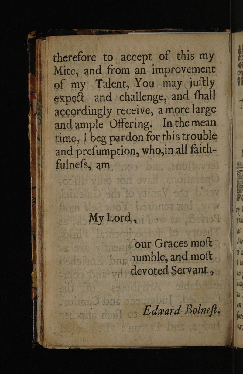 B therefore to. accept of this my 4 Mite; and from an improvement of my Talent, You may, juttly expect. and challenge, and. thall ) accordingly receive, amore large andample Offering. Inthe mean time, | beg pardon for this trouble and prefumption, who,in all faith- fulnefs, am | My Lord, our Graces moft . aumble, and moft devoted Servant ,