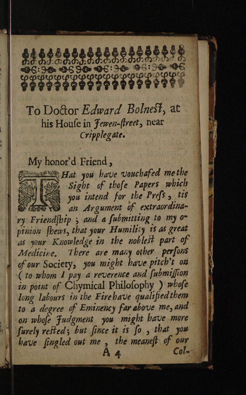 Eee guasegnasszsnnsstets gagesgeseeeeeeeeeees To Doéor Edward Bolnest, at his Houfe in Fewen-(lvect, neat Cripplegate. My honor’d. Friend , SO Hat you have vouchafed methe Ty FGA -Séght of thofe Papers which ET USER you intend for the Prefs. tis ONS “ai Argument of extraordina- pinion {bews, that your Humility 18 as great as your Knowledge in the noblest part of Medicine, There ave many other perfons of our Society, you might have pttch’t 0% ~ ; SS | f “a T { ye} the meaneft of our have fingled out me , A Col —— 4