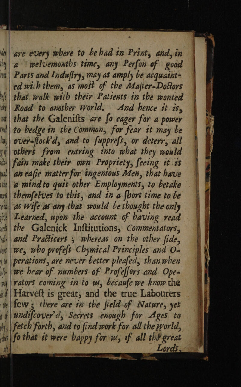 OP a reggaeton — are every where to Lehad tn Print, and,in a Ywelvemonths time, any Perfon of goad | Parts and Induftry, may as amply be acquatnt~ | ed wtih them, as most of the Alafier-Dofors that walk with their Patients in the wonted Road to aviother world, And hence it is, that the Galenitts are fo eager for a power il| to hedge in the Common, for fear it may be | oversftock’d, and to fupprefs, or deterr, all others from entring tato what they mould fain make thetr own Propriety, feeing it .s aneafie matter for ingentous Men, that have a mind to quit other Employments, to betake themfelves to this, and tn a {hort time to be as Wife as any that would be thought the only iit) Learned, upon the account of having read wh| the Galenick Infticutions, Commentators, yii.| and Prathicers 5 whereas on the other fide, mt | we, who profefs Chymtcal Principles and O- ii | peratzons, are never better pleafed, than when I he hear of numbers. of Profeffors and Ope- mi | rators coming 1n to ws, becaufe we know the hf | Harveft is great, and the true Labourers te |few s there are ix the field-of Nature, yet f | undifcover'd, Secrets enough for Ages ta Wy, | fetch Forth, and to find work for allthe world, iis | fo that a were happy for ws, of all th&amp; great i] Lords wee ee ee aE