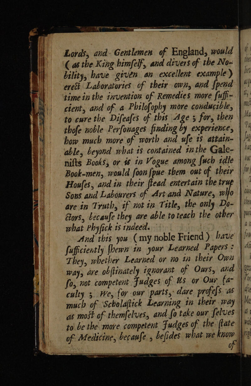 bility, have given an excellent example) erett Laboratories of their own, and {pend cient, and of a Philofophy more conducsble, to cure the Difeafes of thss Age 5 for, then thofe noble Perfonages finding by expertence, how much more of worth and ufe 18 attatn- able, beyond what is contained inthe Gale- nifts Books; or is 2 Vogue among fuch idle Book-men, would foon {pue. them out of thezr Houfes, and in their flead entertatn the tru Sons and Labourers of Art and Nature, wlio ave in Truth, if not ia Title, the only Do- |! Gors, Lecaufe they are able to teach the other \ what Phyfick 1s indeed. : And this you (my noble Friend ) Fave fafficiently fhewn in your Learned Papers ¢ They, whether Learned or no ia their Own way, are obftinately ignorant of Ours, and ° fo, not competent Fudges of Us or Our (a~ culty 3 We, for our parts,’ dare profe[s as much of ‘Scholaftick Learning in thetr may” as most of themfelves, andfo take our felves to be the more competent Fudges of the. ftate | of Medicine, becaufe » befides. what we lage ny of