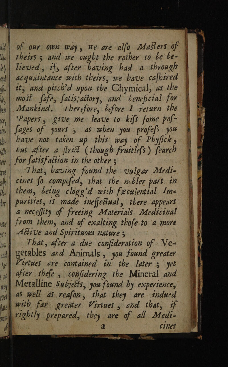 || theirs 5 and we ought the rather to be be- | lreved, tf, after having bad a through | acquaintance with theirs, we have cafbired it; ana pttch’d upon the Chymical, as the _most- fafe, fatis;attory, and tenefictal for Mankind. therefore, before I return the Papers, give me leave to kifs fome paf- fages of yours , as when you profefs you have not taken up this way of Phyfick but after a {tri (though fruitlefs) fearcP y | for fatisfattion in the other 3 That, having found the vulgar Medt- cines fo compifed, that the mbler part. in _ | them, being clogg’d with feculential Im- a neceffity of freeing Matertals. Medtcinal i] from them, and of exalting thofe to a more | déiive and Spirttuous nature § | That, after a due confideration of . Ve- getables axd Animals, you found greater | Virtues ave contained in the later 5 yet gh Ater thefe 5 confidering the Mineral and | Metalline Subjects, you found by expertence, | 45 well aS vreafon, that they are.tndued | with far greater Virtues, and that, if 3 c1nes a ae eee eR at a Sta es