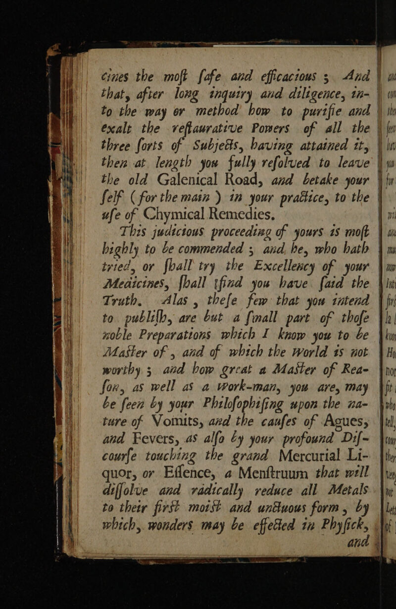 ae S rarpeeaetowss eee oe aie niin 8g moa inn, og eee that, after long inquiry and dtligence, tn- to the way or method how to purtfie and exalt the veftaurative Powers of all the three forts of Subjects, having attained tt, i i} can | tho ; len Ti &gt; =&gt; = ufe of Chymical Remedies, This judtctous proceedtag of yours 18 moft highly to be commended ; and, he, who bath tvied, or fall try the Excellency of your Medicines, {hall tfind you have. faid the Truth, Alas , thefe few that you tntend Master of , and of which the world 1s not fox, as well aS a work-man, you are, may be feen by your Phrlofophifing upon the na- ture of Vomits, axd the caufes of Agues, and Fevers, 4S alfo Cy your profound Dif- courfe touching the grand Mercurial Li- quor, or Effence, a Menftruum that well diffolue and radically reduce all Metals to their first motst and unttuous form, by tana nana GCA | A lit ffir