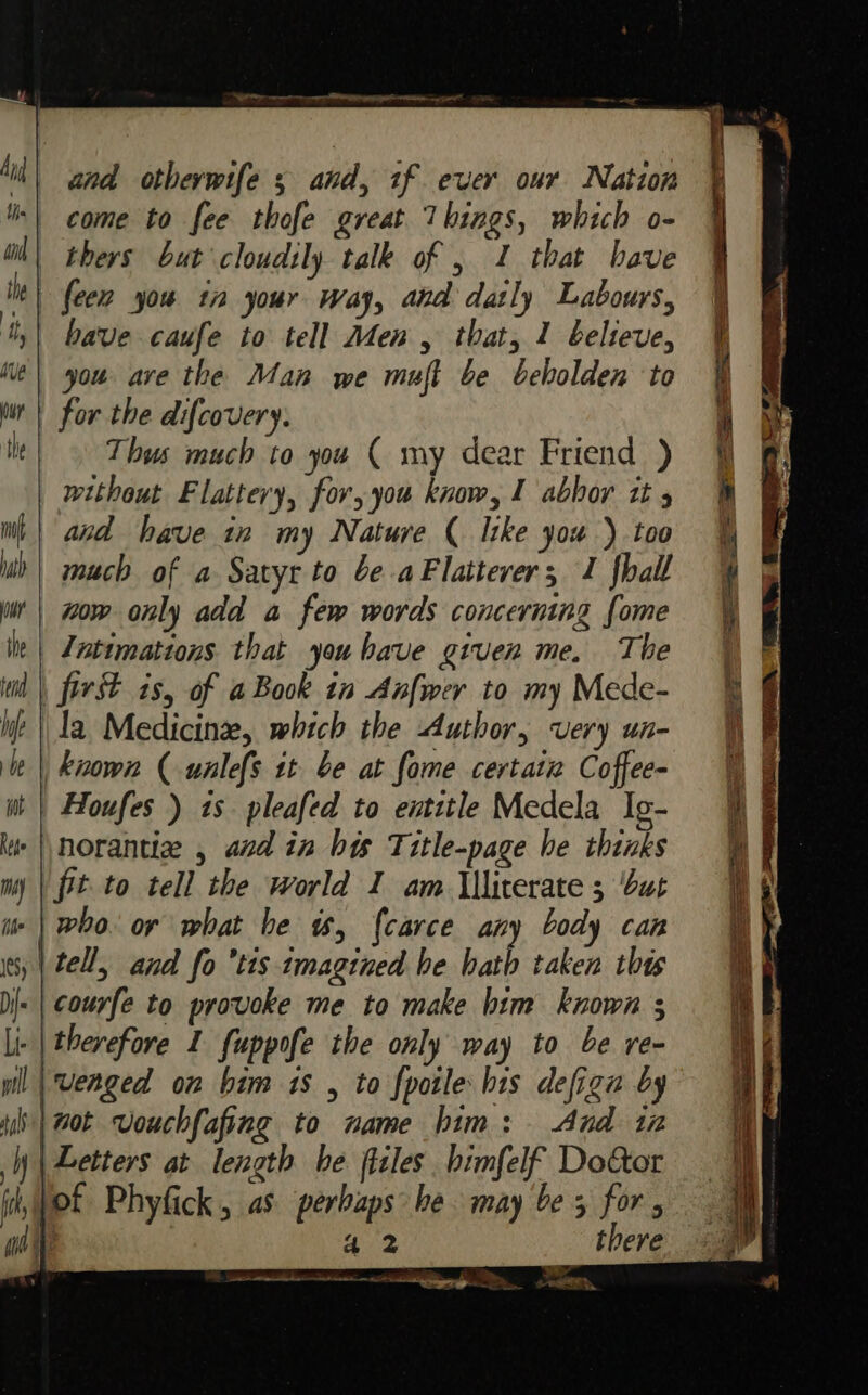 ~— _ oP? &lt;f&gt; S =. — os have caufe to tell Men, that, 1 believe, you ave the Man we muft be beholden to for the difcovery. Thus much to you ( my dear Friend ) without Flattery, for, you know, 1 abbor tt and have tn my Nature ( like you ) too much of a Satyr to be aFlattever; J fhall wow only add a few words concerning done The who. or what he w, f{carce any body can tell, and fo ’tis tmagined he hath taken this courfe to provoke me to make bim known 3 therefore I fuppofe the only way to be re- And tn 42 there a tt ee A CL are... oslo