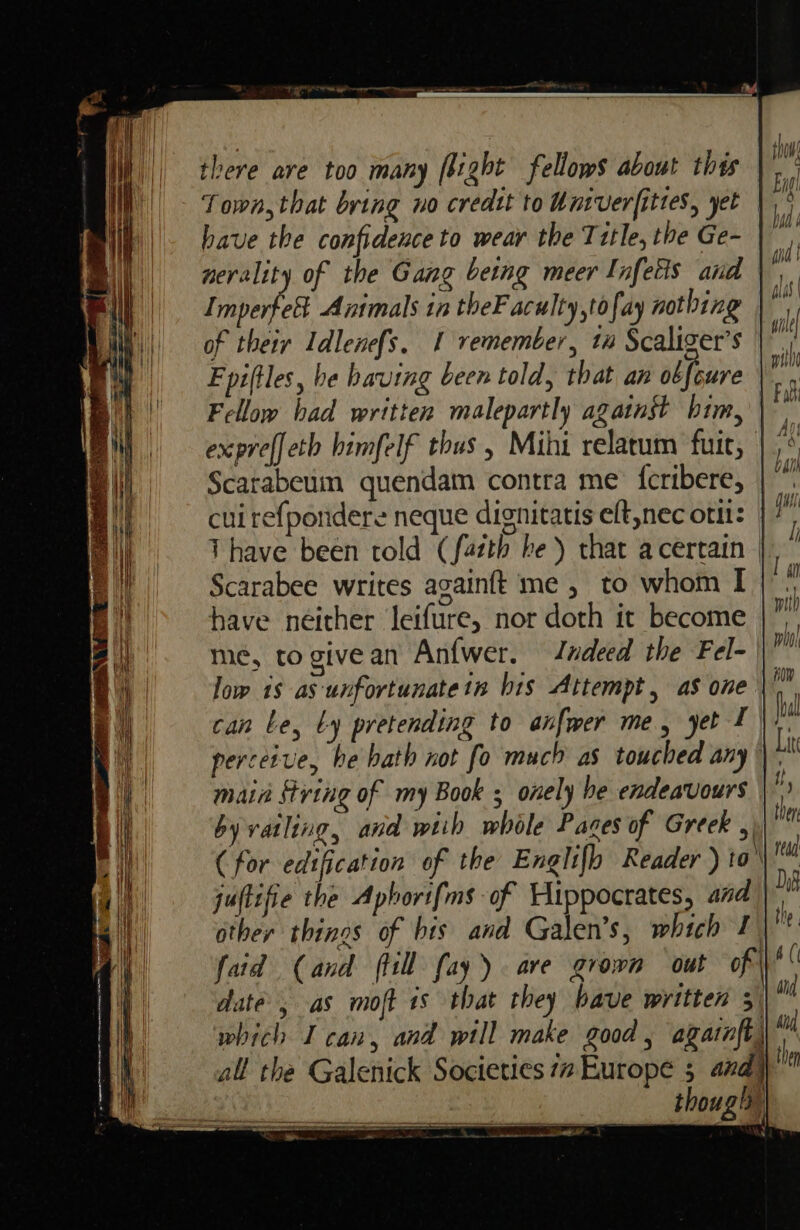 there are too many flight fellows about thes Town, that bring no credtt to Univerfittes, yet have the confidence to wear the Title, the Ge- |, nerslity of the Gang being meer Infetis and \ Imperfol Animals in theF aculty,tofay nothing of their Idlene{s. 1 remember, ta Scaliger’s Fpiftles, be having been told, that an obfcure Fellow bad written malepartly against bim, expreffeth himfelf thus, Mihi relarum fui, | ;° Scarabeum quendam contra me {cribere, | a cuirefpordere neque dignitatis eft,nec oti: | 7 T have been told (fatth he) that acertain | Scarabee writes again{t me, to whom I have neither Jeifure, nor doth it become me¢, to give an An{wer. Jundeed the Fel- low 18 as unfortunate tn bis Attempt, as one can Le, Ly pretending to anfwer me, yet f \ 7. perceive, be bath not fo much as touched any |), main fring of my Book ; onely he endeavours byvatling, and wtih whole Paces of Greek ,) (for edification of the Englifh Reader )to\\'™ juftifie the Aphorifms of Hippocrates, and | other things of bis and Galen’s, which 1 te faid (and fill fay). are grown out of | a( date, as moft 1s that they have written 3 a which I can, and will make good, agarnft, tu all the Galenick Societies 77 Europe 5 and yt though
