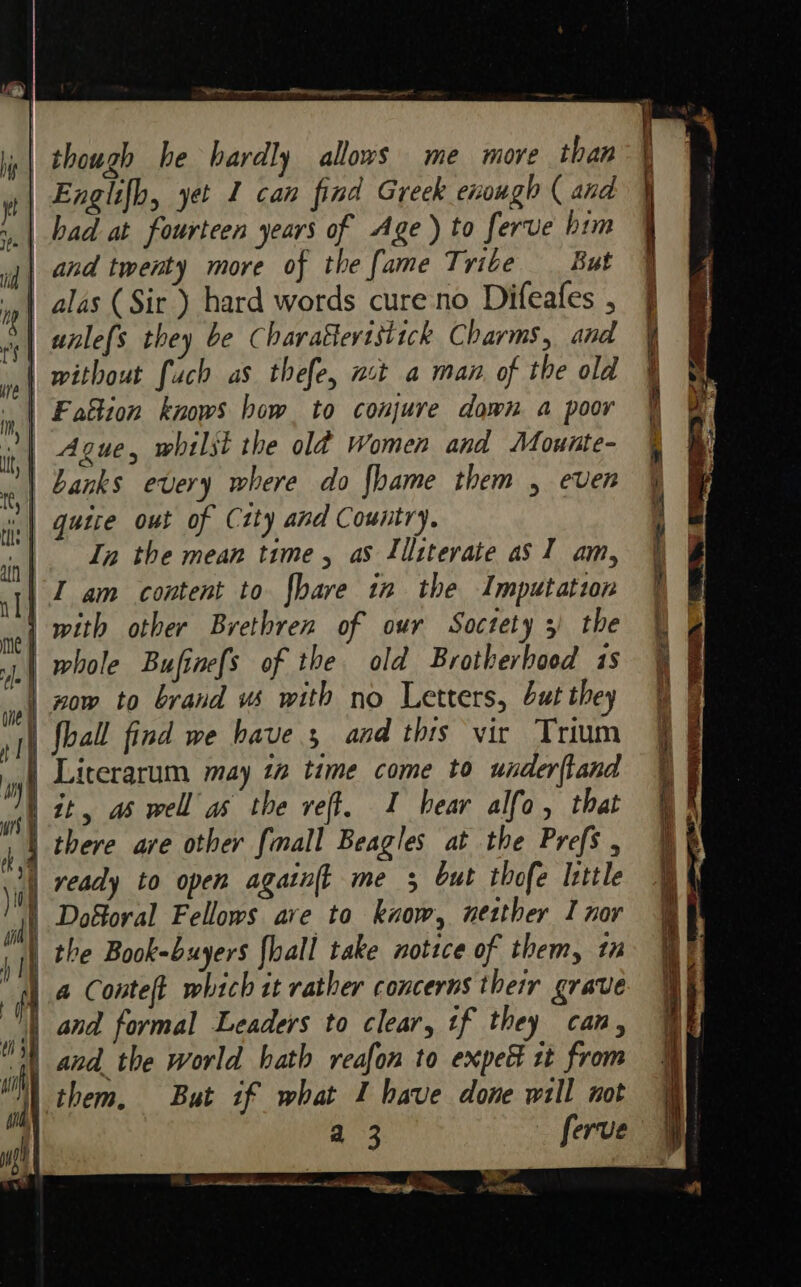 .| though he hardly allows me more than | Englifh, yet 1 can find Greek enough ( and | and twenty more of the {ame Tribe But anle{s they be Charatteristick Charms, and | without fach as thefe, nt a man of the old | Fattion knows how. to conjure down a poor Ague, whilst the old Women and Mouite- | Banks every where do {hame them , even || quire out of City and Country. In the mean time, aS Lilitevate as] am, I am content to fbave in the Imputation | with other Brethren of our Soctety 3) the ‘| whole Bufinefs of the old Brotherhood 1s | zow to brand ws with no Letters, but they | {ball find we have, and this vir Trium Literarum may 12 time come to underftand | it, as well as the reff, 1 bear alfo, that there are other {mall Beagles at the Prefs , | ready to open agatn{t me 5 but thofe lttle | Doforal Fellows ave to kuow, netther I nor | the Book-buyers {hall take notice of them, in a Conteft which it rather concerns their grave land formal Leaders to clear, tf they can, 38 and the world hath reafon to expeé tt from them. But if what I have done will not ) ; a 3 ferve ca aaa i nh tee 0 A asl Dy A he &gt; ns ae _ ae,