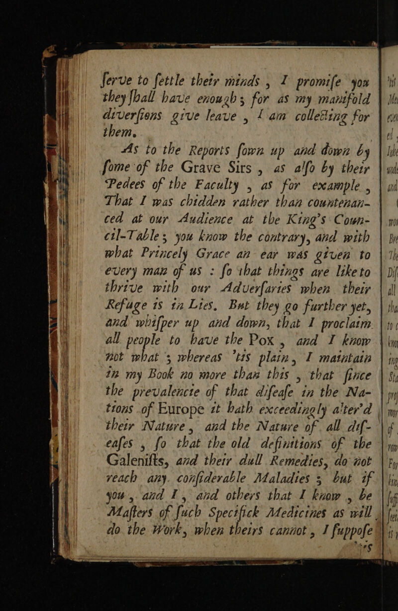 they fhall have enough; for as my manifold diverfions give leave , £ am colleding for them, fome of the Grave Sirs , as alfo by thetr Pedees of the Faculty , as for example , That I was chidden rather than countenan- ced at our Audience at the King’s Cown- cul-Table you know the contrary, and with every man of us : fo tbat things ave like to thrive with our Aduverfavtes when their | Refuge 18 ta Lies, But they go further yet, and whifper up and down, that 1 proclaim. | all people to bave the Pox , and I know | not what 5 whereas “tts plain, I matatata in my Book no more thaw this , that ince the prevalencte of that difeafe in the Na- trons of Europe zt bath exceedingly alter’d their Nature, and the Nature of all dif-— eafes , fo that the old definitions of the | Galenifts, and their dull Remedies, do aot reach any. confiderable Maladies 3 but if you, and 1, and others that I know , be Mafters of fauch Pa fe Medtcines as wall || do. the Work, when theirs cannot , J fuppofe” . seg