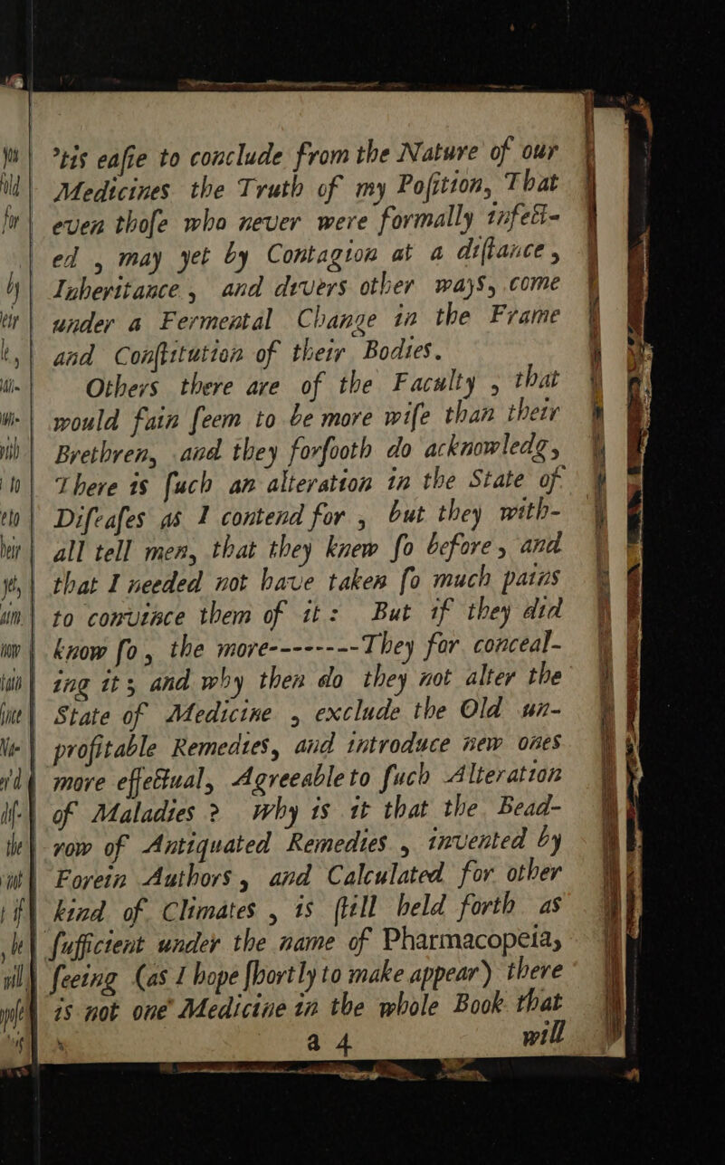 OO EE ‘ris eaffe to conclude from the Nature of our | Medtcines the Truth of my Pofition, That even thofe who never were formally tnfett- ed , may yet by Contagion at a diftance , Inheritance, and divers other ways, come under a Fermental Change in the Frame and Conftitution of their Bodses. Others there ave of the Faculty , that would fain feem to be more wife than their Brethren, and they forfooth do acknowledg, There is [uch an alteration in the State of: Difeafes as 1 contend for , but they with- all tell men, that they knew fo before and that I needed not bave takes [o much paras to comutace them of it: But if they did | know fo, the more They for. conceal- | State of Medicine , exclude the Old sun- | profitable Remedzes, and tntroduce new ones | move effettual, Agreeable to fach Alteration row of Antiquated Remedies , invented by Forein Authors, and Calculated for other (| kizd of Climates , is (till held forth as ‘| fuffictent under the name of Pharmacopeia, I) feeing (as I hope fhortly to make appear) there 7s not one’ Medicine in the whole Book. that : oa will